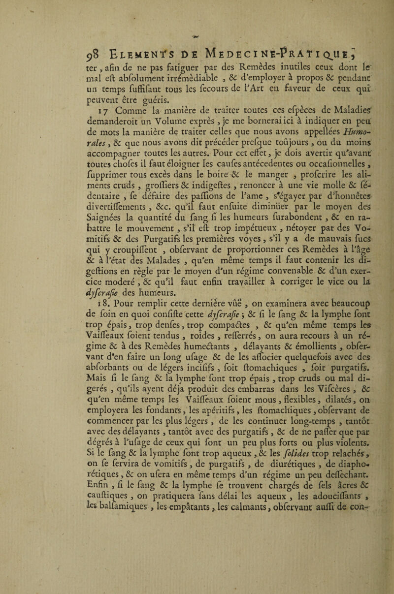 ter , afin de ne pas fatiguer par des Remèdes inutiles ceux dont le' mal eft abfolument irrémédiable , 8c d’employer à propos & pendant un temps fuffifant tous les fecours de l'Art en faveur de ceux qui peuvent être guéris. 17 Comme la manière de traiter toutes ces efpèces de Maladies* demanderoit un Volume exprès , je me bornerai ici à indiquer en peu de mots la manière de traiter celles que nous avons appellées Humo¬ rales , 8c que nous avons dit précéder prefque toujours, ou du moins accompagner toutes les autres. Pour cet effet, je dois avertir qu'avant toutes chofes il faut éloigner les caufes antécédentes ou occafionnelles , fupprimer tous excès dans le boire 8c le manger , profcrire les ali¬ ments cruds , greffiers 8c indigeftes , renoncer à une vie molle 8c fé-» dentaire , fe défaire des pallions de Pâme , sfégayer par d'honnêtes* divertiflements , &c. qu'il faut enfuite diminuer par le moyen des Saignées la quantité du fang fi les humeurs furabondent , 8c en ra¬ battre le mouvement , s’il eft trop impétueux , nétoyer par des Vo¬ mitifs 8c des Purgatifs les premières voyes, s’il y a de mauvais fucS qui y croupiffent , obfervant de proportionner ces Remèdes à l'âge 8c à l'état des Malades , qu'en même temps il faut contenir les di- geftions en règle par le moyen d'un régime convenable 8c d'un exer¬ cice modéré , 8c qu’il faut enfin travailler à corriger le vice ou k djfcrajîe des humeurs. 18. Pour remplir cette dernière vue , on examinera avec beaucoup de foin en quoi confifte cette djfcrajîe y 8c fi le fang 8c la lymphe font trop épais, trop denfes , trop compares , 8c qu'en même temps les Vaifteaux foient tendus , roides , refterrés, on aura recours à un ré¬ gime 8c à des Remèdes humeélants , délayants 8c émollients , obfer¬ vant d*en faire un long ufage 8c de les aftbcier quelquefois avec des abforbants ou de légers incififs , foit ftomachiques foir purgatifs. Mais fi le fang 8c la lymphe font trop épais , trop cruds ou mal di¬ gérés , qu'ils ayent déjà produit des embarras dans les Vifcères , 8c qu'en même temps les Vaifteaux. foient mous, flexibles, dilatés, on employera les fondants, les apéritifs , les ftomachiques , obfervant de commencer par les plus légers , de les continuer long-temps , tantôt avec des délayants , tantôt avec des purgatifs, 8c de ne pafter que par dégrés à l'ufage de ceux qui font un peu plus forts ou plus violents. Si le fang 8c la lymphe font trop aqueux y 8c les folides trop relâchés , on fe fervira de vomitifs, de purgatifs , de diurétiques , de diapho¬ niques , 8c on ufera en même temps d'un régime un peu deftechant. Enfin , fi le fang 8c la lymphe fe trouvent chargés de fels âcres 8c cauftiques , on pratiquera fans délai les aqueux , les adouciflànts , les balfamiques , les empâtants, les calmants, obfervant auffi de con«