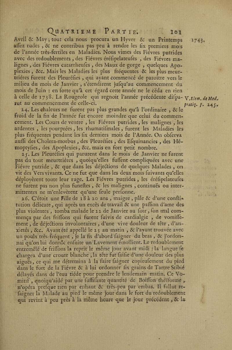 Avril & May j tout cela nous procura un Hyver & un Printemps 1745, allez rudes , ÔC ne contribua pas peu à rendre les fix premiers mo s de l'année très-fertiles en Maladies. Nous vimes des Fièvres putrides avec des redoublements, des Fièvres érélipelateufes , des Fièvres ma¬ lignes , des Fièvres catarrheufes , des Maux de gorge , quelques Apo¬ plexies , &cc. Mais les Maladies les plus fréquentes &; les plus meur¬ trières furent des Pleuréfies , qui ayant commencé de paroître vers le milieu du mois de Janvier , s’étendirent jufqu’au commencement du mois de Juin : en forte qu’à cet égard cette année ne le céda en rien à celle de 1738. La Rougeole qui regnoit l’année précédente difpa- V.eUm.deMed, rut au commencement de celle-ci. 14. Les chaleurs ne furent pas plus grandes qu’à l’ordinaire , &c le froid de la fin de l’année fut encore moindre que celui du commen¬ cement. Les Cours de ventre , les Fièvres putrides , les malignes , les ardentes , les pourprées , les rhumatifmales , furent les Maladies les plus fréquentes pendant les fix derniers mois de l’Année. On obferva auffi des Cholera-morbus * des Pieu réfies * des Efquinancies , des Hé- moptyfies , des Apoplexies , &c. mais en fort petit nombre. 2y. Les Pleuréfies qui parurent dans le mois de Janvier ne furent pas du tout meurtrières , quoiqu’elles fufient compliquées avec une Fièvre putride , & que dans les déjeétions de quelques Malades , 011 vit des Vers vivants. Ce ne fut que dans les deux mois fuivants qu’elles déployèrent toute leur rage. Les Fièvres putrides , les érélipelateufes ne furent pas non plus funeftes, & les malignes , continues ou inter¬ mittentes ne m’enlevèrent qu’une feule perfonne. tution délicate , qui après un excès de travail & une paillon d’ame des plus violentes , tomba malade le 22 de Janvier au foir , fon mal com¬ mença par des frifions qui furent fuivis de cardialgie , de vomifiè- ment, de déjeétions involontaires , d’une vive douleur de tête , d’an- xietés, &c. Ayant été appellé le 23 au matin , & l’ayant trouvée avec un poulx très-fréquent , je la fis d’abord faigner du bras , & j’ordon¬ nai qu’on lui donnât enfuite un Lavement émollient. Le redoublement entremêlé de frifions la reprit le même jour avant midi : la langue fe chargea d’une croûte blanche ,1a tête fut faille d’une douleur des plus aiguës, ce qui me détermina à la faire faigner copieufement du pied dans le fort de la Fièvre de à lui ordonner fix grains de Tartre Stibié délayés dans de l’eau tiède pour prendre le lendemain matin. Ce Vo¬ mitif , quoiqu’aidé par une fuffifante quantité de Boifion théïforme , n’opéra prefque rien par enhaut de très-peu par embas. Il fallut re- faigner la Malade au pied le même jour dans le fort du redoublement qui revint à peu près à la même heure que le jour précédent, de la- pratiq. p, 245*