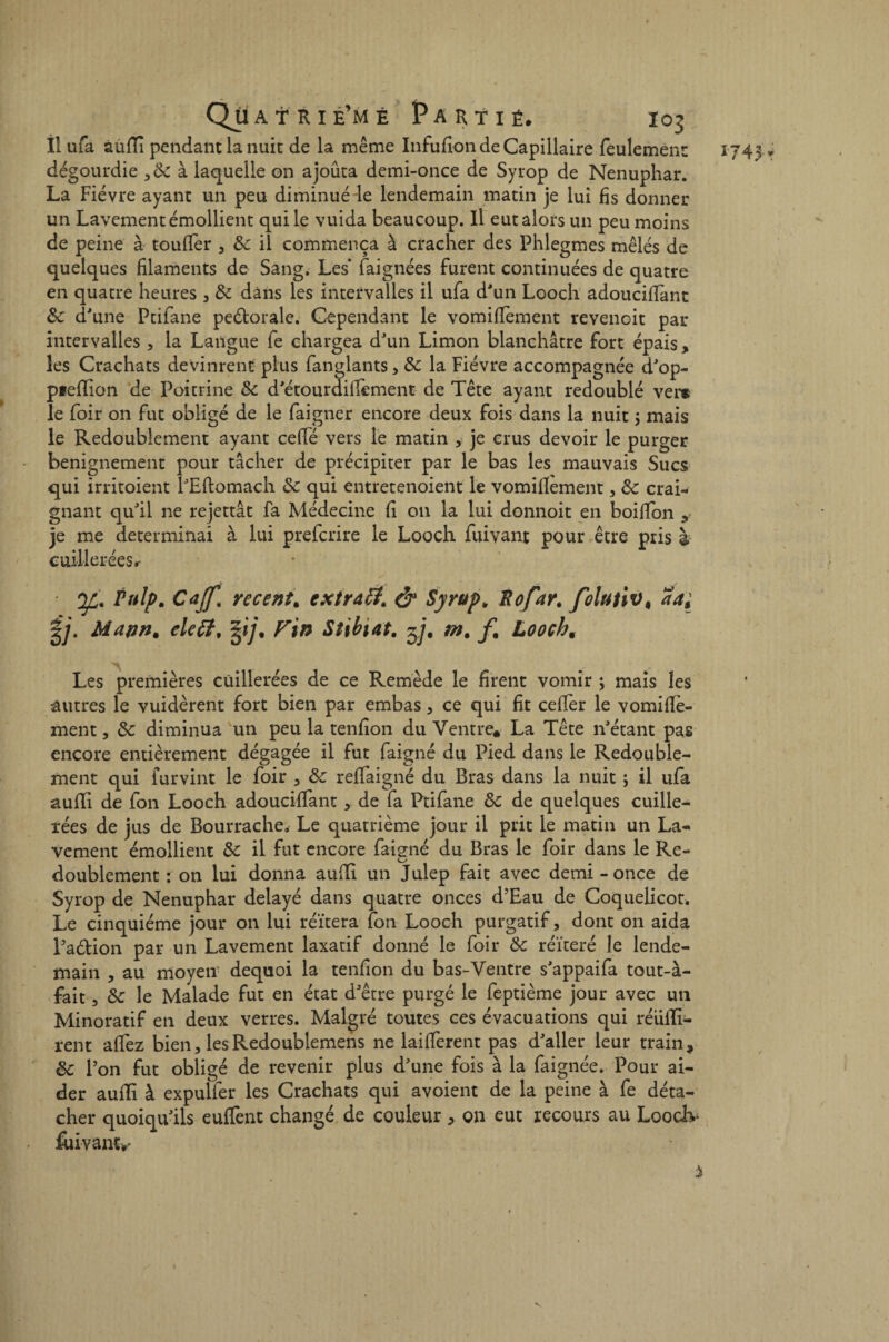 Il ufa aufïî pendant la nuit de la même Infufion de Capillaire feulement dégourdie 38c à laquelle on ajouta demi-once de Syrop de Nénuphar. La Fièvre ayant un peu diminué le lendemain matin je lui fis donner un Lavement émollient qui le vuida beaucoup. Il eut alors un peu moins de peine à toufTer , 8c il commença à cracher des Phlegmes mêlés de quelques filaments de Sang. Les* baignées furent continuées de quatre en quatre heures , 8c dans les intervalles il ufa d'un Looch adouciflant 8c d'une Ptifane peétorale. Cependant le vomiflement revenoit par intervalles , la Langue fe chargea d'un Limon blanchâtre fort épais , les Crachats devinrent plus fanglants, 8c la Fièvre accompagnée d'op- pieflion de Poitrine 8c d'étourdillèment de Tête ayant redoublé ver* le foir on fut obligé de le baigner encore deux fois dans la nuit ; mais le Redoublement ayant ceffé vers le matin , je crus devoir le purger benignement pour tâcher de précipiter par le bas les mauvais Sucs qui irritoient l'Eftomach 8c qui entretenoient le vomilîement, 8c crai¬ gnant qu'il ne rejettât fa Médecine fi on la lui donnoit en boiffon je me déterminai à lui prebcrire le Looch buivant pour être pris à cuillerées^ y. Pulp. Cajf, recent. cxtratf. & Syrup. Rofar. folutiv< aa; |j. Mann, eleft, %ij. Fin Stibiat. m. f. Looch. Les premières cuillerées de ce Remède le firent vomir ; mais les autres le vuidèrent fort bien par embas , ce qui fit ceflèr le vomiflè- ment, 8c diminua un peu la tenfion du Ventre* La Tête n'étant pas encore entièrement dégagée il fut baigné du Pied dans le Redouble¬ ment qui fur vint le hoir , 8c rebfaigné du Bras dans la nuit ; il ufa aufli de bon Looch adouciffant , de fa Ptifane 8c de quelques cuille¬ rées de jus de Bourrache. Le quatrième jour il prit le matin un La¬ vement émollient 8c il fut encore baigné du Bras le hoir dans le Re¬ doublement : on lui donna aufti un Julep fait avec demi - once de Syrop de Nénuphar délayé dans quatre onces d’Eau de Coquelicot. Le cinquième jour on lui réitéra fon Looch purgatif, dont on aida Paétion par un Lavement laxatif donné le hoir 8c réitéré le lende¬ main , au moyen dequoi la tenfion du bas-Ventre s'appaiba tout-à- fait, 8c le Malade fut en état d'être purgé le beptième jour avec un Minoratif en deux verres. Malgré toutes ces évacuations qui réülli- rent affez bien, lesRedoublemens ne laifferent pas d'aller leur train, 8c Pon fut obligé de revenir plus d'une fois à la baignée. Pour ai¬ der auffi à expulber les Crachats qui avoient de la peine à be déta¬ cher quoiqu'ils euffent changé de couleur, on eut recours au Looclv fuivanty *743 r