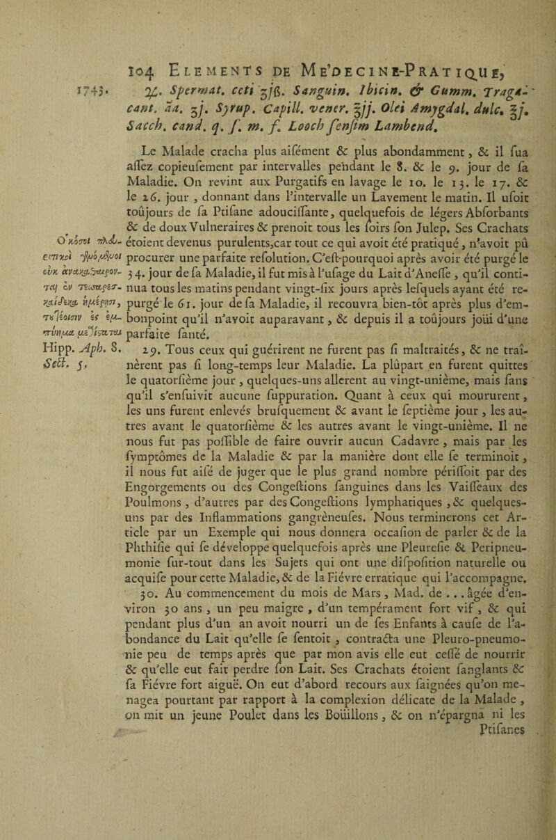 *743* Qfi, Sperwat. ccti'^jfi. S4?jg%in. ibicin. & Gumm. Trag*- cant, aa, $j. Syvup. C api II. vcntr. %jj. Olei Amygdal, dulc. %jm àacch. cand. q. J\ m. f. Loocb fenjim Lambend. Le Malade cracha plus aifément ôc plus abondamment, & il fua allez copieufement par intervalles pendant le 8. & le 9. jour de fa Maladie. On revint aux Purgatifs en lavage le 10. le 13. le 17. & le 16. jour , donnant dans l’intervalle un Lavement le matin. Il ufoit toujours de la Ptifane adouciZïante, quelquefois de légers Abforbants 8c de doux Vulnéraires & prenoit tous les Zoirs fon Julep. Ses Crachats O koctoi 7rh<b- étoient devenus purulents,car tout ce qui avoit été pratiqué , n’avoit pu ewiu>i i^o^voi procurer une parfaite refolution. C'eZl-pourquoi après avoir été purgé le ovk avcty&hatçov- 3 4. jour de fa Maladie, il fut mis à l'ufage du Lait d'Anelfe , quJil conti- Tdj ov tzlszlçzt- nua tous les matins pendant vingt-lix jours après lefquels ayant été re- v&t'hw yyÂçATi, purgé le 61. jour de fa Maladie, il recouvra bien-tôt après plus d'em- Tulêo/ojv U c-n- bonpoint qu'il n'ayoit auparavant, 8c rrvnua, parfaite fanté. Hipp. Aph. 8. 29. Tous ceux qui guérirent ne furent pas Zi maltraités, 8c ne traî- àett. j, lièrent pas fi long-temps leur Maladie. La plupart en furent quittes le quatorzième jour , quelques-uns allèrent au vingt-unième, mais fans qu'il s'enfuivit aucune fuppuration. Quant à ceux qui moururent, les uns furent enlevés brufquement 8c avant le feptième jour , les au¬ tres avant le quatorzième 8c les autres avant le vingt-unième. Il ne nous fut pas polTibie de faire ouvrir aucun Cadavre , mais par les fymptômes de la Maladie 8c par la manière dont elle fe terminoit, il nous fut aifé de juger que le plus grand nombre périHoit par des Engorgements ou des Congédions fanguines dans les VaiZîeaux des Poulmons , d’autres par des Congédions lymphatiques ,8c quelques- uns par des Inflammations gangrèneufes. Nous terminerons cet Ar¬ ticle par un Exemple qui nous donnera occaZion de parler 8c de la Phthiiie qui fe développe quelquefois après une PleureZie 8l Péripneu¬ monie fur-tout dans les Sujets qui ont une difpofition naturelle ou acquife pour cette Maladie, 8c de la Fièvre erratique qui l'accompagne, 30. Au commencement du mois de Mars , Mad. de .. .âgée d'en¬ viron 30 ans , un peu maigre , d'un tempérament fort vif, 8c qui pendant plus d'un an avoit nourri un de fes Enfants à caufe de l'a¬ bondance du Lait qu'elle fe fentoit , contracta une Pleuro-pneumo- nie peu de temps après que par mon avis elle eut cédé de nourrir 8c qu'elle eut fait perdre fon Lait. Ses Crachats étoient fanglants 8c fa Fièvre fort aiguë. On eut d’abord recours aux iaignées qu’011 mé¬ nagea pourtant par rapport à la complexion délicate de la Malade , on mit un jeune Poulet dans les Bouillons, 8c on n'épargna ni les Ptifanes depuis il a toujours joiii d'une