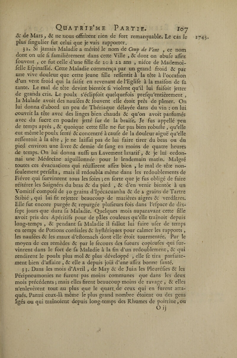 8c de Mars 5 8c ne nous offrirent rien de fort remarquable. Le cas le plus fingulier fut celui que je vais rapporter. 32. Si jamais Maladie a mérité le nom de Coup de Vent , ce nom dont on ufe fî familièrement dans cette Ville 3 8c dont on abufe allez fouvent 3 ce fut celle d’une fille de 20 à 22 ans , nièce de Madcmoi- felle Efpinaflié. Cette Maladie commença par un grand froid 8c par une vive douleur que cette jeune fille refientit à la tête à l’occafion d'un vent froid qui la failit en revenant de l'Eglife à la maifon de fa tante. Le mal de tête devint bientôt fi violent qu'il lui faifoit jetter de grands cris. Le poulx s'éciipfoit quelquefois prefqu'entièrement , la Malade avoit des naufées 8c fouvent elle étoit près de pâmer. On lui donna d'abord un peu de Thériaque délayée dans du vin : on lui couvrit la tête avec des linges bien chauds 8c qu'on avoit parfumés avec du fucre en poudre jetté fur de la braife. Je fus appellé peu de temps après 5 8c quoique cette fille ne fut pas bien robufte, qu'elle eut même le poulx ferré & concentré àcaufe de la douleur aiguë qu'elle reffèntoit à la tête 3 je ne laifTai pas de lui faire tirer du bras ou du pied environ une livre 8c demie de fang en moins de quatre heures de temps. On lui donna auffi un Lavement laxatif, 8c je lui ordon¬ nai une Médecine aiguillonnée pour le lendemain matin. Malgré toutes ces évacuations qui réüfïirent affez bien , le mal de tête non- feulement perfifta, mais il redoubla même dans les redoublements de Fièvre qui furvinrent tous les foirs ; en forte que je fus obligé de faire réitérer les Saignées du bras 8c du pied > 8c d’en venir bientôt à un Vomitif compoféde 30 grains d'Ipécacuanha & de 2 grains de Tartre Stibié 3 qui lui fit rejetter beaucoup de matières aigres 8c verdâtres. Elle fut encore purgée 8c repurgée plufieurs fois dans l'elpace de dix- fept jours que dura fa Maladie. Quelques mois auparavant cette fille avoit pris des Apéritifs pour de pâles couleurs qu'elle traînoit depuis long-temps , 8c pendant fa Maladie il fallut lui faire ufer de temps en temps de Potions cordiales 8c hyflériques pour calmer les rapports , les naufées 8c les maux d'eftomach dont elle étoit tourmentée. Par le moyen de ces remèdes 8c par le fecours des futurs copieufes qui fur¬ vinrent dans le fort de fa Maladie à la fin d'un redoublement 3 8c qui rendirent le poulx plus mol 8c plus développé , elle fe tira parfaite¬ ment bien d’affaire , 8c elle a depuis joui d'une alfez bonne fanté. 3 3. Dans les mois d'Avril 3 de May 8c de Juin les Pleuréfies 8c les Péripneumonies ne furent pas moins communes que dans les deux mois précédents ; mais elles firent beaucoup moins de ravage , 8c elles n'enlevèrent tout au plus que le quart.de ceux qui en furent atta¬ qués. Parmi ceux-là même le plus grand nombre étoient ou des gens âgés ou qui traînoient depuis long-temps des Rhumes de poitrine 3 ou O ij 1745' 1