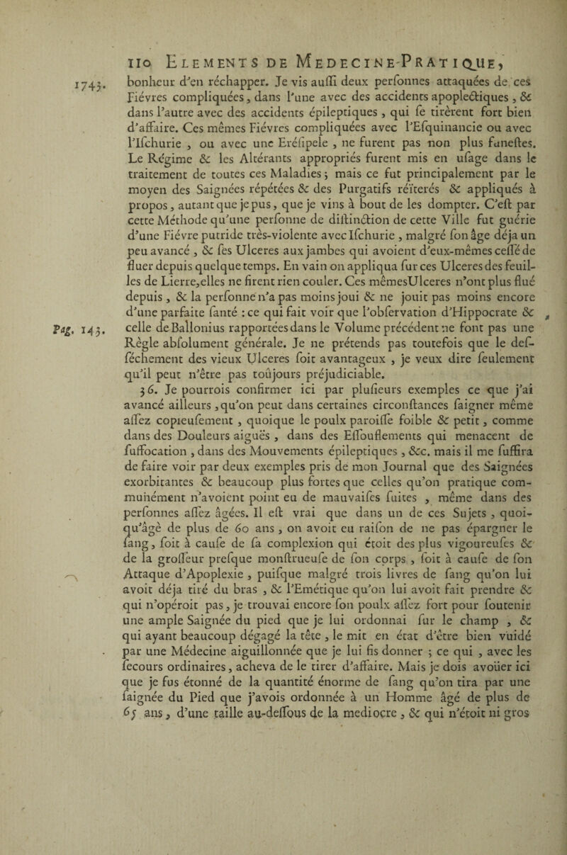 1745* M ïio Eléments dh MedecinePratiq^ue, bonheur d’en réchapper. Je vis auffi deux perfonnes attaquées de ces Fièvres compliquées , dans l'une avec des accidents apoplectiques , 3t dans l’autre avec des accidents épileptiques , qui fe tirèrent fort bien d’affaire. Ces mêmes Fièvres compliquées avec l’Efquinancie ou avec l’ifchurie , ou avec une Eréfipele , ne furent pas non plus funeftes. Le Régime 3c les Altérants appropriés furent mis en ufage dans le traitement de toutes ces Maladies ; mais ce fut principalement par le moyen des Saignées répétées 3c des Purgatifs réitérés 3c appliqués à propos 3 autant que je pus, que je vins à bout de les dompter. C’efl par cette Méthode qu’une perfonne de diilinélion de cette Ville fut guérie d’une Fièvre putride très-violente avcclfchurie , malgré fonâge déjà un peu avancé , ôc fes Ulcérés aux jambes qui avoient d’eux-mêmes cefîé de fiuer depuis quelque temps. En vain on appliqua fur ces Ulcérés des feuil¬ les de Lierre,elles ne firent rien couler. Ces mêmesUlceres n’ont plus flué depuis , 3c la perfonne n’a pas moins joui 3c ne jouit pas moins encore d’une parfaite fanté : ce qui fait voir que i’obfervation d’Hippocrate 3c t celle deBallonius rapportées dans le Volume précédent ne font pas une Règle abfolument générale. Je ne prétends pas toutefois que le def- féchemenc des vieux Ulcérés foit avantageux , je veux dire feulement qu’il peut n’être pas toûjours préjudiciable. 3 6. Je pourrois confirmer ici par plufîeurs exemples ce que j’ai avancé ailleurs, qu’on peut dans certaines circonftances faigner même affez copieufement , quoique le poulx paroiffe foible 3c petit, comme dans des Douleurs aiguës , dans des Effouflements qui menacent de fuffocation , dans des Mouvements épileptiques , 3cc. mais il me fuffira de faire voir par deux exemples pris de mon Journal que des Saignées exorbitantes 3c beaucoup plus fortes que celles qu’on pratique com¬ munément n’avoient point eu de mauvaifes fuites , même dans des perfonnes affez âgées. Il eft vrai que dans un de ces Sujets , quoi» qu’âgé de plus de 6o ans, on avoir eu raifon de ne pas épargner le fang, foit à caufe de fa complexion qui étoit des plus vigoureufes 3c de la grofleur prefque monflrueufe de fon corps , foit à caufe de fon Attaque a’Apoplexie , puifque malgré trois livres de fang qu’on lui avoir déjà tiré du bras , 3c l’Emétique qu’on lui avoir fait prendre 3c qui n’opéroit pas, je trouvai encore fon poulx allez fort pour foutenir une ample Saignée du pied que je lui ordonnai fur le champ , Sc qui ayant beaucoup dégagé la tête , le mit en état d’être bien vuidé par une Médecine aiguillonnée que je lui fis donner ; ce qui , avec les fecours ordinaires, acheva de le tirer d’affaire. Mais je dois avoiier ici que je fus étonné de la quantité énorme de fang qu’on tira par une faignée du Pied que j’avois ordonnée à un Homme âgé de plus de