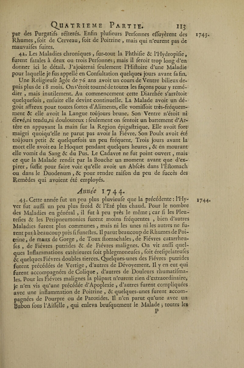 par des Purgatifs réïtcrés. Enfin plufieurs Perfonnes effuycrent des 1745. Rhumes ,foit de Cerveau, foit de Poitrine , mais qui n'eurent pas de mauvaifes fuites. ' 41. Les Maladies chroniques , fur-tout la Phthifie de l'Hydropifie, furent fatales à deux ou trois Perfonnes ; mais il feroit trop long d'en donner ici le détail. J'ajoûterai feulement l'Hiftoire d'une Maladie pour laquelle je fus appellé en Confultation quelques jours avant fa fin. Une Reiigieufe âgée de 76 ans avoit un cours de Ventre bilieux de¬ puis plus de 18 mois. Ons'étoit tourné de toutes les façons pour y remé¬ dier , mais inutilement. Au commencement cette Diarrhée s'arrêtait quelquefois, enfuite elle devint continuelle. La Malade avoit un dé¬ goût affreux pour toutes fortes d’Aliments, elle vomiffoit très-fréquem- ment de elle avoit la Langue toûjours brune. Son Ventre n'étoit ni élevé,ni tendu,ni douloureux : feulement on fentoit un battement d'Ar- tère en appuyant la main fur la Région épigaftrique. Elle avoit fore maigri quoiqu'elle ne parut pas avoir la Fièvre. Son Poulx avoit été toûjours petit de quelquefois un peu fréquent. Trois jours avant la mort elle avoit eu le Hoquet pendant quelques heures , de én mourant elle vomit du Sang de du Pus. Le Cadavre ne fut point ouvert, mais ce que la Malade rendit par la Bouche un moment avant que d'ex¬ pirer , fuffit pour faire voir qu’elle avoit un Abfcès dans l'Eftomach ou dans le Duodénum, de pour rendre raifon du peu de fuccès des Remèdes qui avoient été employés. Année 1744. 43. Cette année fut un peu plus pluvieufe que la précédente : l'Hy- 1744. ver fut aufîi un peu plus froid de l'Eté plus chaud. Pour le nombre des Maladies en général , il fut à peu près le même 3 car fi les Pleu- refies de les Peripneumonies furent moins fréquentes , bien d'autres Maladies furent plus communes , mais ni les unes ni les autres ne fu¬ rent pas à beaucoup près fi funeftes. Il parut beaucoup de Rhumes de Poi¬ trine, de maux de Gorge , de Toux ftomachalcs, de Fièvres catarrheu- fes , de Fièvres putrides de de Fièvres malignes. On vit anflî quel¬ ques Inflammations extérieures foit phlegmoneufes, foit érefipelateufes de quelques Fièvres doubles tierces. Quelques-unes des Fièvres putrides furent précédées de Vertige, d'autres de Dévoyement. Il y en eut qui furent accompagnées de Colique, d'autres de Douleurs rhumatifma- les. Pour les Fièvres malignes la plûpart n'eurent rien d'extraordinaire, je n'en vis qu'une précédée d'Apoplexie , d'autres furent compliquées avec une inflammation de Poitrine , de quelques-unes furent accom¬ pagnées de Pourpre ou de Parotides. Il n'en parut qu'une avec un Bubon fous l'Aiffçlle , qui enleva brufquement le Malade 3 toutes les