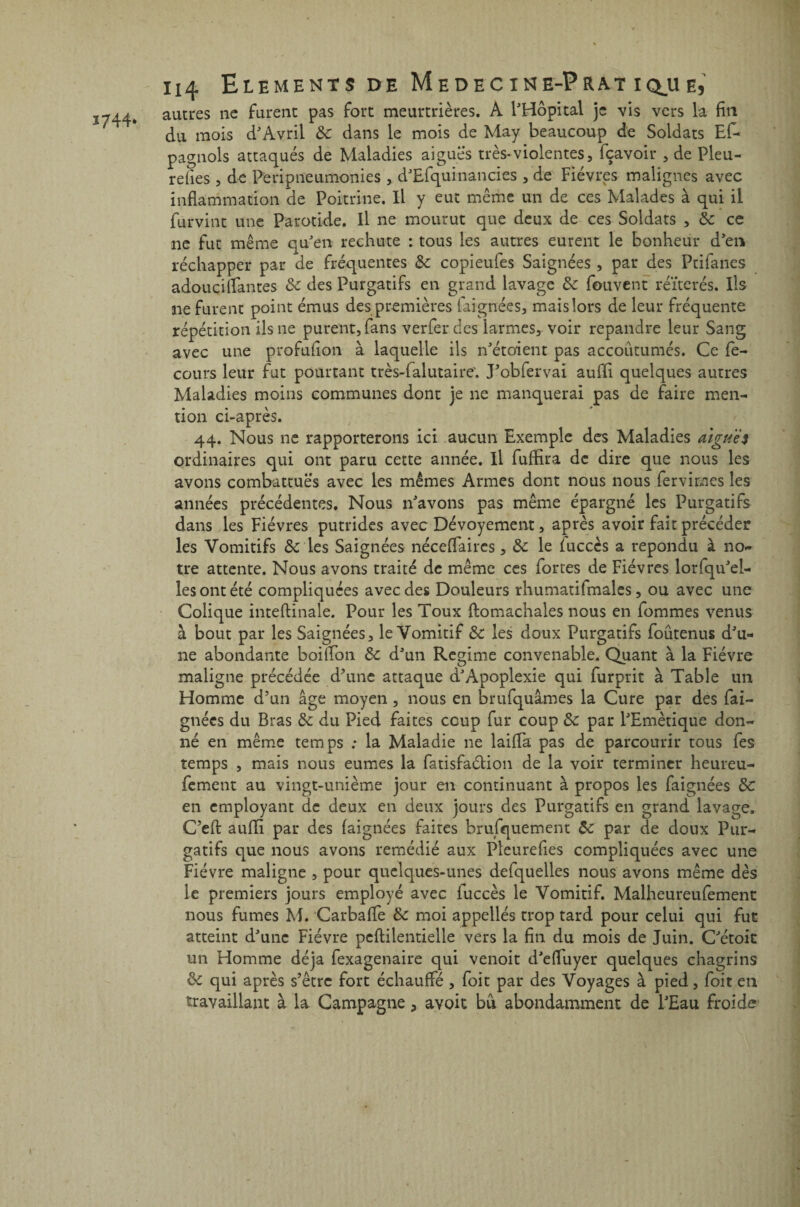 1744- autres ne furent pas fort meurtrières. A l'Hôpital je vis vers la fin du mois d'Avril 8c dans le mois de May beaucoup de Soldats Efc pagnols attaqués de Maladies aiguës très*violentes, fçavoir , de Pleu- refies , de Peripneumonies , d'Efquinancies , de Fièvres malignes avec inflammation de Poitrine. Il y eut même un de ces Malades à qui il furvint une Parotide. Il ne mourut que deux de ces Soldats , 8c ce ne fut même qu'en rechute : tous les autres eurent le bonheur d'en réchapper par de fréquentes 8c copieufes Saignées , par des Ptifanes adouçiflantes 8c des Purgatifs en grand lavage 8c fouvent réitérés. Ils ne furent point émus des premières faignées, mais lors de leur fréquente répétition ils ne purent, fans verferdes larmes, voir répandre leur Sang avec une profufion à laquelle ils n'étoient pas accoutumés. Ce fe- cours leur fut pourtant très-falutaire'. J'obfervai aufîi quelques autres Maladies moins communes dont je ne manquerai pas de faire men¬ tion ci-après. 44. Nous ne rapporterons ici aucun Exemple des Maladies aigues ordinaires qui ont paru cette année. Il fuffira de dire que nous les avons combattues avec les mêmes Armes dont nous nous femmes les années précédentes. Nous n'avons pas même épargné les Purgatifs dans les Fièvres putrides avec Dévoyement, après avoir fait précéder les Vomitifs 8c les Saignées néceffaircs, 8c le iuccès a répondu à no¬ tre attente. Nous avons traité de même ces fortes de Fièvres lorfqu'el- lesontété compliquées avec des Douleurs rhumatifmales, ou avec une Colique inteftinale. Pour les Toux ftomachales nous en fommes venus à bout par les Saignées, le Vomitif 8c les doux Purgatifs foûtenus d'u¬ ne abondante boiflbn 8c d'un Régime convenable. Quant à la Fièvre maligne précédée d'une attaque d'Apoplexie qui furprit à Table un Homme d’un âge moyen , nous en brufquâmes la Cure par des fai¬ gnées du Bras 8c du Pied faites coup fur coup 8c par l'Emètique don¬ né en même temps ; la Maladie ne lailîa pas de parcourir tous fes temps , mais nous eûmes la fatisfaélion de la voir terminer heureu- fement au vingt-unième jour en continuant à propos les faignées 8c en employant de deux en deux jours des Purgatifs en grand lavage. C’efl: auffi par des faignées faites brufquement 8c par de doux Pur¬ gatifs que nous avons remédié aux Pleurefies compliquées avec une Fièvre maligne , pour quelques-unes defquelles nous avons même dès le premiers jours employé avec fuccès le Vomitif. Malheureufement nous fumes M. CarbafTe 8c moi appellés trop tard pour celui qui fut atteint d'une Fièvre peftilentielle vers la fin du mois de Juin. C'étoit un Homme déjà fexagenaire qui venoit d'effuyer quelques chagrins 8c qui après s’être fort échauffé , foit par des Voyages à pied, foit en travaillant à la Campagne, avoit bu abondamment de l'Eau froide