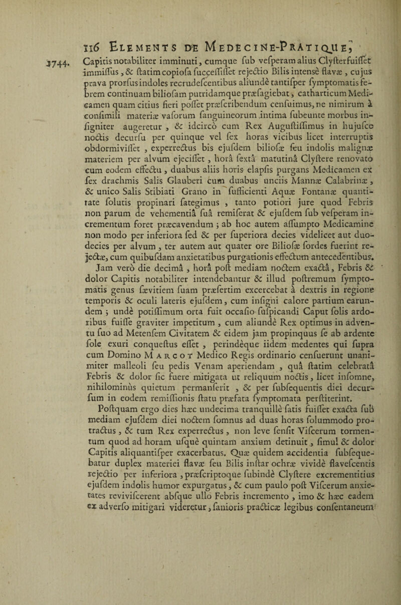 J744. Capitis notabiliter imminuti, cumquc fub vefperam aiius Clyfterfuiflet immiflus ,& ftatimcopiofa fuccefliflet rejedio Bilisintensè flavæ , cujus prava prorfusindoles recrudefcentibus alïundè tatitifper fymptomatisfe- brem continuam biliofam putridamque præfagiebat, catharticum Medi- camen quamcitius fieri pofiet præfcribendum cenfuimus,ne nimirum à confimili materiæ vaforum fanguineorum intima fubeunte morbus in- figniter augeretur , de idcirco cum Rex Auguftiflimus in hujufce nodtis decurfu per quinque vel fex horas vicibus licet interruptis obdormivilfet , experredus bis ejuidem biliofæ feu indolis malignæ materiem per alvum ejecifièt , horâ fextâ matutinâ Clyftere renovato cum eodem effedu , duabus aliis horis elapfis purgans Medicamen ex fex drachmis Salis Glauberi cum duabus unciis Mannæ Calabrinæ , ôc unico Salis Stibiati Grano in fuflicienti Aquæ Fontanæ quanti- Tate folutis propinari fategimus , tanto potiori jure quod Febris non parum de vehementiâ fuâ remiferat Sc ejufdem fub vefperam in- crementum foret præcavendum ; ab hoc autem aflumpto Medicamine non modo per inferiora fed de per fuperiora decies videlicet aut duo- decies per alvum , ter autem aut quater ore Biliofæ fordes fuerint re- jedæ, cum quibufdam anxietatibus purgationis efFedum antecedentibus. Jam vero die décima , horâ poft mediam nodem exadâ, Febris de dolor Capitis notabiliter intendebantur de illud poftremum fympto- matis genus fævitiem fuam præfertim excercebat à dextris in regione temporis & oculi lateris ejufdem, cum infigni calore partium earun- dem ; undè potifïimum orta fuit occafio fulpicandi Caput folis ardo- ribus fuifle graviter impetitum , cum aliundè Rex optimus in adven- tu fuo ad Metenfem Civitatem de eidem jam propinquus fe ab ardente foie exuri conqueftus eflet , perindèque iidem medentes qui fupra cum Domino Margot Medico Regis ordinario cenfuerunt unani- miter malleoli feu pedis Venam aperiendam , quâ ftatim celebratâ Febris de dolor fie fuere mitigata ut reliquum nodis, licet infomne, nihilominùs quietum permanferit , de per fubfequentis diei decur- fum in eodem remifFionis ftatu præfata fymptomata perftiterint. Poftquam ergo dies hæc undecima tranquille fatis fui fier exada fub mediam ejuftiem diei nodem fomnus ad duas horas folummodo pro- tradus, de tum Rex experredus , non leve fenfit Yifcerum tormen- tum quod ad horam ufquè quintam anxium detinuit, fimul de dolor Capitis aliquantifper exacerbatus. Quæ quidem accidentia fubfeque- batur duplex materiei flavæ feu Bilis inftar ochræ vividè flavefcencis rejedio per inferiora , præfcriptoque fubindè Clyftere excrementitius ejufdem indolis humor expurgatus, de cum paulo poft Vifcerum anxie- tates revivifeerent abfque ullo Febris incremento , imo de hæc eadem ex advexfo mitigari videretur, fanioris pradicæ legibus confentaneum »