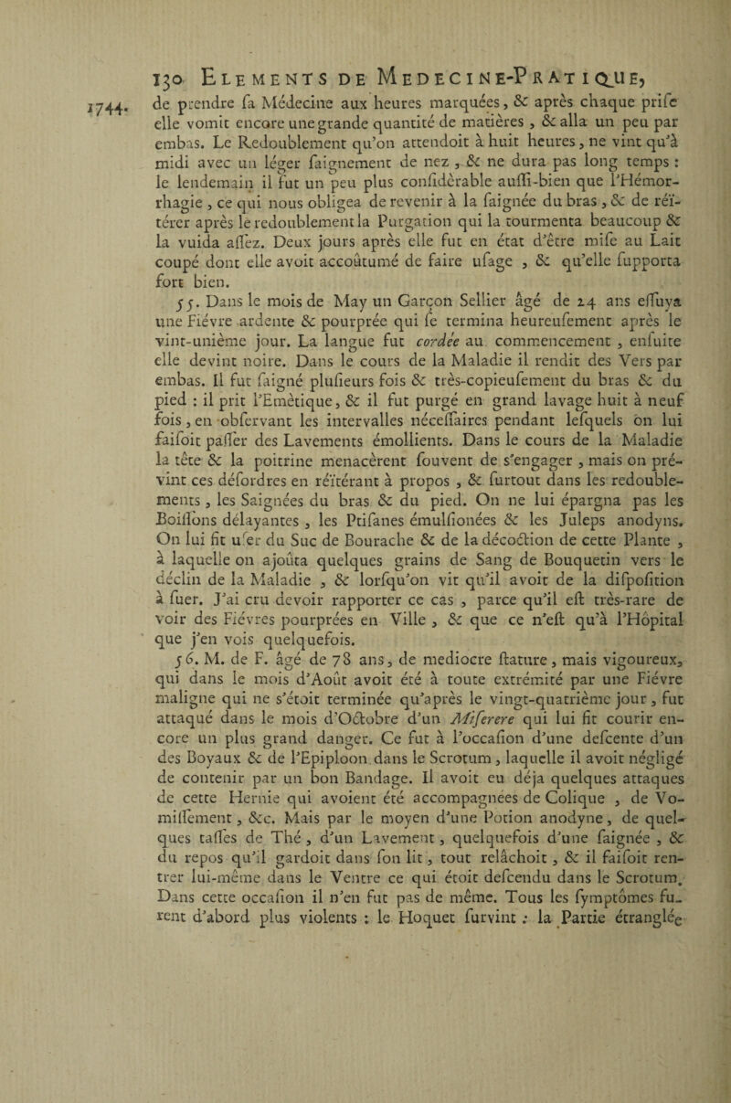 J 744- i3o E lbments de Médecine-Pratiqjje? de prendre fa Médecine aux heures marquées, 8c après chaque priic elle vomit encore une grande quantité de matières , 8c alla un peu par embas. Le Redoublement qu’on attendoit à huit heures, ne vint qu’à midi avec un léger faignement de nez , 8c ne dura pas long temps : le lendemain il fut un peu plus confidèrable aufïi-bien que l’Hémor¬ rhagie , ce qui nous obligea de revenir à la faignée du bras , 8c de réi¬ térer après le redoublement la Purgation qui la tourmenta beaucoup 8c la vuida allez. Deux jours après elle fut en état d’être mife au Lait coupé dont elle avoit accoutumé de faire ufage , 8c qu’elle fupporta fort bien. 55. Dans le mois de May un Garçon Sellier âgé de 24 ans elîuya une Fièvre ardente 8c pourprée qui le termina heureufement après le vint-unième jour. La langue fut cordée au commencement , enluite elle devint noire. Dans le cours de la Maladie il rendit des Vers par embas. Il fut faigné plulieurs fois 8c très-copieufement du bras 8c du pied : il prit l’Etnètique, 8c il fut purgé en grand lavage huit à neuf fois , en obfervant les intervalles nécelfaircs pendant lefquels on lui faifoit palfer des Lavements émollients. Dans le cours de la Maladie la tête 8c la poitrine menacèrent Peuvent de s’engager , mais on pré¬ vint ces défordres en réitérant à propos , 8c furtout dans les redouble¬ ments , les Saignées du bras 8c du pied. On ne lui épargna pas les JBoiilons délayantes , les Ptifanes émulfionées 8c les Juleps anodyns. On lui ht u'er du Suc de Bourache 8c de la décoélion de cette Plante , à laquelle 011 ajouta quelques grains de Sang de Bouquetin vers le déclin de la Maladie , 8c lorfqu’on vit qu’il avoit de la difpofition à fuer. J’ai cru devoir rapporter ce cas , parce qu’il eft très-rare de voir des Fièvres pourprées en Ville , 8c que ce n’eft qu’à l’Hôpital que j’en vois quelquefois. 56. M. de F. âgé de 78 ans, de médiocre ftature, mais vigoureux, qui dans le mois d’Août avoit été à toute extrémité par une Fièvre maligne qui ne s’étoit terminée qu’après le vingt-quatrième jour, fut attaqué dans le mois d’Oétobre d’un Miferere qui lui fit courir en¬ core un plus grand danger. Ce fut à l’occafion d’une defeente d’un des Boyaux 8c de l’Epiploon.dans le Scrotum , laquelle il avoit négligé de contenir par un bon Bandage. Il avoit eu déjà quelques attaques de cette Hernie qui avoient été accompagnées de Colique , de Vo- miilèment, 8cc. Mais par le moyen d’une Potion anodyne, de queR ques tafles de Thé , d’un Lavement, quelquefois d’une faignée 5 8c du repos qu’il gardoit dans fou lit, tout relâchoit , 8c il faifoit ren¬ trer lui-même dans le Ventre ce qui étoit defeendu dans le Scrotum. Dans cette occafion il n’en fut pas de même. Tous les fymptômes fu¬ rent d’abord plus violents : le Hoquet furvint ; la Partie étranglée