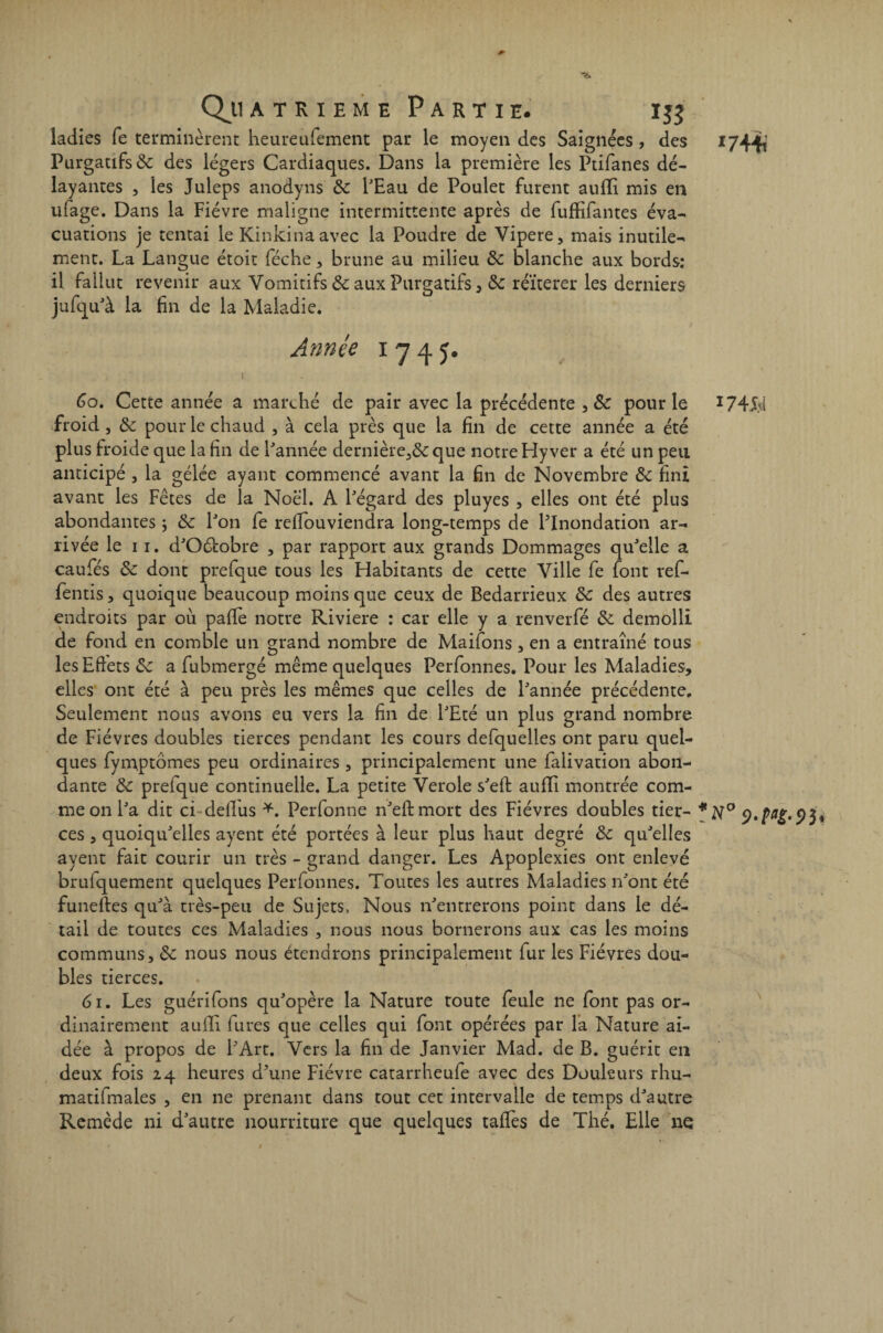 ladies fe terminèrent heureufement par le moyen des Saignées, des *744t Purgatifs de des légers Cardiaques. Dans la première les Ptifanes dé¬ layantes , ies Juleps anodyns ôc l'Eau de Poulet furent aulli mis en ufage. Dans la Fièvre maligne intermittente après de fufHfantes éva¬ cuations je tentai le Kinkinaavec la Poudre de Vipere, mais inutile¬ ment. La Langue étoit féche, brune au milieu de blanche aux bords: il fallut revenir aux Vomitifs de aux Purgatifs, de réïterer les derniers jufqu'à la fin de la Maladie. Année 1745. _, 1 Go. Cette année a marché de pair avec la précédente , pour le 1745d froid , de pour le chaud , à cela près que la fin de cette année a été plus froide que la fin de l'année dernière,&;que notre Hy ver a été un peu anticipé , la gélée ayant commencé avant la fin de Novembre de fini avant les Fêtes de ia Noël. A l'égard des pluyes , elles ont été plus abondantes ; de l'on fe refiouviendra long-temps de l'Inondation ar¬ rivée le 11. d'Oéiobre , par rapport aux grands Dommages qu'elle a caufés de dont prefque tous les Habitants de cette Ville fe font ref- fentis , quoique beaucoup moins que ceux de Bedarrieux de des autres endroits par où pafie notre Riviere : car elle y a renverfé de demolli de fond en comble un grand nombre de Maifons , en a entraîné tous les Effets &: a fubmergé même quelques Perfonnes. Pour les Maladies, elles ont été à peu près les mêmes que celles de l'année précédente. Seulement nous avons eu vers la fin de l'Eté un plus grand nombre de Fièvres doubles tierces pendant les cours defquelies ont paru quel¬ ques fymptômes peu ordinaires , principalement une falivation abon¬ dante de prefque continuelle. La petite Verole s'eft auffi montrée com¬ me on l'a dit ci deifus *. Perfonne n'eftmort des Fièvres doubles tier- *N° 9. png. ce s , quoiqu'elles ayent été portées à leur plus haut degré de qu'elles ayent fait courir un très - grand danger. Les Apoplexies ont enlevé brulquement quelques Perfonnes. Toutes les autres Maladies n'ont été funeftes qu'à très-peu de Sujets, Nous n'entrerons point dans le dé¬ tail de toutes ces Maladies , nous nous bornerons aux cas les moins communs, de nous nous étendrons principalement fur les Fièvres dou¬ bles tierces. 61. Les guérifons qu'opère la Nature toute feule ne font pas or¬ dinairement auilî fûtes que celles qui font opérées par la Nature ai¬ dée à propos de l'Art. Vers la fin de Janvier Mad. de B. guérit en deux fois 24 heures d’une Fièvre catarrheufe avec des Douleurs rhu- matifmales , en ne prenant dans tout cet intervalle de temps d'autre Remède ni d'autre nourriture que quelques taffes de Thé. Elle ne