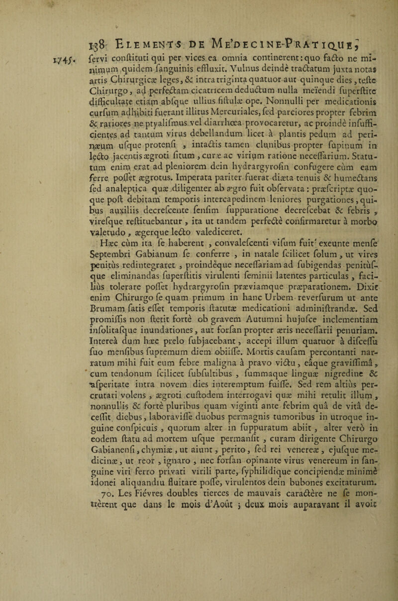 1/4/* fervi conftituti qui per vices ea omnia confinèrent : quo fado ne mi- quidem fanguinis efïluxit. Yulnus deindè tradatum juxta notât artis Chirurgicæ leges3&: intratrigintaquatuor aut quinque dies 3 telle Chirurgo, ad perfedam cicatricem dedudum nulla meïendi fuperftitc difficultate etiapi abfque ullius ftftulæ ope, Nonnulli per medicationis curfiim adhibiti fuçrant illitus Mercuriales, fed parciores propter febritn &; r^riores ne ptyalifmus vel diarrhœa provocaretur, acproindè infuffi- ciençes ad tantum virus debellandum licet à plantis pedum ad peri- iiæum ufque protenfl , intadis tamen clpnibus propter fùpinum in ledo jacentisægroti flcum , cure ac virium ratione neceflarium. Statu- tum enim. erat ad pleniorem dein hydrargyrofin confugere cum eam ferre poflet ægrotus. Imperata pariter fuerat diæta tenuis & humedans fed analeptica quæ diligenter ab ægro fuit obfervata : præfcriptæ quo- que poil debitam temporis intercapedinem leniores purgationes, qui- bus auxiliis decrefcente fenfim fuppuratione decrefcebat &c febris , virefque reftituebantur , ita ut tandem perfedè confirmaretur à morbo valetudo , ægerque ledo valediceret. Hæc cum ita le haberent , convalefcenti vifum fuit4 exeunte menfe Septembri Gabianum fe conferre , in natale fcilicet folum , ut vires penitùs redintegraret , proindèque necelTariam ad fubigendas penitùf- que eliminandas fuperllitis virulenti feminii latentes particulas , faci- îiùs tolerare poflet hydrargyrolin præviamque præparationem. Dixk enim Chirurgo fe quam primum in hancürbem reverfurum ut ante Brumam fatis eflèt temporis ilacutæ medicationi adminiftrandæ. Sed promijflis non fletit fortè ob gravem Autumni hujufce inclementiam infolitafque inundationes , aut forfan propter æris neceflarii penuriam. Intereà dum hase prelo fubjacebant, accepi ilium quatuor à difceflu fuo menlibus fupremum diem. obiifle. Mortis caufam percontanti nar- ratum mihi fuit eum febre maligna à pravo vidu, eâque gravillimâ, cum tendonum fcilicet lubfultibus , fummaque linguæ nigredine de 'ufperitate intra novem dies interemptum fuifle. Sed rem altiùs per- crutari volens , ægroti euflodem interrogavi quæ mihi retulit ilîum , nonnulÜs de fortè pluribus quam viginti ante febrim quâ de vitâ de- ceflit diebus, laboraviflè duobus permagnis tumoribus in utroque in- guine confpicuis , quorum alter in fuppuratum abiit , alter vero in eodem ftatu ad mortem ufque permanflt 3 curam dirigente Chirurgo Gabianenfl 3 chymiæ , ut aiunt 3 perito3 fed rei venereæ 3 ejufque me- dicinæ 3 ut reor 3 ignaro 3 nec forfan opinante virus venereum in fan- guine viri ferro privati virili parte, fyphilidique concipiendæ minimè idonei aliquandiu fluitare pofle, virulentos dein bubones excitaturum. 70. Les Fièvres doubles tierces de mauvais caradère ne fe mon¬ trèrent que dans le mois d’Août 5 deux mois auparavant il avoir