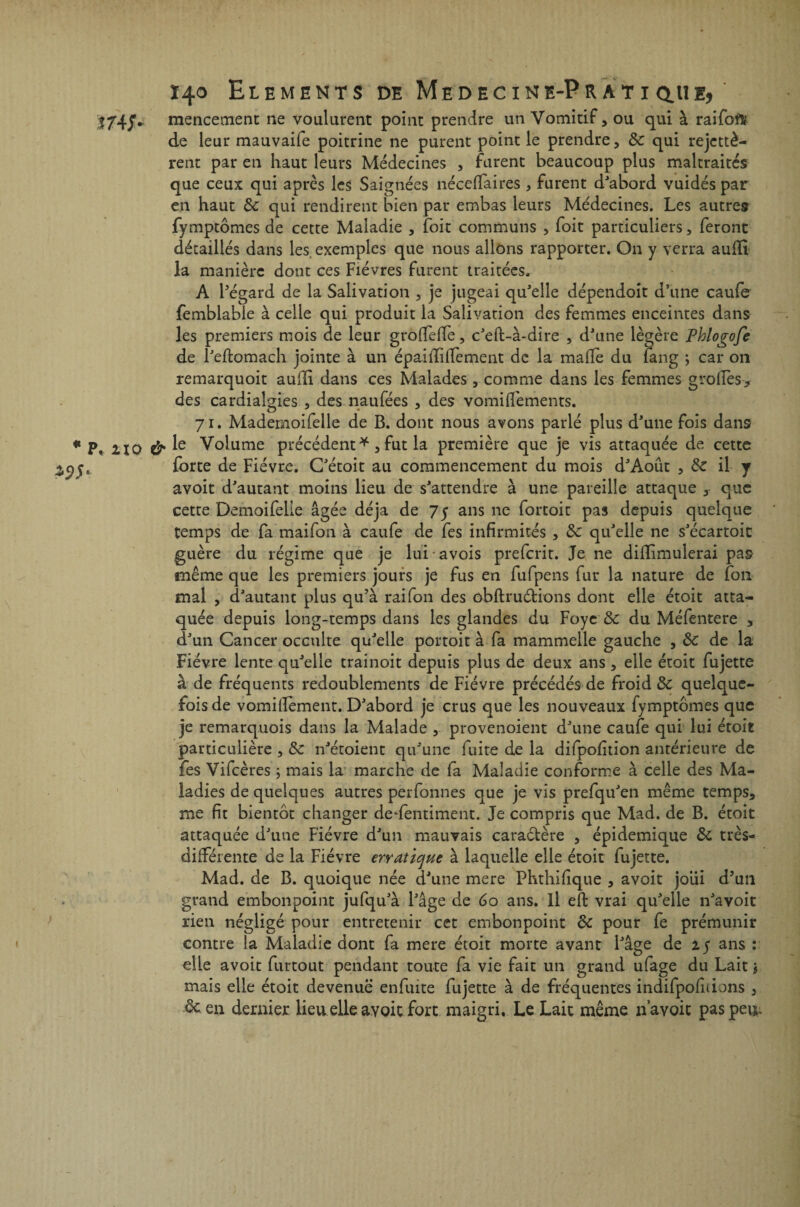 * P. no mencement ne voulurent point prendre un Vomitif, ou qui à raifoflu de leur mauvaife poitrine ne purent point le prendre, & qui rejettè- rent par en haut leurs Médecines , furent beaucoup plus maltraités que ceux qui après les Saignées néceffaires, furent d'abord vuidés par en haut & qui rendirent bien par embas leurs Médecines. Les autres fymptômes de cette Maladie , toit communs , foit particuliers, feront détaillés dans les exemples que nous allons rapporter. On y verra auffi. la manière dont ces Fièvres furent traitées. A l'égard de la Salivation , je jugeai qu'elle dépendoit d’une caufe femblabie à celle qui produit la Salivation des femmes enceintes dans les premiers mois de leur grofTeffe, c'eft-à*dire , d'une légère Phlogofe de l'eftomach jointe à un épaiiliiTement de la malle du fang ; car on remarquoit aufli dans ces Malades, comme dans les femmes grofTes* des cardiaîgies , des naufées , des vomiflèments. 71. Mademoifelle de B. dont nous avons parlé plus d'une fois dans le Volume précédent *, fut la première que je vis attaquée de cette forte de Fièvre. G'étoit au commencement du mois d'Août , ôc il y avoit d'autant moins lieu de s'attendre à une pareille attaque , que cette Demoifehe âgée déjà de 75 ans ne fortoit pas depuis quelque temps de fa maifon à caufe de fes infirmités , de qu'elle ne s'écartoit guère du régime que je lui avois preferit. Je ne difïimulerai pas même que les premiers jours je fus en fufpens fur la nature de fon mal , d'autant plus qu’à rai fon des ôbftruétions dont elle étoit atta¬ quée depuis long-temps dans les glandes du Foye & du Méfentere , d'un Cancer occulte qu'elle portoit à fa mammelle gauche , ôc de la Fièvre lente qu'elle trainoit depuis plus de deux ans , elle étoit fujette à de fréquents redoublements de Fièvre précédés de froid de quelque¬ fois de vomifiement. D'abord je crus que les nouveaux fymptômes que je remarquois dans la Malade , provenoient d'une caufe qui lui étoit particulière , de n'étoient qu'une fuite de la difpofition antérieure de fes Vifcères ; mais la marche de fa Maladie conforme à celle des Ma¬ ladies de quelques autres perfonnes que je vis prefqu'en même temps, me fit bientôt changer dedentiment. Je compris que Mad. de B. étoit attaquée d'une Fièvre d'un mauvais caraétère , épidémique de très- différente de la Fièvre erratique à laquelle elle étoit fujette. Mad. de B. quoique née d'une mere Phthifique , avoit joui d’un grand embonpoint jufqu'à l'âge de 60 ans. Il eft vrai qu'elle n'avoit rien négligé pour entretenir cet embonpoint de pour fe prémunir contre la Maladie dont fa mere étoit morte avant l'âge de 25 ans : elle avoir furtout pendant toute fa vie fait un grand ufage du Lait $ mais elle étoit devenue enfuite fujette à de fréquentes indifpofiiions , de en dernier lieu elle avoit fort maigri. Le Lait même n’avoit paspevj.