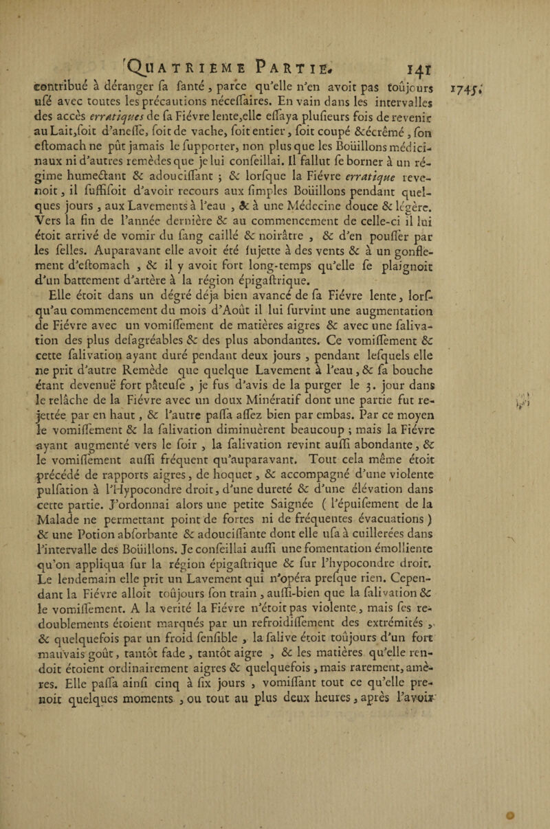 contribué à déranger fa fanté , parce qu'elle n'en avoit pas toujours I74J» ufé avec toutes les précautions néceflaires. En vain dans les intervalles des accès erratiques de fa Fièvre lente,elle eflaya plufleurs fois de revenir auLait,foit d’aneflè, (oitde vache, foitentier, foit coupé &écrêmé , fon eftomachne pût jamais le fupporter, non plus que les Boiiillons médici¬ naux ni d'autres remèdes que je lui confeillai. Il fallut fe borner à un ré¬ gime humeétant de adoucillant ; de lorfque la Fièvre erratique reve- noit, il fufLfoit d'avoir recours aux limples Boiiillons pendant quel¬ ques jours , aux Lavements à l'eau , Ôe à une Médecine douce de légère. Vers la fin de l’année dernière de au commencement de celle-ci il lui étoit arrivé de vomir du fang caillé de noirâtre , de d'en pouflèr par les Telles. Auparavant elle avoit été (ujette à des vents & à un gonfle¬ ment d'eftomach , de il y avoit fort long-temps qu'elle fe plaignoit d'un battement d'artère à la région épigaftrique. Elle étoit dans un degré déjà bien avancé de fa Fièvre lente, lorf- qu'au commencement du mois d’Août il lui furvint une augmentation de Fièvre avec un vomiflèment de matières aigres de avec une faliva- tion des plus defagréabîes de des plus abondantes. Ce vomiflèment de cette falivation ayant duré pendant deux jours , pendant lefquels elle lie prit d'autre Remède que quelque Lavement à l'eau , de fa bouche étant devenue fort pâteufe , je fus d'avis de la purger le 3. jour dans le relâche de la Fièvre avec un doux Minératif dont une partie fut re- jettée par en haut, de l'autre pafla aflez bien par embas. Par ce moyen le vomiflèment de la falivation diminuèrent beaucoup ; mais la Fièvre ayant augmenté vers le foir , la falivation revint aufli abondante, de le vomiflèment aufli fréquent qu'auparavant. Tout cela même étoit précédé de rapports aigres, de hoquet, de accompagné d'une violente pulfation à l'Hypocondre droit, d'une dureté de d'une élévation dans cette partie. J’ordonnai alors une petite Saignée ( l'épuifement de la Malade ne permettant point de fortes ni de fréquentes évacuations) de une Potion abforhante de adouciflante dont elle ufa à cuillerées dans l'intervalle des Boiiillons. Je confeillai aufli une fomentation émolliente qu’on appliqua fur la région épigaftrique de fur l’hypocondre droit. Le lendemain elle prit un Lavement qui n'opéra prelque rien. Cepen¬ dant la Fièvre alloit toujours fon train , aufli-bien que la falivation de le vomiflèment. A la vérité la Fièvre n'étoitpas violente , mais fes re¬ doublements étoient marqués par un refroidiflèment des extrémités v de quelquefois par un froid fenfible , la falive étoit toujours d'un fort mauvais goût, tantôt fade , tantôt aigre , de les matières qu'elle ren- doit étoient ordinairement aigres & quelquefois , mais rarement, amè¬ res. Elle pafla ainfi cinq à fix jours , vomiflant tout ce qu’elle pre- noix quelques moments , ou tout au plus deux heures 5 après l’avoir