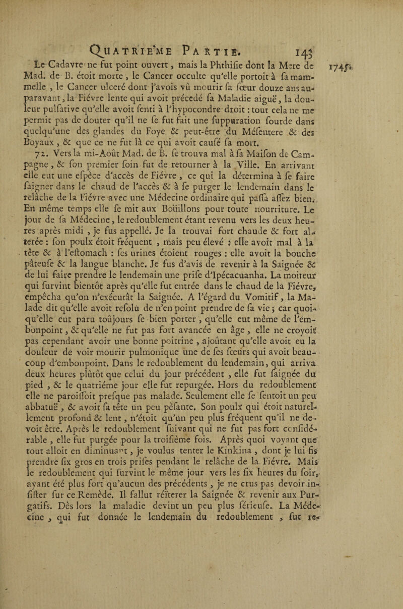 Le Cadavre ne fut point ouvert, mais la Phthifie dont la Mere de Mad. de B. écoit morte , le Cancer occulte qu'elle portoit à famam- melle , le Cancer ulcéré dont j'avois vu mourir fa fœur douze ans au¬ paravant 3 la Fièvre lente qui avoit précédé fa Maladie aiguë, la dou¬ leur pulfative qu'elle avoit fenti à l'hypocondre droit : tout cela ne me permit pas de douter qu’il ne fe fut fait une fuppuration fourde dans quelqu'une des glandes du Foye & peut-être du Méfentere ôc des Boyaux , ôc que ce ne fut là ce qui avoit caufé fa mort. 7z. Vers la mi-Août Mad. de B. fe trouva mal à fa Maifon de Cam¬ pagne , ôc fon premier foin fut de retourner à la Ville. En arrivant eile eut une efpèce d'accès de Fièvre , ce qui la détermina à fe faire faigner dans le chaud de l'accès de à fe purger le lendemain dans le relâche de la Fièvre avec une Médecine ordinaire qui paffa allez bien. En même temps elle fe mit aux Bouillons pour toute nourriture. Le jour de (a Médecine, le redoublement étant revenu vers les deux heu¬ res après midi , je fus appellé. Je la trouvai fort chaude ôc fort aU terée : fon poulx étoit fréquent , mais peu élevé : elle avoit mal à la tête ôc à l'eftomach : fes urines étoient rouges : elle avoit la bouche pâteufe 6e la langue blanche. Je fus d'avis de revenir à la Saignée de de lui faire prendre le lendemain une prife d'ipécacuanha. La moiteur qui furvint bientôt après qu’elle fut entrée dans le chaud de la Fièvre, empêcha qu'on n'exécutât la Saignée. A l'égard du Vomitif, la Ma¬ lade dit qu'elle avoit refolu de n'en point prendre de fa vie ; car quoi¬ qu’elle eut paru toûjours fe bien porter , qu'elle eut même de l'em¬ bonpoint , de qu'elle ne fut pas fort avancée en âge , elle ne croyoit pas cependant avoir une bonne poitrine , aioûtant qu'elle avoit eu la douleur de voir mourir pulmonique une de fes fœurs qui avoit beau¬ coup d'embonpoint. Dans le redoublement du lendemain, qui arriva deux heures plutôt que celui du jour précédent , elle fut faignee du pied , de le quatrième jour elle fut repurgée. Hors du redoublement elle ne paroiifoit prefque pas malade. Seulement elle fe fentoitun peu abbatuë , de avoit fa tête un peu pèfante. Son poulx qui étoit naturel¬ lement profond de lent, n'étoit qu'un peu plus fréquent qu’il ne de- voit être. Après le redoublement fuivant qui ne fut pas fort ccnfdé- rable , elle fut purgée pour la troifème fois. Après quoi voyant que tout alloit en diminuait, je voulus tenter le Kinkina , dont je lui fis prendre fix gros en trois prifes pendant le relâche de la Fièvre. Mais le redoublement qui furvint le même jour vers les fix heures du foir,* ayant été plus fort qu’aucun des précédents , je ne crus pas devoir in- fifter fur ce Remède. Il fallut réitérer la Saignée ôc revenir aux Pur¬ gatifs. Dès lors la maladie devint un peu plus férieufe. La Méde¬ cine , qui fut donnée le lendemain du redoublement , fut re*