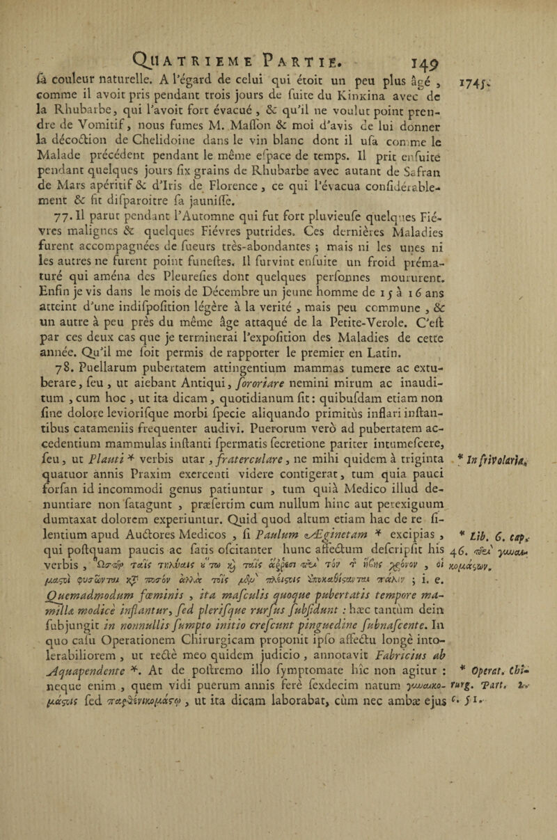 Ql couleur naturelle. A l'égard de celui qui étoit un peu plus âçé , comme il avoit pris pendant trois jours de fuite du Kîmdna avec^ de la Rhubarbe, qui l'avoit fort évacué , &: qu'il ne voulut point pren¬ dre de Vomitif, nous fumes M. Ma (Ton de moi d'avis de lui donner la décodion de Chelidoine dans le vin blanc dont il ufa comme le Malade précédent pendant le même erpace de temps. Il prit enfuite pendant quelques jours fix grains de Rhubarbe avec autant de Safran de Mars apéritif de d'iris de Florence, ce qui l’évacua confîiér&ble- ment de fît difparoitre fa jauniflê. 77.ll parut pendant l’Automne qui fut fort pluvieufe quelques Fiè¬ vres malignes de quelques Fièvres putrides, Ces dernières Maladies furent accompagnées de fueurs très-abondantes ; mais ni les unes ni les autres ne furent point funeftes. Il furvint enfuite un froid préma¬ turé qui aména des Pleurefies dont quelques perfonnes moururent. Enfin je vis dans le mois de Décembre un jeune homme de 15 à 16 ans atteint d'une indifpodtion légère à la vérité , mais peu commune , de un autre à peu près du même âge attaqué de la Petite-Verole. C'elt par ces deux cas que je terminerai Pexpofition des Maladies de cette année. Qu'il me fbit permis de rapporter le premier en Latin. 78. Puellarum pubertatem attingentium mammas tumere ac extu- berare, feu , ut aiebant Antiqui, fororiare nemini mirum ac inaudi- tum , cum hoc , ut ita dicam, quotidianum fit : quibufdam etiam non fine dolore leviorifque morbi fpecie aliquando primitùs inflari inflan- tibus catameniis fréquenter audivi. Puerorum vero ad pubertatem ac- cedentium mammulas inftanti fpermatis fecretione pariter intumefeere, feu, ut Piauti * verbis utar , fraterculare, ne mihi quidem à triginta quatuor ànnis Praxim exercenti videre contigerat, tum quia pauci forfan id incommodi genus patiuntur , tum quià Medico illud de- nuntiare non fatagunt , præfertim cum nullum hinc aut petexiguum dumtaxat dolorcm experiuntur. Quid quod altum etiam hac de re fi- lentium apud Auélores Medicos , fi Paulum tSEginetam * excipias , qui poftcjuam paucis ac fatis efeitanter hune afFeélum delcripfit his verbis , tctiç tvhbctiç «7® ^ izCU tov J > 01 QVJùùVTU Yg' TCTjT'oV CC^CC TVl'ç juiïjd 7&.ZIÇCIÇ 'ÙiDKO.Ôt^17M 'TTCChlV J i, C. Qjdemadmodum fœmlnis , îta mafculis quocjtie pubertatis tempore ma- milU moàtcè inflantur-, fed plerifque rurfus fkbJJdmit : hæc tantum dein fubjungit m nonnullis fampto ïnïtio crefcunt pinguedine fitbnafcente. In quo cafu Operationem Chirurgicam proponit ipio affeéhi longe into- lerabiliorem , ut reélè meo quidem judicio , annotavit Fabrïcius ab Aqtiapendente *. At de pollremo illo fymptomate hîc non agitur : neque enim , quem vidi puerum annis ferè fexdecim natum ywauito- fed Kctfikviwnoiçt’), ut ita dicam laborabat, cùm nec ambæ ejus . * InfriVolarla* * Lib. 6. cap* 4 6è 'Tîfef yjJJOA* y0^d<yZ0Vm * Opérât. Cbi» ruvg. Eau. à» c. J1.