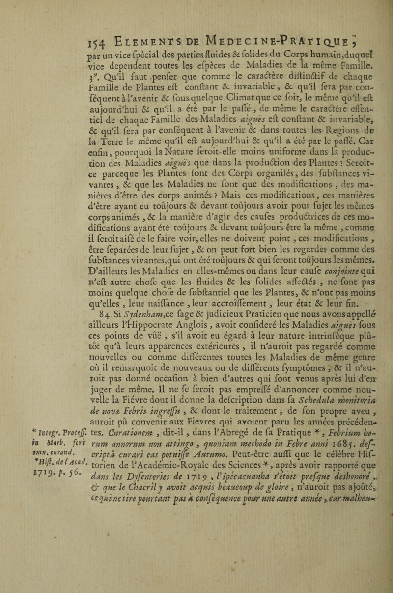 par un vice fpècial des parties fluides & folides du Corps humain,duquel vice dépendent toutes les efpèces de Maladies de la même famille. Qu'il faut penfer que comme le caraCfcère diftinCtif de chaque Famille de Plantes eft confiant de invariable , de qu'il fera par con- féquent à l'avenir de fousquelque Climat que ce foir, le meme qu'il efl aujourd'hui de qu'il a été par le pafle , de même le caractère eflèn- tiel de chaque Famille des Maladies aiguës efl confiant de invariable, de qu'il fera par conféquent à l'avenir de dans toutes les Régions de la Terre le même qu'il efl: aujourd'hui de qu'il a été par le pafle. Car enfin, pourquoi la Nature feroit-elle moins uniforme dans la produc¬ tion des Maladies aiguës que dans la production des Plantes} Scroit- ce pareeque les Plantes font des Corps organifés, des fubftances vi¬ vantes , de que les Maladies ne font que des modifications , des ma¬ nières d'être des corps animés ? Mais ces modifications, ces manières d'être ayant eu toujours de devant toujours avoir pour fujet les mêmes corps animés, & la manière d'agir des caufes productrices de ces mo¬ difications ayant été toujours de devant toujours être la même , comme il feroitaifé de le faire voir, elles ne doivent point , ces modifications , être feparées de leur fujet, de on peut fort bien les regarder comme des fubftances vivantes,qui ont été toujours de qui feront toujours les mêmes. D’ailleurs les Maladies en elles-mêmes ou dans leur caufe conjointe qui n'eft autre chofe que les fluides de les folides affeCtés , ne font pas moins quelque choie de fubftantiel que les Plantes, de n'ont pas moins qu’elles , leur naiflance , leur accroîflement , leur état de leur fin. 84 Si Sydenham,ce fage de judicieux Praticien que nous avons appelld ailleurs l'Hippocrate Anglois, avoit confideré les Maladies aigues fous ces points de vue , s’il avoit eu égard à leur nature intrinfèque plu¬ tôt qu'à leurs apparences extérieures , il n'auroit pas regardé comme nouvelles ou comme différentes toutes les Maladies de même genre ou il remarquoit de nouveaux ou de différents fymptômes , de il n'au¬ roit pas donné occafion à bien d'autres qui font venus après lui d'en juger de même* II ne fe feroit pas emprefle d'annoncer comme nou¬ velle la Fièvre dont il donne la defeription dans fa Schedula monitoria de nova Febris ingrejfu , de dont le traitement, de fon propre aveu , auroit pu convenir aux Fievres qui avoient paru les années précéden-* * Inîegr, VYûceJf. tes. Curationem , dit-il, dans l’Abrégé de fa Pratique *, Febrium ho- h &Urb. ferè yum annorum non attingo , quomam methodo in Fehre anni 1685. def- omn, curand. criptâ curari cas potuijfe Autumo. Peut-être aufïi que le célèbre Hif- Hift, de l Acad, tor{en de l'Académie-Royaie des Sciences *, après avoir rapporté que *7*9* h 5 danS ies Dyfenteries de 1719 , /’Ipécacuanha s’étoit prefque deshonoré T & que le Chacril j avoit acquis beaucoup de gloire , n’auroit pas ajouté;, es qui ne tire pourtant pas k conféquence pour me autre année y car malheur