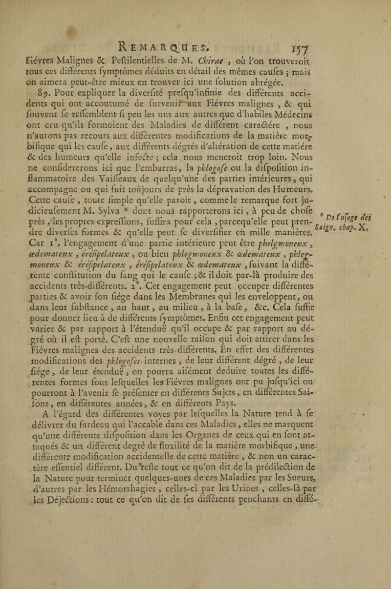 Fièvres Malignes &t Pestilentielles de M. Chirac , ou l'on tfouveroit tous ces différents fymptômes déduits en détail des mêmes caufes ; mais on aimera peut-être mieux en trouver ici une folution abrégée. 89. Pour expliquer la diverfité prefqu'infinie des différents acci¬ dents qui ont accoutumé de furvenif aux Fièvres malignes , & qui (buvent fe reffemblent fi peu les uns aux autres que d’habiles Médecins ont cru qu'ils formoient des Maladies de différent caraCtére , nous n'aurons pas recours aux différentes modifications de la matière mor¬ bifique qui les caufe, aux différents dégrés d'altération de cette matière ôc des humeurs qu'elle infecte ; cela nous meneroit trop loin. Nous ne confidererons ici que l'embarras, la phlogofe ou la difpofition in¬ flammatoire des Vaifleaux de quelqu'une des parties intérieures, qui accompagne ou qui fuit toujours de près la dépravation des Humeurs. Cette caufe , toute fimple qu'elle paroit, comme le remarque fort ju- dicieufement M. Sylva * dont nous rapporterons ici, à peu de chofe 4. près ,des propres expreflions, fuffira pouf cela , parcequ’elle peut pren- sai^n ^ch/*X* dre diveries formes & qu'elle peut fe diverfifier en mille manières. w * * Car i°. l'engagement d’une partie intérieure peut être phelgmoneux, œdémateux , ére/ipelateux , ou bien phlegmoneux ôc œdémateux , phleg¬ moneux & éréjipelateux , ére/ipelateux & œdémateux ,fuivant la diffé¬ rente constitution du fang qui le caufe.; ôc il doit par-là produire des accidents très-différents. iQ. Cet engagement peut occuper différentes parties Sc avoir fon fiége dans les Membranes qui les enveloppent, ou dans leur fubftance , au haut, au milieu , à la bafe, &c. Cela fuffin pour donner lieu à de différents fymptômes. Enfin cet engagement peut varier & par rapport à l’étendue qu'il occupe & par rapport au de¬ gré où il eft porté. C'eft une nouvelle raifon qui doit attirer dans les Fièvres malignes des accidents très-différents. En effet des différentes modifications des phlcgofes internes , de leur différent dégré , de leur fiége , de leur étendue , on pourra aifément déduire toutes les diffé¬ rentes formes fous lefquelles les Fièvres malignes ont pu jufqn'ici ou pourront à l'avenir fe préfenter en différents Sujets, en différentes Sal¬ ions, en différentes années, & en différents Pays. A l'égard des différentes voyes par lefquelles la Nature tend à fe - - délivrer du fardeau qui l'accable dans ces Maladies, elles ne marquent qu'une différente difpofition dans les Organes de ceux qui en font at¬ taqués & un différent degré de fluxilité de la matière morbifique , une. différente modification accidentelle de cette matière , & non un carac¬ tère effentiel différent. Du refie tout ce qu'on dit de la prédilection de la Nature pour terminer quelques-unes de ces Maladies par les Sueurs, d'autres par les Hémorrhagies , celles-ci par les Urines , celles-là par les DcjeCtions: tout ce qu'on dit de fes différents penchants en diffé-