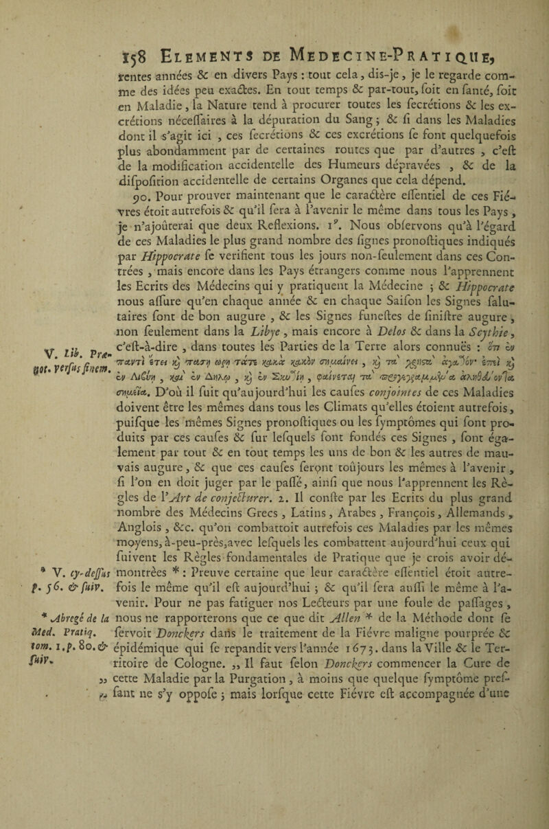 V. lib. P ré¬ uni. VCrfasfimm. * V. ey-deffit s p. 56. & fuir. * abrégé de la Med. Vraùq. lom. 1.p. 80. & faiv* ' f4 158 Eléments de Medecïne-Pratiq.ue, rentes années 3c en divers Pays : tout cela, dis-je, je le regarde com¬ me des idées peu exa&es. En tout temps 3c par-tout, foit en famé, foie en Maladie, la Nature tend à procurer toutes les fecrétions &: les ex¬ crétions néce flair es à la dépuration du Sang ; 3c fi dans les Maladies dont il s'agit ici , ces fecrétions & ces excrétions fe font quelquefois plus abondamment par de certaines routes que par d’autres , c’eft de la modification accidentelle des Humeurs dépravées , 3c de la difpofition accidentelle de certains Organes que cela dépend. 90. Pour prouver maintenant que le caractère eflentiel de ce s Fiè¬ vres étoit autrefois & qu'il fera à l’avenir le même dans tous les Pays, je n’ajoûterai que deux Réflexions, i9. Nous obfervons qu'à l'égard de ces Maladies le plus grand nombre des figues pronofiiques indiqués par Hippocrate fe vérifient tous les jours non-feulement dans ces Con¬ trées , mais encore dans les Pays étrangers comme nous l'apprennent les Ecrits des Médecins qui y pratiquent la Médecine ; 3c Hippocrate nous affure qu'en chaque année 3c en chaque Saifon les Signes falu- taires font de bon augure , 3c les Signes funeftes de finiftre augure, non feulement dans la Libye , mais encore à Delos 3c dans la Scythie, c'eft-à-dire , dans toutes les Parties de la Terre alors connues : on b) TrctVTl STH 'TT Cl J A Wf/) TOCTt Y&MC J&XÙV ffHUÙUVei , TX fâtiÇtC OCytDbV' ItpÙ y^ bu Ai£vh 5 ygd h> Aïikôj 3 yj bu , <paîver&j nt a, cchyQJL'ovla oDyMet, D'où il fuit qu'aujourd'hui les caufes conjointes de ces Maladies doivent être les mêmes dans tous les Climats qu'elles étoient autrefois, puifque les mêmes Signes pronofliques ou les fymptômes qui font pro¬ duits par ces caufes 3c fur lefquels font fondés ces Signes , font éga¬ lement par tout 3c en tout temps les uns de bon 3c les autres de mau¬ vais augure, 3c que ces caufes ferpnt toujours les mêmes à l'avenir , fi l'on en doit juger par le pafié, ainfi que nous l'apprennent les Rè¬ gles de Y Art de conjeÜurer. 1. Il confie par les Ecrits du plus grand nombre des Médecins Grecs , Latins, Arabes , François, Allemands , Anglozs , &c. qu'on combattoit autrefois ces Maladies par les mêmes moyens, à-peu-près,avec lefquels les combattent aujourd'hui ceux qui fuivent les Règles fondamentales de Pratique que je crois avoir dé¬ montrées * : Preuve certaine que leur caractère eflentiel étoit autre¬ fois le même qu'il efi aujourd’hui ; 3c qu'il fera aufli le même à l'a¬ venir. Pour ne pas fatiguer nos Leéteurs par une foule de paflages , nous 11e rapporterons que ce que dit Allen * de la Méthode dont fe fervoit Donckers dans le traitement de la Fièvre maligne pourprée 3c épidémique qui fe répandit vers l'année 1673. dans la Ville 3c le Ter¬ ritoire de Cologne. ,, Il faut félon Donckers commencer la Cure de cette Maladie parla Purgation, à moins que quelque fymptôme prêt fant ne s’y oppofe 3 mais lorfque cette Fièvre efi accompagnée d'une