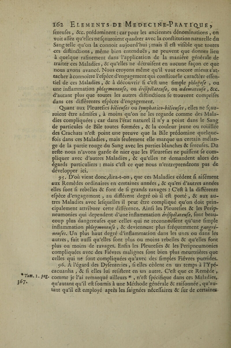 367, 162 Eléments de Médecine-Prat 1 que , fereufes, dec. prédominent : car pour les anciennes dénominations , on voitaffez qu'elles ne fçauroient quadrer avec la conflitution naturelle du Sangtelle qu'on la connoit aujourd'hui ;mais il efl vifible que toutes ces difli notions , même bien entendues , ne peuvent que donner lieu à quelque rahnement dans l'application de la manière générale de traiter ces Maladies, de qu'elles ne détruifent en aucune façon ce que nous avons avancé. Nous croyons même qu'il vaut encore mieux s'at¬ tacher àconnoître l'efpèce d'engagement qui conflituele caractère eflen- tiel de ces Maladies , de à découvrir fi c'efl une Ample phlogofe , ou une inflammation phlegmoneufe, ou éréftpélateufe> ou œdemateufe, dec.. d'autant plus que toutes les autres diflinétions fe trouvent comprifes dans ces différentes efpèces d'engagement. Quant aux Pleurefies bilieufes ou lymphatico-bilieufes > elles ne feau- roient être admifes , à moins qu'011 ne les regarde comme des Mala¬ dies compliquées ; car dans l'état naturel il n’y a point dans le Sang de particules de Bile toutes formées , de la couleur jaune ou roüillce des Crachats n'efl point une preuve que la Bile prédomine quelque¬ fois dans ces Maladies, mais feulement elle marque un certain mélan¬ ge de la partie rouge du Sang avec les parties blanches de fereufes. Du refie nous n’avons garde de nier que les Pleurefies ne puifïènt fe com¬ pliquer avec d'autres Maladies, de qu'elles ne demandent alors des égards particuliers : mais c'efl ce que nous n'entreprendrons pas de développer ici. 95. D'où vient donc,dira-t-on , que ces Maladies cèdent fi aifément aux Remèdes ordinaires en certaines années, de qu'en d'autres années elles font fi rebelles de font de fi grands ravages ? C'efl à la différente efpèce d'engagement , au différent degré où il efl porté , de aux au¬ tres Maladies avec lefquelles il peut être compliqué qu'on doit prin¬ cipalement attribuer cette différence. Ainfi les Pleurefies de les Perip- neumonies qui dépendent d'une inflammation erejïpelateufe, font beau¬ coup plus dangereufes que celles qui ne reconnoiflent qu'une Ample inflammation phlegmoneufe , de deviennent plus fréquemment gayigré- neuf es. Un plus haut degré d'inflammation dans les unes ou dans les autres, fait aufli qu'elles font plus ou moins rebelles de qu'elles font plus ou moins de ravages. Enfin les Pleurefies de les Peripneumonies compliquées avec des Fièvres malignes font bien plus meurtrières que celles qui 11e font compliquées qu’avec des Amples Fièvres putrides. .96. À l'égard des Dyfenteries, fi elles cèdent en un temps à l’Ypé- cacuanha , de fi elles lui refiflent en un autre. C'efl que ce Remède, • Pai* comme je l'ai remarqué ailleurs * , n'efl fpécifique dans ces Maladies, qu'autant qu'il efl fournis à une Méthode générale de raifonnée , qu'au- tant qu'il efl employé après les faignées néceffaires de fur de certaines