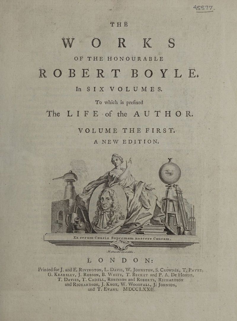 tan Bia 45577. nor HR et NNO THe Weo R KS OF THE HONOURABLE i ROBERT BOYLE. In SIX VOLUMES. To which is prefixed The LIF E-of the AU THOR. Ex rerum Causis Supremam noscere Causam, ee — - Pes 2a — . —— es Sr IS TD Printed for J. and FE. Rivineron, L. Davis, W. Jounston, S. Crowpér; T, Payyr; - G, Kearsney,-J. Ropson, B. Wuitt, T. Becker and P. A. De Honpr, -T, Davies, T. Capert, Rosinson and Rogers, RicHarpson and Ricnarpson, J. Knox, W. Woopratt, J! Jounson; and T. Evans) MDCCLXXI).