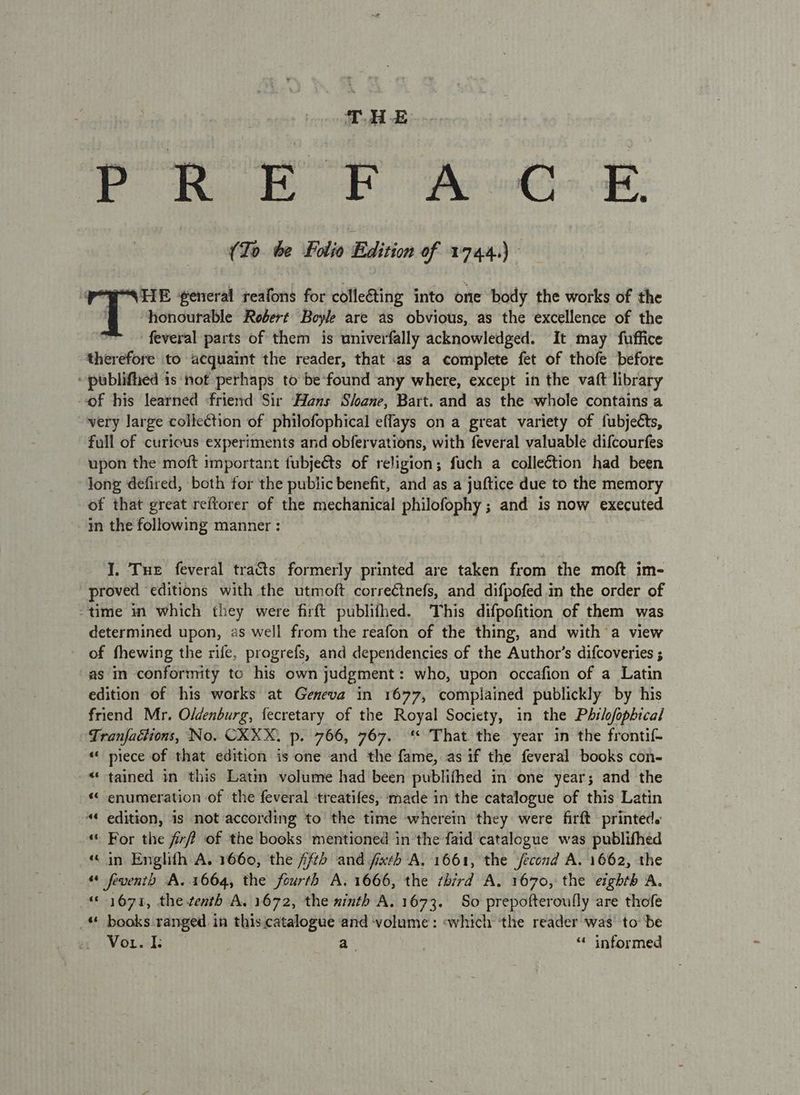 (To be Folio Edition of 1744.) POP NUE generat reafons for collecting into one body the works of the | honourable Robert Boyle are as obvious, as the excellence of the feveral parts of them is univerfally acknowledged. It may fuffice therefore to acquaint the reader, that .as a complete fet of thofe before - publifhed is not perhaps to be*found any where, except in the vaft library of his learned friend Sir Hans Sloane, Bart. and as the ‘whole contains a very large collection of philofophical eflays on a great variety of fubjects, full of curious experiments and obfervations, with feveral valuable difcourfes upon the moft mmportant fubjeéts of religion; fuch a collection had been long defired, both for the public benefit, and as a juftice due to the memory of that great reftorer of the mechanical philofophy ; and is now executed 4n the following manner : . I. Tue feveral tracts formerly printed are taken from the moft im- proved editions with the utmoft correétnefs, and difpofed in the order of “time in which they were firft publithed. This difpofition of them was determined upon, as well from the reafon of the thing, and with a view of fhewing the rife, progrefs, and dependencies of the Author's difcoveries ; as in conformity to his own judgment: who, upon occafion of a Latin edition of his works at Geneva in 1677, complained publickly by his friend Mr. O/denburg, fecretary of the Royal Society, in the Philofopbical Tranfactions, No. CXXX. p. 766, 767. That the year in the frontif- « piece of that edition is one and the fame, as if the feveral books con- «tained in this Latin volume had been publifhed in. one year; and the « enumeration of the feveral treatifes, made in the catalogue of this Latin “« edition, is not according to the time wherein they were firft printed. “ For the fix of the books mentioned in the faid catalogue was publifhed in Englith A. 1660, the fftd and fixth A. 1661, the jecond A. 1662, the “ feventh A. 1664, the fourth A. 1666, the third A. 1670, the eighth A. “1671, the tenth A. 1672, the ninth A. 1673. So prepofteroufly are thofe “ books ranged in this.catalogue and ‘volume: «which ‘the reader was to be Vorek:” a “* informed