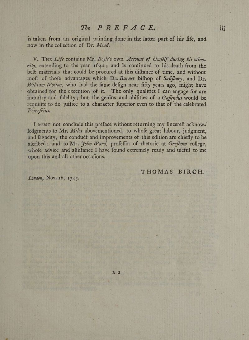 is taken from an original painting done in the latter part of his life, and now in the collection of Dr. Mead. rify, extending to the year 1642; and is continued to his death from the beft materials that could be procured at this diftance of time, and without moft of thofe advantages which Dr. Burnet bilhop of Sak/bury, and Dr. William Wotton, who had the fame defign near fifty years ago, might have obtained for the execution of it. The only qualities I can engage for are induitry and fidelity; but the genius and abilities of a Gafendus would be requifite to do juftice to a charaéter fuperior even to that of the celebrated Peirefkius. I must not conclude this preface without returning my fincereft acknow- and fagacity, the conduct and improvements of this edition are chiefly to be afcribed ; and to Mr. Sobn Ward, profeffor of rhetoric at Grefham college, whofe advice and affiftance I have found extremely ready and ufeful to me upon this and all other occafions. THOMAS BIRCH. London, Nov. 16, 1743.