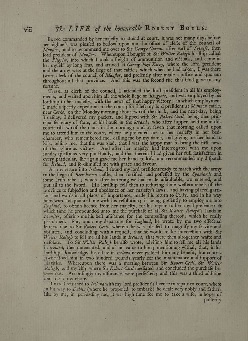Bzinc commanded by her majefty to attend at court, it was not many days before her highnefs was pleafed to beftow upon me the office of clerk of the council of Munfler, and to recommend me over to Sir George Carew, after éarl of Totne/s, then lord prefident of Munfter. ‘Whereupon I bought of Sir Walter Ralegh his thip called the Pilgrim, into which I took a freight of ammunition and victuals, and came in her myfelf by long feas, and arrived at Carrig-Foyl-Kerry, where the lord prefident and the army were at the fiege of that caftle ; which when he had taken, I was there {worn clerk of the council of Munffer, and prefently after made a juitice and quorum throughout all that province. And this was the fecond rife that God gave to my fortune. | . : Tuen, as clerk of the council, I attended the lord prefident in all his employ- ments, and waited upon him all the whole fiege of King/ale, and was employed by his lordfhip to her majefty, with the news of that happy victory; in which employment I made a fpeedy expedition to the court; for I left my lord picen at Shannon cattle, near Corke, on the Monday morning about two of the clock, and the next day, being Tuefday, I delivered my packet, and fupped with Sir Robert Cecil. being then prin- cipal fecretary of ftate, at his houfe in the Strand; who after fupper held me in dif- courfe till two of the clock in the morning ; and by feven that morning called upon me to attend him to the court, where he prefented me to her majefty in her bed- chamber, who remembered me, calling me by my name, and giving me her hand to kifs, telling me, that fhe was glad, that I was the happy man to bring the firit news of that glorious victory. And after her majefty had interrogated with me upon fundry queftions very punétually, and that therein I had given her full fatisfaction in every particular, fhe again gave me her hand to kifs, and recommended my difpateh for Ireland, and fo difmiffed me with grace and favour. Ar my return into Jreland, 1 found my lord prefidentready to march with the.army to the fiege of Beer-haven caftle, then fortified and poffeffed by the Spaniards and — fome Irifh rebels; which after battering we had made affaultable, we entered, and put all to the fword. His lordfhip fell then to reducing thofe weftern rebels of the fons and wards in all places of importance, made his return to Corke, and in his way homewards acquainted me with his refolution; it being prefently to employ me into England, to obtain licence from her majefty, for his repair to her royal prefence: at which time he propounded unto me the purchafe of all Sir Walter Ralegh’s lands in Munfier, offering me his beft affiftance for the compaffing thereof; which he really performed. For, upon my departure for England, he wrote by me two effectual letters, one to Sir Robert Cecil, wherein ‘he was pleafed to magnify my fervice and abilities; and concluding with a requeft, that he would make interceffion with Sir Walier Ralegh to fell me all his lands in Ireland, that were then altogether wafte and defolate. ‘Lo Sir Walter Ralegh he alfo wrote, advifing him to fell me all his lands in Jreland, then untenanted, and of no value to him; mentioning withal, that, in his lordfhip’s knowledge, his eftate in Ireland never yielded him any benefit, but contra- riwife ftood him in two hundred pounds yearly for the maintenance and fupport of his titles. Whereupon there was a meeting between Sir Rebert Cecil, Sir Walter Ralegh, and myfelf,; where Sir Robert Cecil mediated and concluded the purchafe be- ‘tween us. Accordingly my affurances were perfected ,; and this was a third addition Tren returned to Ireland with my lord prefident’s licence to repair to court, where in his way to Dublin (where he propofed to embark) he dealt very nobly and father- like by me, in perfuading me, it was high time for me to take a wife, in hopes of