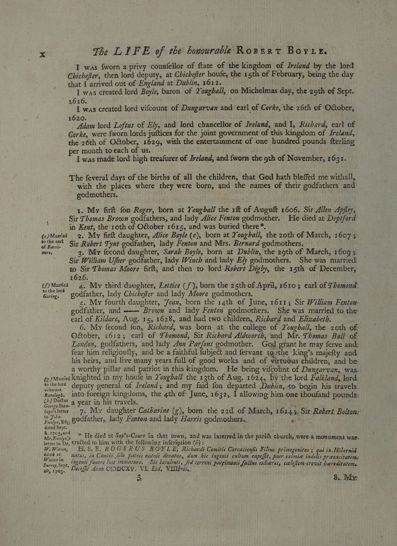 I was fworn a privy counfellor of ftate of the kingdom of Ireland by the lord. Chichefter, then lord deputy, at Chichefter houfe, the 15th of February, being the day that [ arrived out of England at Dublin, 1612. | I was created lord Boyle, baron of Youghall, on Michelmas day, the 29th of Sept. 616. . . ; I was created lord vifcount of Dungarvan and earl of Corke, the 26th of October, £620. Adam ord Loftus of Ely, and lerd chancellor of Ireland, and 1, Richard, earl of Corke, were fworn lords juftices for the joint government of this kingdom of Ireland, the 26th of Odtober, 1629, with the entertainment of one hundred pounds fterling per month to each of us. I was made lord high treafurer of Ireland, and {worn the 9th of November, 1631. The feveral days of the births of all the children, that God hath bleffed me withall, with the places where they were born, and the names of their godfathers and godmothers. . 1. My fir fon Roger, born at Yougball the 1ft of Auguft 1606. Sir Allen Apfley, Sir Thomas Brown godfathers, and lady Alice Fenton godmother. He died at Deptford in Kent, the 10th 3 O€tober 1615, and was buried there *. (e)Maried 2. My firft daughter, Aiice Boyle (e), born at Youghall, the 20th of March, 16073 LM tothe earl Sir Robert Tynt godfather, lady Fenton and Mrs. Bernard godmothers. snares 3. My fecond daughter, Sarab Boyle, born at Dublin, the 29th of March, 1609 Sir William Uber godtather, lady Winch and lady Ely godmothers. She was married. to Sir Thomas Moore firft, and then to lord Robert Digby, the 15th of December; 1626. . ; . (f)Martied 4, My third daughter, Lettice (f'), born the 25th of April, 610; earl of Thomond. Séiacs godfather, lady Chichefer and lady Moore godmothers. 5. My fourth daughter, Foam, born the 14th of June, 1611; Sir Wiliam Fenton: godfather, and ——— Brown and lady Fentou godmothers. She was married to the: earl of Kildare, Aug. 15, 1628, and had two children, Richard and Elizabeth. 6. My fecond fon, Richard, was born at the college of Youghall, the 20th of: Oétober, 1612; earl of Thomond, Six Richard Aldworth, and Mr. Thomas Ball of London, godtathers, and lady Aun Parfous godmother. God grant he may ferve and: fear him religioufly, and be a faithful fubject and fervant tothe king’s majefty and. his heirs, and live many years full of good works. and of virtuous children, and be | a worthy pillar and patriot in this kingdom. He being vifcotnt of Dungarvan,, was. fz) Manied knighted in my houfe in Youghall the 13th of Aug. 1624, by the lord Falkland, lord. fothe lord’ deputy general of Ireland; and my faid fon departed Dubin, to. begin his travels. Randlagh, into-foreign kingdoms, the 4th of June, 1632,. 1 allowing him.one thoufand pounds: penne ae year in his travels. bope'sletter 7. My daughter Catharine (g), born the 22d of March, 161 45, Sit-Robert Bolton: repr Et; Zodkather,, lady Fenton and lady Harris godmothers.. ‘ dated Sept. : 6,1703,and—y, 3 | : R aare Mr. Bcelya's eva) died at Say’s-Court in. that town,. and was. interred in the parifh charch, were a monument was. letter to Dr, erected to him with the following infcription (4) : W.Wotn, EE, SE. RO GE RUS. BOE LE; Richard: Comites Corcacienfis Filius. primogenitus ; gui in. Hibernia ey at watus, in Cantio. folo patris natali denatus, dum hic ingenii cultum. capelfit, puer eximie. indolis precacitatems Sir oe a ingenii funere luit immaturo. Sic luculenti, fed terreni patrimanii fadius exbares, calefemcrevit bareditatems. Surrey,Sept, 5 sigh Bie i! 10, 1703. #cefit Arno CIODCKY. VIL Eid, Vileris,. 3 &.. Mixer