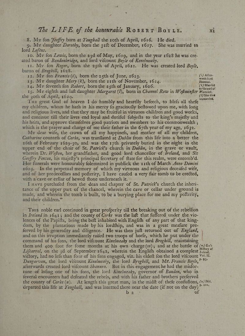 a The LIFE of the bonowrable Rowert Bovwk. ral 8. My fon Yeoffry born at Youghall the 10th of April, 1616. He died. 9. My daughter Dorothy, born the 31ft of December, 1617. She was married to lord Loftus. 10. My fon Lewis, born the 23d of May, 1619, and in the year 1628 he was cre- ated baron of Bandonbridge, and lord vifcount Boyle of Kenelmeaky. 11. My fon Roger, born the 25th of April, 1621. He was created lord Boyle, baron of Broghill, 1628. 12. My fon Francis (4); born the 25th of June, 1623. ) ye 13. My daughter Mary (k), born the r1th of November, 1624. Shannon. 14. My feventh fon Robert, born the 25th of January, 1626. ( hoc adie 15. My eighth and laft daughter Margaret (1), born in Channel Row in Weftminfter Warwick. the 30th of April, 1629. Lidceabny Tue great God of heaven I do humbly and heartily befeech, to blefs all thefe my children, whom he hath in his mercy fo gracioufly beftowed upon. me, with long and religious lives, and that they may be fruitful in virtuous children and good works, and continue till their lives end loyal and dutiful fubjeéts to the king’s majefty and his heirs, and approve themfelves good patriots and members to his commonwealth ; which is the prayer. and charge of me their father in the 67th year of my age, 1632. My dear wife, the crown of all my happinefs, and mother of all my children, Catharine countets of Corke, was tranflated at Dublin from this life into a better the 16th of February 1629-30, and was the 17th privately buried in the night in the upper end of the choir of St. Patrick’s church in Dublin, in the grave or vault, wherein Dr. Wefton, her grandfather, and good lord chancellor of | dreland, and Sir Geofiry Fenton, his majefty’s principal fecretary of ftate for this realm, were entomb’d. Her funerals were honourably folemnized in publick the 11th of March Anno Domini 1629. Inthe perpetual memory of which my virtuous and religious deceafed wife, and of her predeceffors and pofterity, I have caufed a very fair tomb to be erected, with a cave or cellar of hewed ftone underneath it. I wave purchafed from the dean and chapter of St. Patrick’s church the inheri- tance of the upper part of the chancel, wherein the cave or cellar under ground is made, and wherein the tomb is built, to be a burying place.for me and my pofterity, and:their children.” re} Tuis noble earl continued in great profperity till the breaking out of the rebellion in Ireland in. 1641; and the county of Corke was the-laft that fuffered under the. vio- lences of the Papifts, being the beft inhabited with Englifh of any part of that king- dom, by the plantations made by his lordfhip, and was in a great meafure pre- ferved by his generofity and diligence.. He was then juft returned out of England, » and on this irruption immediately raifed two troops of horfe, which he put under the command of his fons, the lord vifcount Kinelmeaky and the lord Broghill, maintaining them and 400 foot for fome months at’ his own charge (#7); and at the battle of (%) G's Lifcarrol, on the 34 of September 1642, wherein the Englifh obtained a compleat jean, victory, had no lefs than four of his fons engaged, viz. his eldeft fon the lord vifcount Vo. 1. Duagarvan, the lord vifcount Kinelmeaky, the lord Broghill, and Mf. Francis Boyle, ht afterwards created lord vifcount Shanzuen. But in this.engagement he had the misfor- tune of lofing one of his fons, the lord Kinelmeaky, governor of Bandon, who in feveral encounters had defeated the rebels, and with his father and brothers preferved the county of Corke (z). At length this great man, in the midft of thefe confufions, (+) is. departed this life at Youghal, and was interred there near the date (if not on the day) cp alae ga uly . °