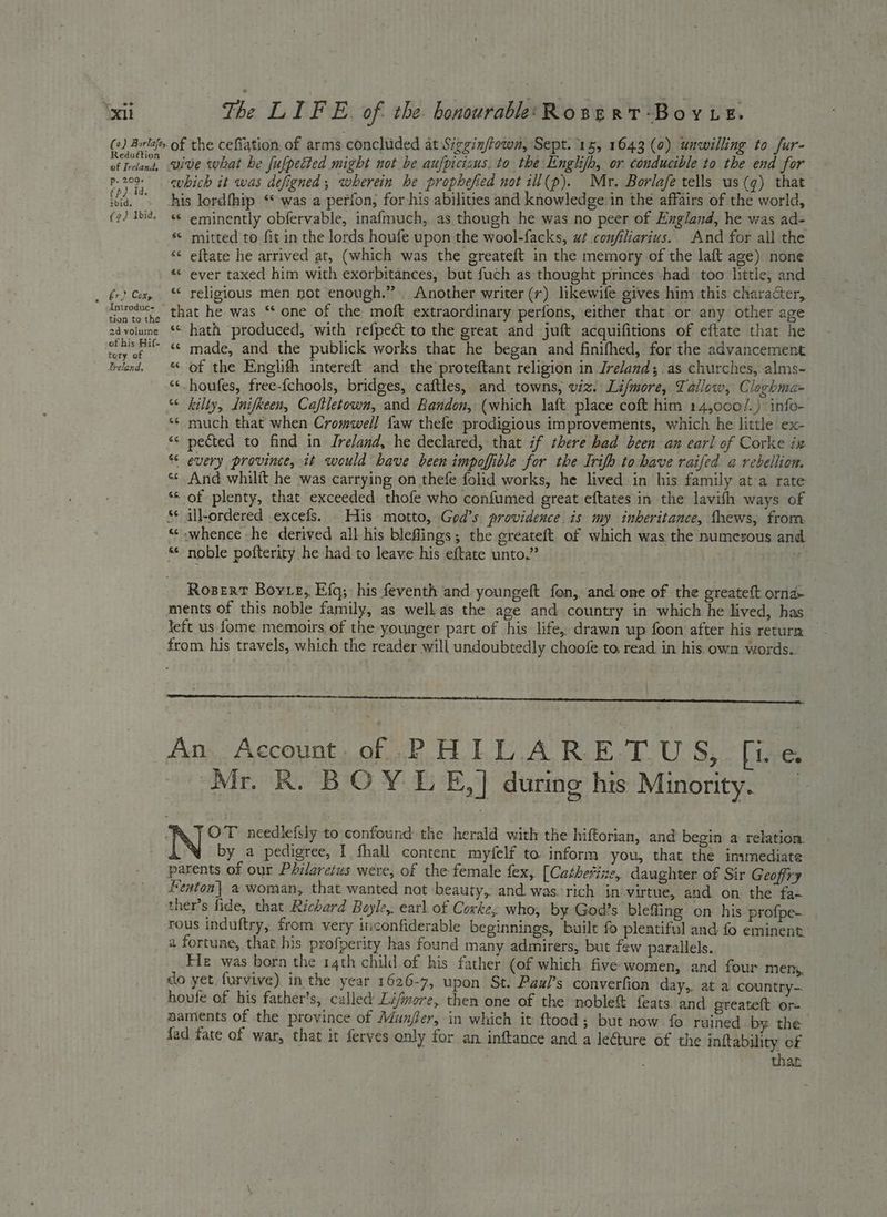 Reduétion of Ireland, 4 ér) Cox, Introduc- tion to the 2d volume of his Hif- tory of freland, vive what he fufpetted might not be aufpicisus. to the Englifb, or conducible to the end for cubich it was defigned, wherein he prophefied not ill(p). Mr. Borlafe tells us(g) that his lordfhip ‘* was a perfon, for his abilities and knowledge in thé affairs of the world, “¢ eminently obfervable, inafmuch, as though he was no peer of England, he was ad- © mitted to fit in the lords houfe upon the wool-facks, ut.confiliarius.. And for all the ‘* eftate he arrived at, (which was the greateft in the memory of the laft age) none «ever taxed him with exorbitances, but fuch as‘thought princes had too little, and «* religious men not enough.” Another writer (r) likewife gives him this character, that he was ‘ one of the moft extraordinary perfons, either that or any other age «« hath produced, with refpect to the great and juft acquifitions of eftate that he «© made, and the publick works that he began and finifhed, for the advancement * of the Englifh intereft and the proteftant religion in Ireland; as churches, alms- ‘*-houfes, free-{chools, bridges, caftles, and towns, viz. Li/more, Tallow, Claghma= ‘ kilty, Lnifkeen, Caftletown, and Bandon, (which laft place coft him 14,000/.) info- much that when Cromwell faw thefe prodigious improvements, which he little ex- pected to find in Jreland, he declared, that if there had been an earl of Corke ix every province, it would have been impoffible for the Irifh to have raifed a rebellion. And whilit he was carrying on thefe folid works, he lived in his family ata rate ““ of plenty, that exceeded thofe who confumed great eftates in the lavith ways of ‘« all-ordered excefs. His motto, God’s providence is my inkeritance, thews, from. ‘whence he derived all his bleflings; the greateft. of which was the numesous and noble pofterity he had to leave his eftate unto.” . an 6 o €e. ~ $ a ay &amp; rn n @ a“ &amp; Lal Roser Boyre, Efq; his feventh and. youngeft fon, and one of the greateft orna- ments of this noble family, as well. as the age and country in which he lived, has left us fome memoirs of the younger part of his life, drawn wp foon after his return — from his travels, which the reader will undoubtedly choofe to, read in his. own words. An Account of PHILARETUS, fie Mr. R. BOY LE,] during his Minority. OT needlefsly to confound the herald with the hiftorian, and begin a relation: by a pedigree, I fhall content myfelf to. inform you, that the inymediate parents of our Philaretus were, of the female fex, [Cathetine, daughter of Sir Geoffry Fenton] a woman, that wanted nat beauty, and. was. rich in-virtue, and on the fa- ther’s fide, that Richard Boyle,. earl. of Coxke, who, by God’s blefling on his profpe- a fortune, that his profperity has found many admirers, but few parallels. He was born the 14th child of his father (of which five women, and four mens, do yet furvive) in the year 1626-7, upon St. Paul’s converfion day,, at a country-. aaments of the province of Munjfer, in which it ftood; but now fo ruined by. the fad fate of war, that it ferves only for an inftance and a le@ure of the inftability of thar