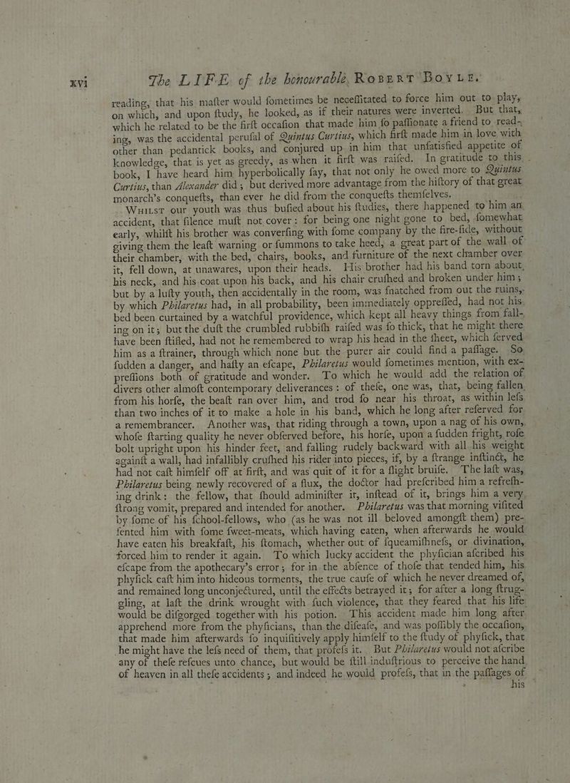 reading, that his mafter would fometimes be neceffitated to force him out to play, on which, and upon ftudy, he looked, as if their natures were inverted, But that, which he related to be the firft occafion that made him fo paffionate a friend to. read-, ing, was the accidental perufal of Quintus Curtius, which firft made him in love with other than pedantick books, and conjured up. in him that unfatisfied appetite of knowledge, that is yet as greedy, as when it firft was raifed. In gratitude to this _ book, I have heard him: hyperbolically fay, that not only he owed more to Quintus Curtius, than Alexander did, but derived more advantage from the hiftory of that great monarch’s conquefts, than ever he did from the conquefts themfelves. Wuitst our youth was thus bufied about his ftudies, there happened to him an, accident, that filence muft not cover: for being one night gone to_ bed, fomewhat early, whilft his brother was converfing with fome company by the fire-fide, without giving them the leaft warning or fummons to take heed, a great part of the wall of their chamber, with the bed, chairs, books, and furniture of the next chamber over it, fell down, at unawares, upon their heads. His brother had his band torn about, his neck, and his coat upon his back, and his chair crufhed and broken under him; but by a lufty youth, then accidentally in the room, was fnatched from out the ruins,. by which Pdilaretus had, in all probability, been immediately oppreffed, had not his, bed been curtained by a watchful providence, which kept all heavy things from fall-, ing on it; but the duft the crumbled rubbifh raifed was fo thick, that he might there have been ftifled, had not he remembered to wrap his head in the theet, which ferved him as a ftrainer, through which none but the purer air could find a paflage. So fudden a danger, and hafty an efcape, Pbilaretus would fometimes mention, with ex- preffions both of gratitude and wonder. To which he would add the relation of divers other almoft contemporary deliverances : of thefe, one was, that, being fallen, from his horfe, the beaft ran over him, and trod fo near his throat, as within lefs- than two inches of it to make a hole in his band, which he long after referved for a remembrancer. Another was, that riding through a town, upon a nag of his own,, whofe ftarting quality he never obferved before, his horfe, upon a fudden fright, rofe bolt upright upon his hinder feet, and falling rudely backward with all his weight againft a wall, had infallibly crufhed his rider into pieces, if, by a ftrange inftinct, he had not caft himfelf off at’firft, and was quit of it for a flight bruife. The laft was, Philaretus being newly recovered of a flux, the doctor had prefcribed him a refrefh- ing drink: the fellow, that fhould adminifter it, inftead of it, brings him a very, {troag vomit, prepared and intended for another. Philaretus was that morning vifited by fome of his {chool-fellows, who (as he was not ill beloved amongft them) pre- fented him with fome fweet-meats, which having eaten, when afterwards he would have eaten his breakfaft, his ftomach, whether out of fqueamifhnefs, or divination, forced him to render it again. To which lucky accident the phyfician afcribed his efcape from the apothecary’s error; for in the abfence of thofe that tended him, his phyfick caft him into hideous torments, the true caufe of which he never dreamed of, and remained long unconjeCtured, until the effects betrayed its for after a long ftrug- gling, at laft the drink wrought with fuch violence, that they feared that his lite would be difgorged together with his potion. This accident made him long after. apprehend more from the phyficians, than the difeafe, and was poflibly the occafion, that made him afterwards fo inquifitively apply himfelf to the ftudy of phyfick, that any of thefe refcues unto chance, but would be {till induftrious to perceive the hand, of heaven in all thefe accidents ; and indeed he would profefs, that in the paflages of . PO gts lai i fi