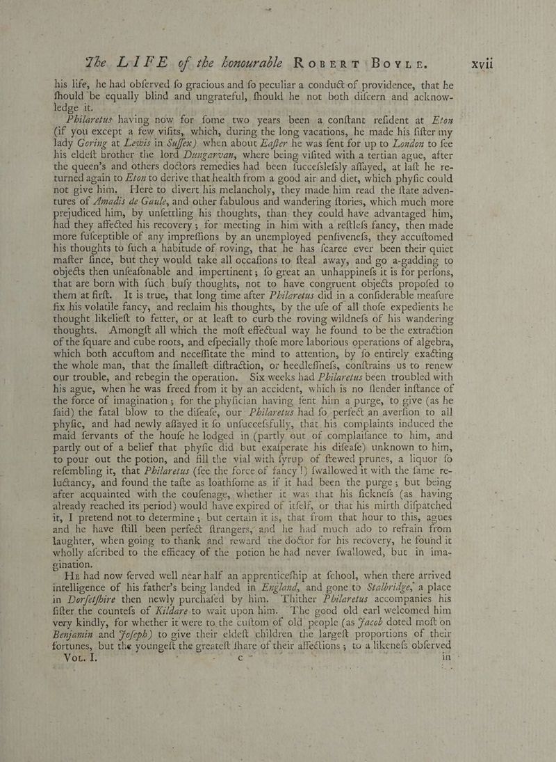 his life, he had obferved fo gracious and fo peculiar a condu& of providence, that he Eocene equally blind and ungrateful, fhould he not both difcern and acknow- edge it. . Philaretus having now for fome two years been a conftant refident at Etox (if you except a few vifits, which, during the long vacations, he made his fifter my lady Goring at Lewis in Suffex) when about Hafier he was fent for up to London to fee his eldeft brother the lord Dungarvan, where being vifited with a tertian ague, after the queen’s and others do¢tors remedies had been fucceislefsly affayed, at laft he re- turned again to Evon to derive that health from a good air and diet, which phyfic could not give him. Here to divert his melancholy, they made him read the {tate adven- tures of Amadis de Gaule, and other fabulous and wandering ftories, which much more prejudiced him, by unfettling his thoughts, than: they could have advantaged him, had they affected his recovery ; for: meeting in him with a reftlefs fancy, then made more fufceptible of any impreflions by an unemployed penfivenefs, they accuftomed his thoughts to fuch a habitude of roving, that he has fcaree ever been their quiet mafter fince, but they would take all occafions to fteal away, and go a-gadding to objects then unfeafonable and impertinent; fo great an unhappinefs it is for perfons, that are born with fuch bufy thoughts, not to have congruent objects propofed to them at firft. It is true, that long time after Philaretus did in a confiderable meafure fix his volatile fancy, and reclaim his thoughts, by the ufe of all thofe expedients he thought likelieft to fetter, or at leaft to curb the roving wildnefs of his wandering thoughts. Amongft all which the moft effectual way he found to be the extraéction of the fquare and cube roots, and efpecially thofe more laborious operations of algebra, which both accuftom and neceffitate the mind to attention, by fo entirely exacting the whole man, that the fmalleft diftraction, or heedlefinefs, conftrains us to renew our trouble, and rebegin the operation. Six weeks had Philaretus been troubled with his ague, when he was freed from it ky an accident, which is no flender inftance of the force of imagination; for the phyfician having fent him a purge, to give (as he faid) the fatal blow to the difeafe, our Philaretus had fo perfect an averfion to all phyfic, and had newly affayed it fo unfuccefsfully, that his complaints induced the maid fervants of the houfe he lodged in (partly out of complaifance to him, and partly out of a belief that phyfic did but exafperate his difeafe) unknown to him, to pour out the potion, and fill the vial with fyrup of ftewed prunes, a liquor fo refembling it, that Philaretus (fee the force of fancy !) {wallowed it with the fame re- luétancy, and found the tafte as loathforme as if it had been the purge; but being after acquainted. with the coufenage, whether it was that his ficknefs (as having already reached its period) would have expired of itfelf, or that his mirth difpatched and he have ftill been perfect flrangers, and he had much ado to refrain from laughter, when going to thank and reward the doétor for his recovery, he found it wholly afcribed to the efficacy of the potion he had never fwallowed, but in ima- e ination. . He had now ferved well near half an apprenticefhip at fchool, when there arrived intelligence of his father’s being landed in England, and gone to Stalbridge, a place in Dorfet/bire then newly purchafed by him, ‘hither Péilaretus accompanies his fitter the countefs of Kildare.to wait upon him. The good old earl welcomed him very kindly, for whether it were to the cultom of old people (as Facob doted moft on Benjamin and fofepbh) to give their eldeft children the largeft. proportions of their fortunes, but the youngeft the greateft fhare of their affections ; to a likenefs obferved