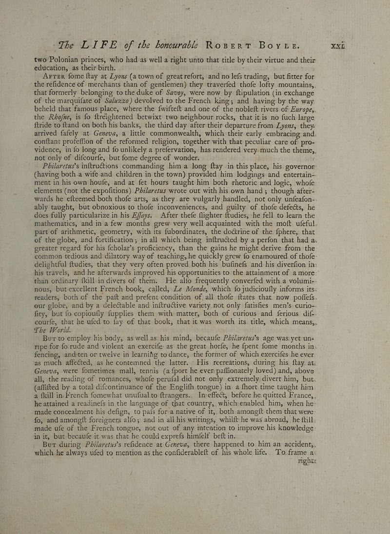 two Polonian princes, who had as well a right unto that title by their virtue and their education, as their birth. : Arter fome ftay at Lyons (atown of greatrefort, and no lefs trading, but fitter for the refidence of merchants than of gentlemen) they traverfed thofe lofty mountains, that formerly belonging to the duke of Savoy, were now by ftipulation (in exchange of the marquifate of Sa/uzzo) devolved to the French king; and having by the way. beheld that famous place, where the {wifteft and one of the nobleft. rivers of Europe,. the Rhofne, is fo ftreightened betwixt two neighbour rocks, that it is no fuch large ftride to ftand on both his banks, the third day after their departure from Lyons, they- arrived fafely at Geneva, a little commonwealth, which their early embracing and. conftant profeffion of the reformed religion, together with that peculiar care of pro- vidence, in fo long and {fo unlikely a prefervation, has rendered very. much the theme,. not only of difcourfe, but fome degree of wonder. Philaretus’s inftructions commanding him a long ftay in this place, his. governor (having both-a wife-and children in the town) provided him. lodgings and entertain- ment in his own houfe, and at fet hours taught him both rhetoric and logic, whofe elements (not the expofitions) Philaretus wrote out with his own hand ; though after- wards he efteemed both thofe arts, as they. are vulgarly handled, not only unfeafon- ably taught, but obnoxious to thofe inconveniences, and guilty of thofe defects, he does fully particularize in his Efjays. After thefe flighter ftudies, -he fell to learn the mathematics, and in a few months grew very well acquainted with the moft ufeful. part of arithmetic, geometry, with its fubordinates, the doctrine of the. {phere,. that of the globe, and fortification; in all which being inftructed by a perfon that had a. ereater regard for his {cholar’s proficiency, than the gains he might derive from the common tedious and dilatory way of teaching, he quickly grew fo enamoured of thofe- delightful ftudies, that they very often proved both his bufinefs and-his diverfion im his travels, and he afterwards improved his opportunities to. the attainment of a more- than ordinary {kill in divers of them. He alfo frequently converfed with a volumi-- nous, but excellent French book, called, Le Monde, which fo judicioufly informs its: readers, both of the paft and prefent condition of. all. thofe ftates that. now poffels. our globe, and by a delectable and inftructive variety not only fatishes men’s curio-- fity, but fo copioufly fupplies them with matter, both of curious and ferious dif-- courfe, that he ufed to. fay of that book, that it was worth its. title, which means,, The World. | | 7 Burt to employ: his body, as well.as. his mind, becaufe Philaretus’s age was: yet-uns ripe for fo.rude and violent an exercife- as the great horfe, he fpent fome months in: | fencing, and:ten or twelve in learnifg todance, the former of which exercifes: he ever as much. affected, as he contemned the latter. His reereations, during: his. ftay. at: Geneva, were fometimes mall, tennis (a {port he ever: paffionately loved) and, above all, the reading of romances, whofe perufal did not only extremely divert him, but- (affifted by a total difcontinuance of the Englifh tongue) in: a fhort.time taught him a fkill in. French fomewhat unufual.to ftrangers.. Imeffect, before he. quitted France, , he attained a readinefs in the language of that country, which:enabled him, when he- made concealment his defign, to pais fora native of 1t,. both.amonegft them that were- fo, and amongft foreigners alfo; and in all his writings, whilft he was abroad, he {till made ufe of the French tongue, not out of any intention to improve his knowledge: in it, but becaufe it was that he could exprefs himfelf. beft in. . Bur during Philaretus’s refidence at Geneva, there happened to him an accident,. which he always ufed to mention as the confiderableft of his whole life. To. pach righer