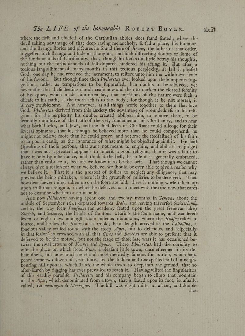 where the firft and chiefeft of the Carthufian abbies does ftand feated; where the devil taking advantage of that deep raving melancholy, fo fad a place, his humour, and the ftrange {tories and pictures he found there of Bruno, the father of that order, fuggefted fuch ftrange and hideous thoughts, and fuch diftracting doubts of fome of the fundamentals of Chriftianity, that, though his looks did little betray his thoughts, nothing but the forbiddennefs of felf-difpatch hindered his aéting it. But after a tedious languifhment of many months in this tedious perplexity, at laft it pleafed God, one day he had received the facrament, to reftore unto him the withdrawn fenfe of his favour. But though fince then Philaretus ever looked upon thefe impious fug- geftions, rather as temptations to be fuppreffed, than doubts to be refolved; yet never after did thefe fleeting clouds ceafe now and then to darken the cleareft ferenity of his quiet, which made him often fay, that injections of this nature were fuch a difeafe to his faith, as the tooth-ach is to the body; for though. it be not mortal, it God, Philaretus derived from this anxiety the advantage of groundednefgs in his reli- what both Turks, and Jews, and the chief fects of Chriftians could alledge for their feveral opinions; that fo, though he believed more than he could comprehend, he might not believe more than he could prove, and not owe the ftedfaftnefs of. his faith ({peaking of thofe perfons, that want not means to enquire, and abilities to judge) rather than embrace it, becaufe we know it to be the beft. That.though we cannot always give a reafon for what we believe, we fhould be ever able to give a reafon why prevent the being miftaken, where itis the greateft of miferies to be deceived,. That not to examine whether or no it be fo. Awnp now Philaretus having fpent one and twenty: months in Geneva; about. the and by the way feem Laufanne (an academy feated upon the great Genevan lake) feven or eight days among{t thofe hideous mountains, where the Rho/ne takes it fource, and he faw the Rhine but a-brook; he at length arrived at. the Valfollina, a deferved to. be the motive, but not the ftage of thofe late wars it has occafioned be- licioufnefs, but now much more and more meritedly famous for its.ruin, which hap-. of this earthly paradife, Philaretus and his company began to climb that mountain