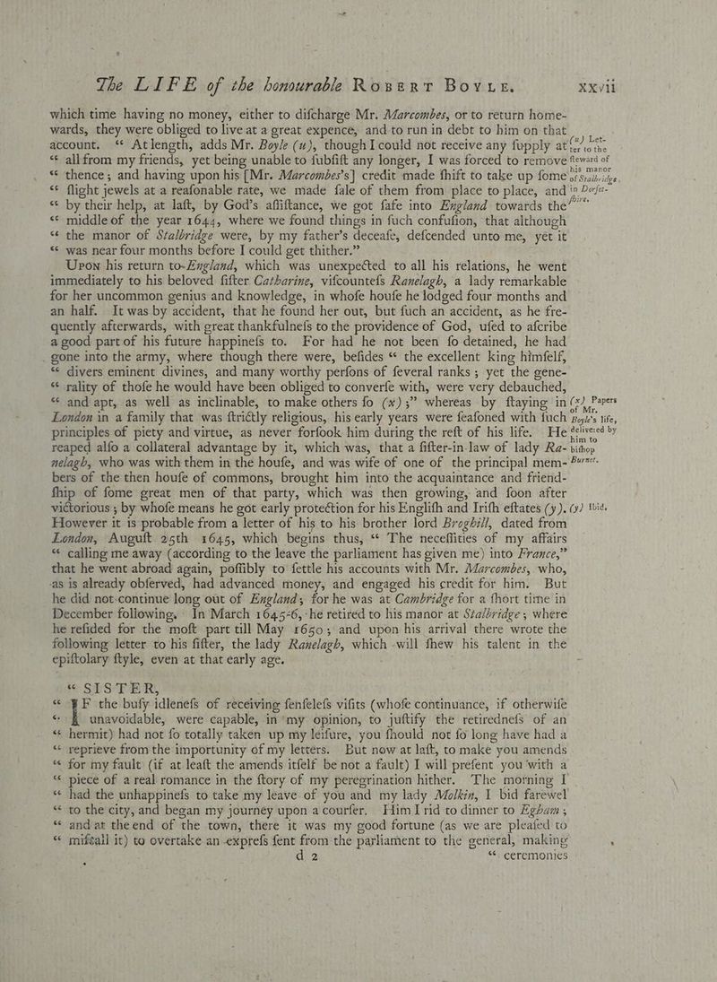 which time having no money, either to difcharge Mr. Marcombes, or to return home- wards, they were obliged to live at a great expence, and to run in debt to him on that account. ‘ Atlength, adds Mr. Boyle (uw), though I could not receive any fupply at ia ei “¢ allfrom my friends, yet being unable to fubfift any longer, I was forced to remove isos *¢ thence; and having upon his (Mr. Marcombes’s| credit made fhift to take up fome.: of Stalbridge “¢ flight jewels at a reafonable rate, we made fale of them from place to place, and i» Px/e- “* by their help, at laft, by God’s afliftance, we got fafe into England towards the? “¢ middle of the year 1 Onl: where we found things in fuch confufion, that although “¢ the manor of Stalbridge were, by my father’s deceate, defcended unto me, yét vit «« was near four months before J could get thither.” Upon his return to-England, which was unexpected to all his relations, he went immediately to his beloved fifter Catharine, vifcountefs Ranelagh, a lady remarkable for her uncommon genius and knowledge, in whofe houfe he lodged four months and an half. It was by faeeident, that he found her out, but fuch an 1 accident, as he fre- quently afterwards, with great thankfulnefs to the providence of God, ufed to afcribe a good part of his future happinefs to. For had he not been fo detained, he had . gone into the army, where though there were, befides “ the excellent king himfelf, “ divers eminent divines, and many worthy perfons of feveral ranks ; yet the gene- ** rality of thofe he would have been obliged to converfe with, were very debauched, ** and apt, as well as inclinable, to make others fo (*);” whereas by ftaying in (+) Papers London in a family that was ftrictly religious, his early years were feafoned with fuch soyt's tife, principles of piety and virtue, as never “forfook. him during the reft of his life. He (elivered by reaped alfo a collateral advantage by it, which was, that a fifter-in- law of lady Ra- bithop nelagh, who was with them in the houfe, and was wife of one of the principal mem- 2 bers of the then houfe of commons, brought him into the acquaintance and friend- fhip of fome great men of that party, which was then growing, and foon after victorious ; by whofe means he got early protection for his Englith and Irith eftates (y). (y) tid. However it is probable from a letter of his to his brother lord Broghill, dated from London, Auguft 25th 1645, which begins thus, “ The neceffities of my affairs “ calling me away (according to the leave the parliament has given me) into France,” that he went abroad again, poffibly to fettle his accounts with Mr. Marcombes, who, as is already obferved, had advanced money, and engaged his credit for him. But he did not-continue long out of England; for he was at Cambridge for a fhort time in December following, © In March 1645-6, -he retired to his manor at Stalbridge , where he refided for the moft part till May 1660 ; ; and upon his arrival there wrote the following letter to his fifter, the lady Ranelagh, which -will fhew his talent in the epiftolary ftyle, even at that early age. | fe SPS PRR, -- i the bufy idlenefs of receiving fenfelefs vifits (whofe continuance, if otherwife unavoidable, were capable, in my opinion, to juftify the retiredneis of an «¢ hermit) had not fo totally taken up my leifure, you fhould not fo long have had a ‘“< reprieve from the importunity of my letters. But now at laft, to make you amends . “« for my fault (if at leaft the amends itfelf be not a fault) I will prefent you with a piece of areal romance in the ftory of my peregrination hither. The morning [ *¢ had the unhappinefs to take my leave. of you and my lady Molkin, 1 bid farewel to the city, and began my journey upon acourfer. Him rid to dinner to Egham , and at theend of the town, there it was my good fortune (as we are pleafed to mifgall it) to overtake an -exprefs fent from the parliament to the general, making ‘ d 2 “* ceremonies