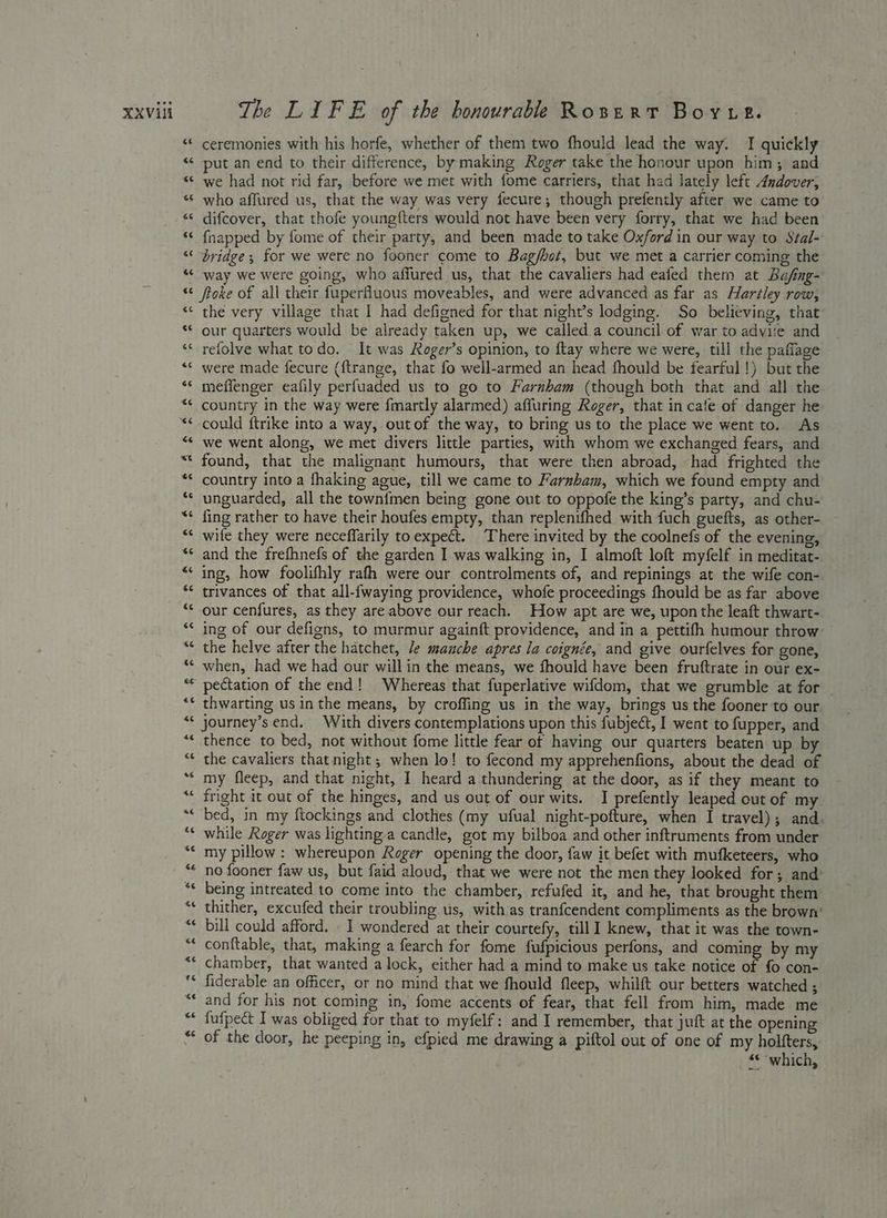 XXVAi 4 The LIFE of the honourable Rosert Boyue. ceremonies with his horfe, whether of them two fhould lead the way. I quickly put an end to their difference, by making Roger take the honour upon him; and we had not rid far, before we met with fome carriers, that had lately left Andover, who affured us, that the way was very fecure; though prefently after we came to difcover, that thofe young{ters would not have been very forry, that we had been {napped by fome of their party, and been made to take Oxford in our way to Stal- bridge; for we were no fooner come to Bag/bot, but we met a carrier coming the way we were going, who affured us, that the cavaliers had eafed them at Bafng- ftoke of all their fuperfluous moveables, and were advanced as far as Hartley row, the very village that I had defigned for that night’s lodging. So believing, that our quarters would be already taken up, we called a council of war to adviie and refolve what todo. It was Roger’s opinion, to ftay where we were, till the pafiage were made fecure ({trange, that fo well-armed an head fhould be fearful!) but the meffenger eafily perfuaded us to go to Farnham (though both that and all the country in the way were {martly alarmed) affuring Roger, that in cafe of danger he -could ftrike into a way, outof the way, to bring us to the place we went to. As we went along, we met divers little parties, with whom we exchanged fears, and found, that the malignant humours, that were then abroad, had frighted the country into a fhaking ague, till we came to Farnham, which we found empty and unguarded, all the townfmen being gone out to oppofe the king’s party, and chu- fing rather to have their houfes empty, than replenifhed with fuch guefts, as other- wile they were neceffarily toexpect. There invited by the coolnefs of the evening, and the frefhnefs of the garden I was walking in, I almoft loft myfelf in meditat- ing, how foolifhly rafh were our controlments of, and repinings at the wife con-. trivances of that all-{waying providence, whofe proceedings fhould be as far above our cenfures, as they are above our reach. How apt are we, upon the leaft thwart-. ing of our defigns, to murmur againft providence, and in a pettifh humour throw- the helve after the hatchet, /e manche apres la coignée, and give ourfelves for gone, when, had we had our willin the means, we fhould have been fruftrate in our ex- pectation of the end! Whereas that fuperlative wifdom, that we grumble at for thwarting us in the means, by croffing us in the way, brings us the fooner to our journey’s end. With divers contemplations upon this fubject, I went to fupper, and thence to bed, not without fome little fear of having our quarters beaten up b the cavaliers that night; when lo! to fecond my apprehenfions, about the dead of my fleep, and that night, I heard a thundering at the door, as if they meant to fright it out of the hinges, and us out of our wits. I prefently leaped out of my bed, in my ftockings and clothes (my ufual night-pofture, when I travel); and. while Roger was lightinga candle, got my bilboa and other inftruments from under my pillow: whereupon Roger opening the door, faw it befet with mufketeers, who no fooner faw us, but faid aloud, that we were not the men they looked for; and’ being intreated to come into the chamber, refufed it, and he, that brought them thither, excufed their troubling us, with as tranfcendent compliments as the brown’ bill could afford. I wondered at their courtefy, till I knew, that it was the town- conftable, that, making a fearch for fome eRe a perfons, and coming by my chamber, that wanted a lock, either had a mind to make us take notice of fo con- fiderable an officer, or no mind that we fhould fleep, whilft our betters watched ; and for his not coming in, fome accents of fear, that fell from him, made me fufpect I was obliged for that to myfelf: and I remember, that juft at the opening of the door, he peeping in, efpied me drawing a piftol out of one of my holfters,