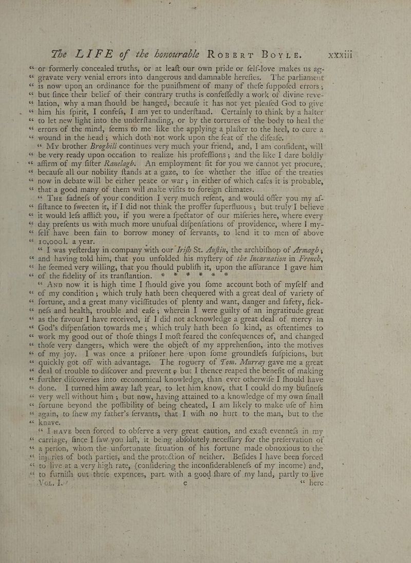 Lal a gravate very venial errors into dangerous and damnable herefies. The parliament 1s now upon an ordinance for the punifhment of many of thefe fuppofed errors ; but fince their belief of their contrary truths is confefledly a work of divine reve- lation, why a man fhould be hanged, becaufe it has not yet pleafed God to give to let new light into the underftanding, or by the tortures of the body to heal the errors of the mind, feems to me like the applying a platter to the heel, to cure a wound in the head; which doth‘not work upon the feat of the difeate. « My brother Broghil/ continues very much your friend, and, I am confident, will becaufe all our nobility ftands at a gaze, to fee. whether the iffue of the treaties now in debate will be either peace or war; in either of which cafes it is probable, that a good many of them will make vifits to foreign climates. «© Tue fadnefs of your condition I very much refent, and would offer you my af- fiftance to fweeten it, if I did’not think the proffer fuperfluous; but truly I believe it would lefs afflict you, if you were a fpectator of our miferies here, where every day prefents us. with much more unufual difpenfations of providence, where I my- felf have been fain to borrow money of fervants, to lend it to men of above 10,0001, a year. : ‘ “< T was yefterday in company with our Iri/b St. Auftin, the archbithop of Armagh ; and having told him, that you unfolded his myftery of the Incarnation in French, he feemed very willing, that you fhould publifh it, upon the affurance I gave him pti thedidéehty ofits tranflantion. © 9* oF 0%. Fi* «< Anp now it is high time I fhould give you fome account both of myfelf and of my condition ; which truly hath been chequered with a great deal of variety of fortune, and a great many viciffitudes of plenty and want, danger and fafety, fick- nefs and health, trouble and eafe; wherein I were guilty of an ingratitude great as the favour I have received, if I did not acknowledge a great deal of. mercy in God’s difpenfation towards me; which truly hath been fo kind, as oftentimes to work my good out of thofe things I moft feared the confequences of, and changed thofe very dangers, which were the object of my apprehenfion, into the motives of my joy. I was once a prifoner here upon fome groundlefs fufpicions, but quickly got off with advantage. The roguery of Tom. Murray gave me a great deal of trouble to difcover and prevent » but I thence reaped the benefit of making further difcoveries into ceconomical knowledge, than ever otherwife I fhould have very well without him; but now, having attained to.a knowledge of my own {mall fortune beyond the poffibility of being cheated, I am likely to make ufe of him again, to fnew my father’s fervants, that I wifh no hurt to the man, but to the knave. | ‘¢ J nave been forced to obferve a very great caution, and exact evennefs in my carriage, fince I faw-you laft, it being abfolutely neceffary for the prefervation of a perion, whom the: unfortunate fituation of his fortune made obnoxious to the to furnifl out theie expences, part. with a good fhare of my land, partly to live