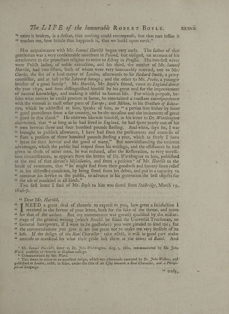 ** ceive it broken, is a defeat, that nothing could recompenfe, but that rare leffon it ‘© teaches me, how brittle that happinefs is, that we build upon earth,” His acquaintance with Mr. Samuel Hartlib began very early. The father of that gentleman was avery confiderable merchant in Poland, but obliged, on account of his attachment to the proteftant religion to retire to E/bing in Prufia. His two firft wives were Polifh ladies, of noble extraction, and his third, the mother of Mr. Samue? Harilib, had two fitters, both of whom were very honourably married, one to Mr. Clarke, the fon of a lord mayor of London, afterwards to Sir Richard Smith, a privy counfellor, and at laft to Sir Edward Savage, and the other to Mr. Peake, a younger: brother of a good family*. Mr. Harilb, Mr. Boyle’s friend, came to England about the year 1630, and foon diftinguifhed himfelf by his great zeal for the improvement of natural knowledge, and making it ufeful to human life.. For which purpofe, be- fides what notices he could procure at home, he entertained a conftant correfpondence’ with the virtuofi in moft other parts of Europe; and Milton, in his Traétate of Educa- tion, which he addreffed to him, fpeaks of him, as ‘a perfon fent hither by fome ‘© good providence from a far country, to be the occafion and: the incitement of great’ abovecited, that ‘ as long as he had lived in England, he had fpent yearly out/of his’ *¢ own betwixt three and four hundred pounds fterling... And when,. fays: he,. I was “ brought to publick allowance, I have had from the parliaments and councils of ‘¢ flate a penfion of three hundred’ pounds fterling a year, which as freely I have *¢ fpent for their fervice and the good of many.” But notwithftanding the eminent: given to thofe, of other men, he was reduced, after the Reftoration, to very neceffi-- tous circumftances,. as.appears from the letters of Dr. Worthington to him, publithed: at the end of that divine’s Mi/cellanies, and from a petition® of Mr. Hartlib to the ‘** in his diftreffed condition, by being freed from his debts, and put in a capacity to. “ continue his fervice to the public, to advance in his generation the beft objects for: «© the ufe of mankind in all kinds.” Tue firft letter 1 find of Mr. Boyle to him was dated from Sta/bridge, March 149,. 1646-7. + “¢ Dear Mr. Harthd, : . “ ¥ NEED a ereat deal of rhetoric to exprefs to you, how great a fatisfaction TL «< fi received in the favour of your letter, both for the fake of the theme, and more. * for that.of the author. But. my contentment was greatly qualified by the, mifcar-; “‘ riage of the general writing (which fhould be ftiled the Univerfal Truchman, or “ General Interpreter, if I were to be godfather) you were pleafed to fend me; for “ the commendations you give it are too great not to make me very fenfible of its “ Jofs. If the defign of the. Real Charaéter* take effect, it.will.in good part make: «“ amends to mankind for what their pride loft them at the tower of Babel. And 4 Mr. Samuel Hartli’s letter to Dr. Sohn Worthington, Avg. 3, 1660,,communicated by Mr. Fobx. Ward, profeflor of rhetoric in Grefoam college. j >’ Communicated by Mr. Ward. publifhed at London, 1668, in folios under.the. title of da Effay towards a Real Charaéter, and. a: Philofo-- phical Language. : “* truly.