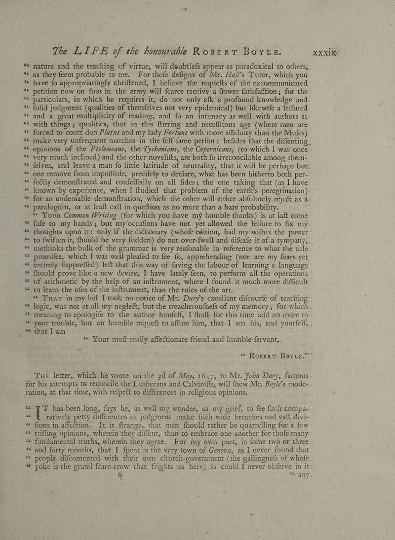 ** nature and the teaching of virtue, will doubtlefs appear as paradoxical to others,. ‘¢ as they feem probable to me. For thofe defigns of Mr. Hall’s Tutor, which you *¢ have fo appropriatinely chriftened, I believe the requefts of the excommunicated “¢ petition now on foot in the army will fcarce receive a flower fatisfaction; for the *¢ particulars, in which he requires it, do not only afk a profound knowledge and * folid judgment (qualities of themfelyes not very epidemical) but likewife a leifured * and a great multiplicity of reading, and fo an intimacy as well with authors as “¢ with things; qualities, that in this ftirring and neceflitous age (where men are “© forced to court don Plutus and my lady Fortune with more affiduity than the Mufes) *< make very unfrequent matches in the felf-fame perfon : befides that the diffenting, “ opinions of the Prolemeans, the Tychonians, the Copernicans, (to which I was once *¢ very much inclined) and the other novelifts, are both fo irreconcilable among them- “< felves, and leave a man fo little latitude of neutrality, that it will be perhaps but. *< one remove from impoffible, precifely to declare, what has been hitherto both per- «< fectly demonftrated and confeffedly on all fides; the one taking that (as I have. * known by experience, when I ftudied that problem of the earth’s peregrination) “ for an undeniable demonftration, which the other will either abfolutely reject.as 4. *¢ paralogifm, or at leaft call in queftion.as no more than a bare probability. “ Your Common Writing (for which you have my humble thanks) is at laft come * fafe to my hands ;. but my‘occafions have not yet allowed the leifure to fix my « thoughts. upon it: only if the dictionary (whofe edition, had my wifhes the power “ to fwiften it, fhould. be very fudden) do not.over-fwell and difeafe it of.a tympany,. «¢ methinks the bulk of the grammar is very reafonable in reference to what the title ** promifes, which I was well pleafed to fee fo, apprehending (nor are. my fears yet “ entirely fuppreffed) left that this way of, faving the labour of learning a lancuage * fhould prove like a new device, Ihave lately feen, to perform all the operations ° *¢ of arithmetic by the help of an inftrument, where I found. it much more. difficult “ to learn the ufes of the inftrument, than the rules of.the art. * THar in my laft Itcok no notice of Mr. Dury’s excellent difcourfe of teaching “¢ logic, was not at.all my neglect, but the treacheroufnefs of my memory, for which. *‘ meaning to apologife to the author himfelf, I fhall for this time. add no more to - * your trouble, but an humble requeft to affure him, that. 1 am -his, and yourfelf, , * that | am £ / “- Your moft really affeQionate friend.aad humble fervant, . ‘© RoBERT. BOYLE.” * Tue letter,, which. he wrote on the 3d of May; 1647, to Mr. Fobn Dury, famous for his attempts te reconcile the Lutherans and Calvinifts, will fhew Mr. Boyle’s mode-- ration, at-that time, with refpeét to differences in religious opinions.. «7 'T. has-been long, fays he, as well my wonder, as my-grief, to fee fuch'compa- - ratively petty differences in judgment. make. fuch wide breaches and vaft divi- “ fions.in affection. It.is. ftrange, that men fhould rather be quarrelling for a few <¢ trifling opinions, .wherein they diffent, tham to embrace one another for thofe many ‘< fundamental truths, wherein they agree. For my own part, in fome two or three «cand forty months, that: I fpent in the very towm of Geneva, as I never found that < people difcontented with their own church-government (the gallingnefs. of whofe “ yoke is the grand fcare-crow. that. frights us here) fo could I never obferve in it: 6 pen Mates 4 gt —