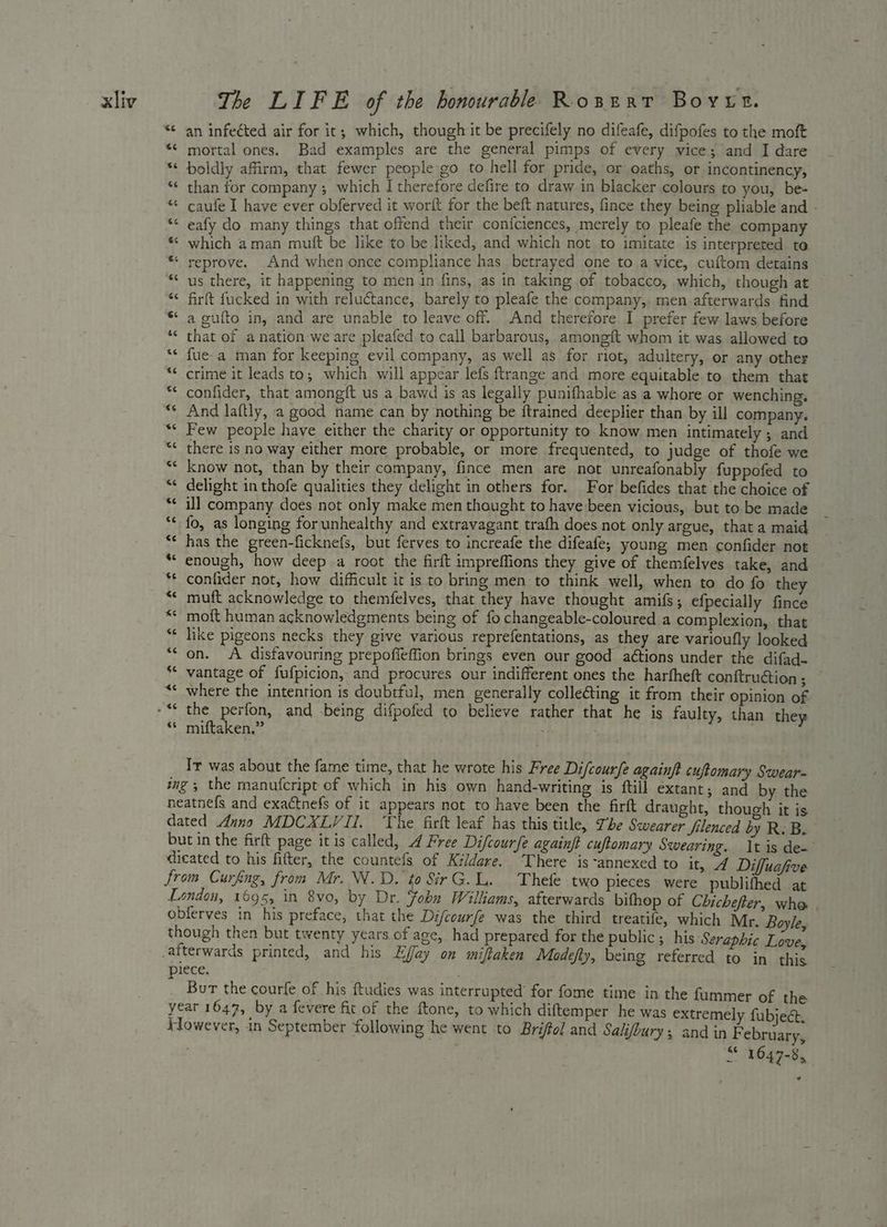 “¢ an infected air for it; which, though it be precifely no difeafe, difpofes to the moft ** mortal ones. Bad examples are the general pimps of every vice; and I dare ** boldly affirm, that fewer people go to hell for pride, or oaths, or incontinency, ** than for company ; which I therefore defire to draw in blacker colours to you, be- *« caufe I have ever obferved it worft for the beft natures, fince they being pliable and - ** eafy do many things that offend their con{ciences, merely to pleafe the company ** which aman mutt be like to be liked, and which not to imitate is interpreted to * reprove. And when once compliance has betrayed one to a vice, cuftom detains *‘ us there, it happening to men in fins, as in taking of tobacco, which, though at “¢ firft fucked in with reluctance, barely to pleafe the company, men afterwards find ** a gufto in, and are unable to leave off. And therefore I prefer few laws before ‘¢ that of a nation we are pleafed to call barbarous, amongft whom it was allowed to ‘* fue-a man for keeping evil company, as well as for rot, adultery, or any other ** crime it leads to; which will appear lefs ftrange and more equitable to them that confider, that amongft us a bawd is as legally punifhable as a whore or wenching, «* And laftly, a good name can by nothing be ftrained deeplier than by ill company. Few people have either the charity or opportunity to know men intimately ; and there is no way either more probable, or more frequented, to judge of thofe we know not, than by their company, fince men are not unreafonably fuppofed to “¢ delight in thofe qualities they delight in others for. For befides that the choice of ill company does not only make men thought to have been vicious, but to be made fo, as longing forunhealthy and extravagant trafh does not only argue, that a maid has the green-ficknefs, but ferves to increafe the difeafe, young men confider not “‘ enough, how deep .a root the firft impreffions they give of themfelves take, and confider not, how difficult it is to bring men to think well, when to do fo they muft acknowledge to themfelves, that they have thought amifs; efpecially fince moft human acknowledgments being of fo changeable-coloured a complexion, that like pigeons necks they give various reprefentations, as they are varioufly looked “‘ on. A disfavouring prepoffeffion brings even our good aétions under the difad- vantage of fufpicion, and procures our indifferent ones the harfheft conftruétion ; where the intention is doubtful, men generally colle@ting it from their opinion of “© miftaken.” Ir was about the fame time, that he wrote his Free Di/courfe againft cuftomary Swear- ing; the manufcript of which in his own hand-writing is ftill extant; and by the neatnefs and exactnefs of it appears not to have been the firft draught, though it is dated Anno MDCXLVII. The firft leaf has this title, Tbe Swearer Silenced by R: B. but in the firft page itis called, 4 Free Difcoure againft cuftomary Swearing. It is de- dicated to his fitter, the countefs of Kildare. There is -annexed to it, A Diffuafive from Curfing, from Mr. W.D. to SirG.L. Thefe two pieces were publifhed at London, 1695, in 8vo, by Dr. Fohn Williams, afterwards bifhop of Chichefer, whe obferves in his preface, that the Difcourfe was the third treatife, which Mr. Boyle, though then but twenty years of age, had prepared for the public ; his Seraphic Love, piece. , Bur the courfe of his ftudies was interrupted for fome time in the fummer of the year 1647, by a fevere fit of the ftone, to which diftemper he was extremely fubject. Kowever, in September following he went to Briffel and Salifbury; andin F ebruary, é ae 1647-8, oa