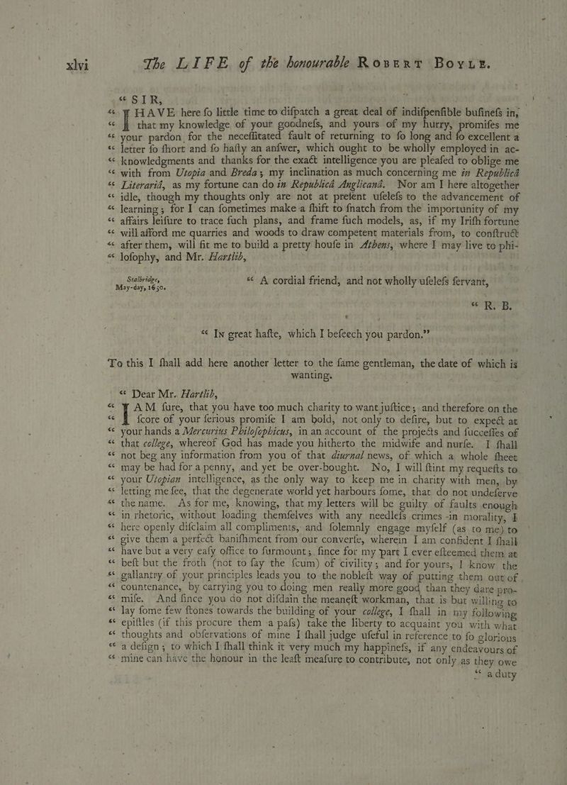 ca4 « SIR, that my knowledge of your goodnefs, and yours of my hurry, promifes me your pardon for the neceffitated fault of returning to fo long and fo excellent a letter fo fhort and fo hafty an anfwer, which ought to be wholly employed in ac- knowledgments and thanks for the exact intelligence you are pleafed to oblige me with from Usopia and Breda; my inclination as much concerning me i Republica Literarid, as my fortune can do im Republica Anglicand. Nor am J here altogether idle, though my thoughts only are not at prefent ufelefs to the advancement of learning ; for I can fometimes make:a fhift to fnatch from the importunity of my affairs leifure to trace fuch plans, and frame fuch models, as, if my Irith fortune will afford me quarries and woods to draw competent materials from, to conftruct after them, will fit me to build a pretty houfe in Athens, where J may live to phi- lofophy, and Mr. Hartiid, . Stalbridge, * A cordial friend, and not wholly ufelefs fervant, ath sig * In great hafte, which I befeech you pardon.” wanting. . <¢ Dear Mr. Harthd, AM fure, that you have too much charity to want juftice; and therefore on the {core of your ferious promife I am bold, not only to defire, but to expect at your hands a Mercurius Philofophicus, in an account of the projects and fuccefies of that college, whereof God has made you hitherto the midwife and nurfe. I thall not beg any information from you of that diurnal news, of which a whole theet may be had for a penny, and yet be over-bought. No, I will ftint my requefts to your U/opian intelligence, as the only way to keep me in charity with men, by letting me fee, that the degenerate world yet harbours fome, that do not undeferve thename. As for me, knowing, that my letters will be guilty of faults enough in rhetoric, without loading themfelves with any needlefs crimes -in morality, I here openly difclaim all compliments, and folemnly engage myfelf (as to me) to give them a perfect banifhment from our converfe, wherein I am confident I thal} have but a very eafy office to furmount;, fince for my part I ever efteemed them, at beft but the froth (not to fay the {cum) of civility; and for yours, | know the gallantry of your principles leads you to the nobleit way of putting them out of countenance, by carrying you to doing men really more good than they dare pro- mife. And fince you do not difdain the meaneft workman, that is but willine to lay fome few ftones towards the building of your college, I fhall in my following thoughts and obfervations of mine I thall judge ufeful in reference to fo glorious a defign ; to which I fhall think it very much my happinefs, if any endeavours of mine can have the honour in the leaft meafure to contribute, not only as they owe “a duty