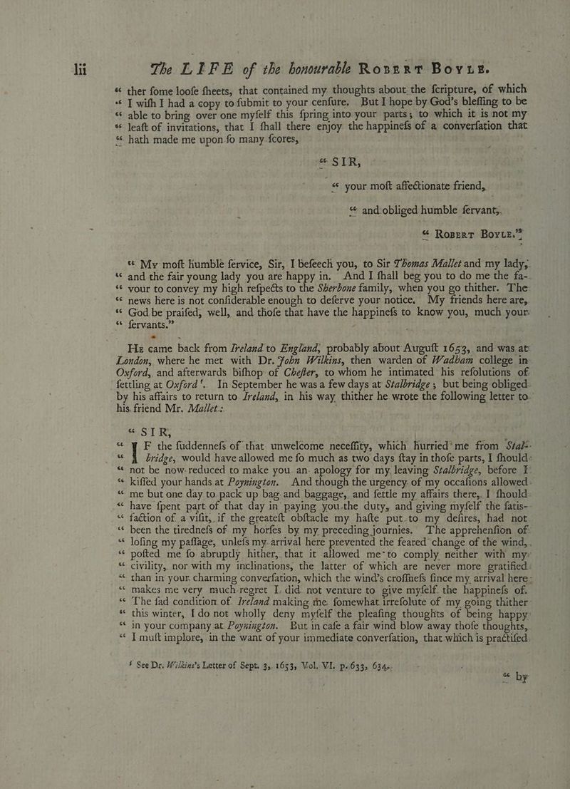 hi ¢ € na ¢ Lal ée 33 The LIFE of the bonourable Rosnxt Bovut. ther fome loofe theets, that contained my thoughts about.the fcripture, of which I with I had a copy to fubmit to your cenfure. But I hope by God’s bleffing to be able to bring over one myfelf this fpring into your parts; to which it is not my leaft of invitations, that I fhall there enjoy the happinefs of a converfation that hath made me upon fo many {cores, . + “STR, ; * your moft affectionate friend, and obliged humble fervant,, “ Ropert Borie.” te My moft humble fervice, Sir, I befeech you, to Sir Tomas Mallet and my lady,. and the fair young lady you are happy in. And I fhall beg you to do me the fa-. vour to convey my high refpects to the Sherbone family, when you go thither. The news here is not confiderable enough to deferve your notice. My friends here are, God be praifed, well, and thofe that have the happinefs to know you, much your: fervants.” : He came back from Ireland to England; probably about Auguft 1653, and was at gS ST RY | F the fuddennefs of ‘that unwelcome neceffity, which hurried’me from Sta/-- bridge, would have allowed me fo much as two days ftay in thofe parts, I fhould: not be now- reduced to make you. an. apology for my, leaving Stalbridge, before I- kiffed your hands at Poynington. And though the urgency. of my occafions allowed : me but one day to. pack up bag. and baggage, and fettle my affairs there,. I fhould. have {pent part-of that day in paying you-the duty, and giving myfelf the fatis-- faction of. a vifit,. if the greateft obftacle my hafte put-to my defires, had not been the tirednefs of my horfes by my preceding journies. The apprehenfion of: lofing my paflage, unlefs my. arrival here prevented the feared change of the wind, pofted me fo abruptly hither, that it allowed me~to comply. neither with my- civility,. nor with my inclinations, the latter of which are never more gratified than in your. charming converfation, which the wind’s croffnefs fince my. arrival here- makes me very much-regret I: did not venture to. give myfelf. the happinefs of. The fad condition of. Ireland making me. fomewhat irrefolute of. my going thither this winter, [do not wholly deny myfelf the pleafing thoughts of being happy: in your company at Poynington. But in cafe a fair wind blow away thofe thoughts, | I muft implore, in the want of your immediate converfation, that.which is practifed.
