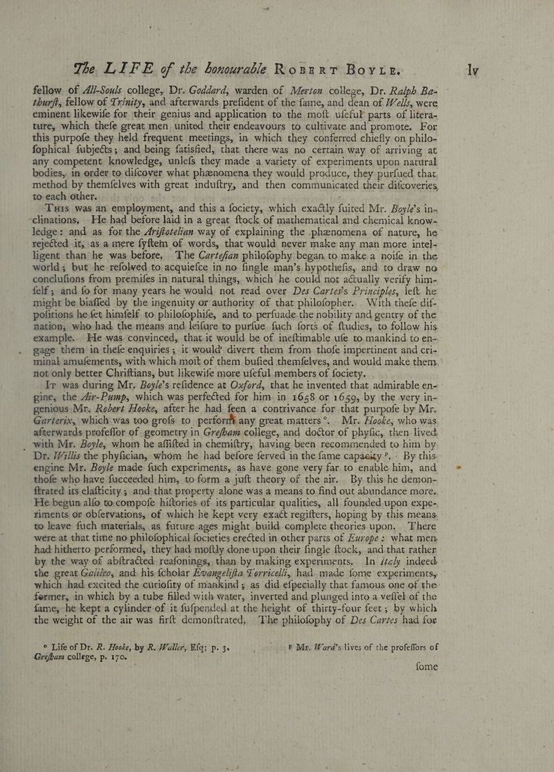 fellow of A/i-Souls college, Dr. Goddard, warden of Merton college, Dr. Ralph Ba- thurft, fellow of Trinity, and afterwards prefident of the fame, and dean of Wells, were eminent likewife for their genius and application to the moft ufefuF parts of litera- ture, which thefe great men united their endeavours to cultivate and promote. For this purpofe they held frequent meetings, in which they conferred chiefly on philo- any competent knowledge, unlefs they made a variety of experiments upon natural bodies,: in order to difcover what phenomena they would produce, they purfued thar, method by themfelves with great induftry, and then communicated their difcoveries, to each other. bite) : Tuis was an employment, and this a fociety, which exactly fuited Mr. Boyle’s in- -clinations. He had before laid in a great ftock of mathematical and chemical know- rejected it, as a mere fyftem of words, that would never make any man more intel- ligent than he was before, The Cartefan philofophy began to make a noife in the world; but he refolved to acquiefce in no fingle man’s hypothefis, and to draw no conclufions from premifes in natural things, which he could not actually verify him- felf ; and fo for many years he would not read over Des Cartes’s Principles, left he might be biaffed by the ingenuity or authority of that philofopher. . With thefe dif- nation, who had, the means and leifure to purfue fuch forts of ftudies, to follow his example.. He was. convinced, that it would be of ineftimable ufe to. mankind to en- gage them in thefe enquiries ; it would’ divert them from thofe impertinent and cri- not only better Chriftians, but likewife more ufeful.members of fociety. gine, the 4ir-Pump, which was perfected for him. in 1658 or 1659, by the very in- genious Mr. Robert Hooke, after he had feen a contrivance for that purpofe by Mr. Garterix, which was too grefs to perfor any great matters°®.. Mr. locke, who was afterwards profeflor of geometry in Grefoam college, and doctor of phyfic, then lived _ with Mr. Boyle, whom he affifted in chemiftry, having been recommended to him by Dr. /Villis the phyfician, whom he had before ferved in the fame capaexy ’, - By this engine Mr. Boyle made fuch experiments, as have gone very far to enable him, and thofe who have fucceeded him, to form a juft theory of the air. By this he démon- He begun alfo to. compofe hittories of its particular qualities, all founded upon expe- riments or obfervations, of which he kept very exact regifters, hoping by this means. to leave fuch materials, as future ages might build complete theories upon. There were at that time no philofophiecal focieties erected in other parts of Europe : what mem had hitherto performed, they had moftly done upon their fingle ftock, and.that rather the great Ge/ileo, and, his {cholar Evangelifia Forricelli, had. made fome experiments, former, in which by a tube filled with water, inverted and plunged into a vefiel of the fame, he kept a cylinder of it fufpended at the height of thirty-four feet; by which the weight of the air was firft demonftrated, The philofophy of Des Cartes had for ° Life of Dr. R. Hooke, by R. Waller, Big; p. 3. | P Mr, Ward’s lives of the profeffors of Grefbam college, p. 170. | ay fome