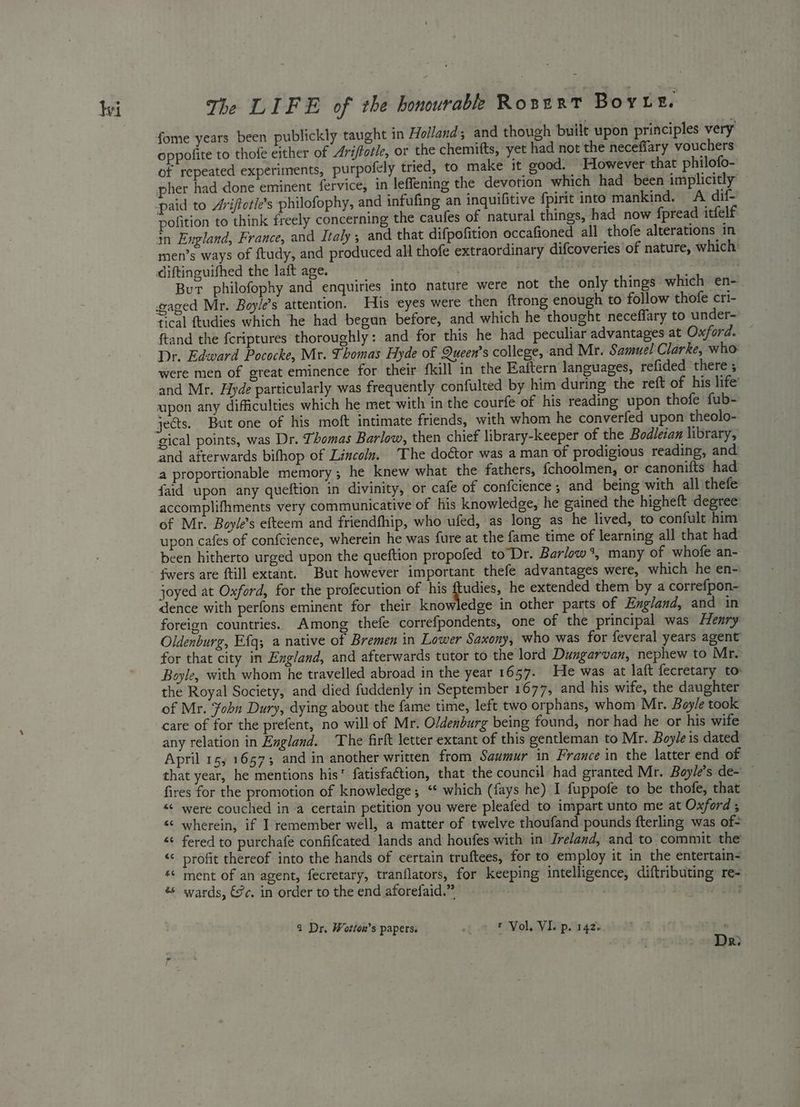 fome years been publickly taught in Holland; and though built upon principles very oppofite to thofe either of Ariftotle, or the chemitts, yet had not the neceffary vouchers of repeated experiments, purpofely tried, to make it good. However that philofo- pher had done eminent fervice, in leffening the devotion which had been implicitly paid to Aviftotie’s philofophy, and infufing an inquifitive fpirit into mankind. A dif- pofition to think freely concerning the caufes of natural things, had now fpread itfelf in England, France, and Italy, and that difpofition occafioned all thofe alterations in men’s ways of ftudy, and produced all thofe extraordinary difcoveries of nature, which’ diftinguifhed the laft age. } | ' . But philofophy and enquiries into nature were not the only things which en-. gaged Mr. Boyle’s attention. His eyes were then ftrong enough to follow thofe cri- fical ftudies which he had begun before, and which he thought neceffary to under- ftand the {criptures thoroughly: and for this he had peculiar advantages at Oxford. Dr. Edward Pococke, Mr. Thomas Hyde of Queen’s college, and Mr. Samuel Clarke, who were men of great eminence for their fkill in the Eaftern languages, refided there ; and Mr. Hyde particularly was frequently confulted by him during the reft of his life’ upon any difficulties which he met with in the courfe of his reading upon thofe fub- gical points, was Dr. Thomas Barlow, then chief library-keeper of the Bodleian library, and afterwards bifhop of Lincoln. The doctor was a man of prodigious reading, and a proportionable memory; he knew what the fathers, {choolmen, or canonifts had faid upon any queftion in divinity, or cafe of confcience 5 and being with all thefe accomplifhments very communicative of his knowledge, he gained the higheft degree of Mr. Boyle’s efteem and friendfhip, who ufed, as long as he lived, to confult him upon cafes of confcience, wherein he was fure at the fame time of learning all that had been hitherto urged upon the queftion propofed toDr. Barlow %, many of whofe an- fwers are ftill extant. But however important thefe advantages were, which he en- joyed at Oxford, for the profecution of his ftudies, he extended them by a correfpon- dence with perfons eminent for their knowledge in other parts of England, and in foreign countries. Among thefe correfpondents, one of the principal was Henry Oldenburg, Efq; a native of Bremen in Lower Saxony, who was for feveral years agent for that city in England, and afterwards tutor to the lord Dungarvan, nephew to Mr. Boyle, with whom he travelled abroad in the year 1657. He was at laft fecretary to the Royal Society, and died fuddenly in September 1677, and his wife, the daughter of Mr. Fohn Dury, dying about the fame time, left two orphans, whom Mr. Boyle took care of for the prefent, no will of Mr. Oldenburg being found, nor had he or his wife any relation in England. The firlt letter extant of this gentleman to Mr. Boyle is dated April 15; 16573 and in another written from Saumur in France in the latter end of that year, he mentions his fatisfaétion, that the council had granted Mr. Boyle's de~ — fires for the promotion of knowledge; “* which (fays he) I fuppofe to be thofe, that “« were couched in a certain petition you were pleafed to impart unto me at Oxford ; «< wherein, if I remember well, a matter of twelve thoufand pounds fterling was of- «¢ fered to purchafe confifcated lands and houfes with in Jreland, and to commit the “< profit thereof into the hands of certain truftees, for to employ it in the entertain- ‘¢ ment of an agent, fecretary, tranflators, for keeping intelligence, diftributing re- wards, €c, in order to the end aforefaid.” | a Dr, Wotton’s papers. ef t Vol, VI. p. 142: Dr:
