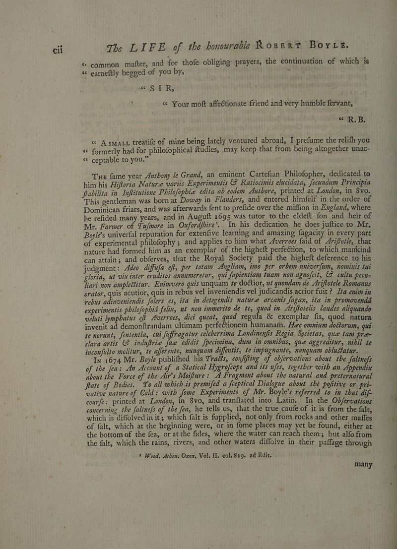 ¢ common mafter, and for thofe obliging’ prayers, the continuation of which is «“ earneftly begged of you by, ; “¢ SIR, “ Your moft affectionate’ friend and very humble fervant, “ RB. «A sma treatife of mine being lately ventured abroad, I prefume the relifh you © formerly had for philofophical ftudies, may keep that from being altogether unac- ‘ ceptable to you.” a“ cal Tue fame year Anthony le Grand, an eminent Cartefian Philofopher, dedicated to him his Hiftoria Nature variis Experimentis S Ratiocinis elucidata, fecundum Principia frabilita in Inftitutione Philofopbie edita ab eodem Authore, printed at London, in 8vo. This gentleman was born at Doway in Flanders, and entered himfelf in the order of Dominican friars, and was afterwards fent to prefide over the miffion in Exgland, where he refided many years, and in Auguft 1695 was tutor to the eldeft fon and heir of Mr. Farmer of Tufmore in Oxfordfhire‘. In his dedication he does juftice to Mr, Boyle’s univerfal reputation for extenfive learning and amazing fagacity in every part of experimental philofophy ; and applies to him what Averroes faid of Ariftotle, that nature had formed him as an exemplar of the higheft perfection, to which mankind can attain; and obferves, that the Royal Society paid the higheft deference to his judgment: Adeo diffufa eft, per totam Angliam, imo per orbem univerfum, nominis tui gloria, ut vix inter eruditos annumeretur, qui fapientiam tuam non agnofcit, F cultu pecu- liavi non ampleétitur. Enimvero quis unquam te doctior, ut quondam de Ariftotele Romanus orator, quis acutior, quis in rebus vel inveniendis vel judicandis acrior fuit ? Ita enim in rebus adinveniendis folers es, ita in detegendis nature arcanis fagax, ita in promovendd experimentis philofophia felix, ut non immerito de te, quod in Ariftotelis laudes aliquande veluti lymphatus eft Averroes, dict queat, quod regula &amp; exemplar fis, quod natura invenit ad demonftrandam ultimam perfectionem humanam. Hee omunium doéforum, qui. te norunt, fententia, cui fuffragatur celeberrima Londinenfis Regia Societas, quae tam pre- clara artis (9 induftrie fue edidit fpecimina, dum in omnibus, quae aggreditur, nibil te inconfulto molitur, te afjerente, nunquam diffentit, te impugnante, nunquam obluctatur. In 1674 Mr. Boyle publifhed his Traézs, confifting of obfervations about the faitnefs of the fea: An Account of a Statical Hygrofcope and its ufes, together with an Appendix about the Force of the Air's Moifture: A fragment about the natural and preternatural ftate of Bodies. To all which is premifed a feeptical Dialogue about the pofitive or pri- vative nature of Cold: with fome Experiments of Mr. Boyle’s referred to in that dif- courfe: printed at London, in 8vo, and tranflated into Latin. In the Odfervations concerning the faltne/s of the fea, he tells us, that the true caufe of it is from the falr, which is diffolvedin it; which falt is fupplied, not only from rocks and other maffes of falt, which at the beginning were, or in fome places may yet be found, either at the bottom of the fea, or at the fides, where the water can reach them; but alfo from the falt, which the rains, rivers, and other waters diflolve in their paffage through * Wood. Athen. Oxon, Vol. II. col. 819. 2d Edit. many