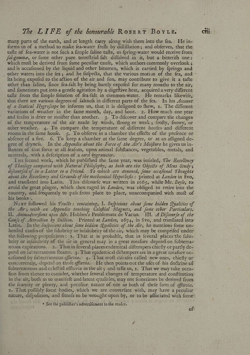 many parts of the earth, and at length carry along with them into the fea. He in- forms us of a method to make fea-water frefh by diftillation, and obferves, that the tafte of fea-water is not fuch a fimple faline tafte, as fpring-water would receive from fa-gemmez, or fome other pure terreftrial falt diffolved in it, but a bitterifh one: which mutt be derived from fome peculiar caufe, which authors commonly overlook ; and is occafioned by the liquid and other bitumen, which is. carried by fprings and other than faline, fince fea-falt by being barely expofed for many months to the air, and fometimes put into a gentle agitation by a digeftive heat, acquired a very different tafte from the fimple folution of fea-falt in common-water. He remarks likewife, that there are various degrees of faltnefs in different parts of the fea. In his Account: of a Statical Hygrofcope he informs us, that it is defigned to fhew, 1. The different variations of weather in the fame month, day, and hour. 2. How much one year and feafon is drier or moifter than another. 3. To difcover and compare the changes ef the temperature of the air made by winds, ftrong or weak; frofty,- fnowy, or other weather. 4. To compare the temperature of different houfes and different rooms in the fame houfe. 5. To obferve in a chamber the effects of the prefence or eree of drynefs. In the Appendix about the Force of the Air’s Moifture he gives us in- {tances of that force at allfeafons, upon animal fubftances, vegetables, metals, and minerals, with a defcription of a cord hygrometer. — of Theology compared with Natural Philofophy, as both are the Objects of Mens Study ; difcourfed of in a Letter to a Friend. To which are annened, fome cccafional Thoughts about the Excellency and Grounds of the mechanical Hypotbefis: printed at London in 8vo, and tranflated into Latin. ‘This difcourfe was written in 1665, while Mr. Boyle, to avoid the great plague, which then raged in Loudon, was obliged to retire into the. country, and frequently to pafs from place to place, unaccompanied with moft of. his books. Next followed his Yraéts: containing, 1. Sufpicions about fome hidden Qualities of the Air, with an Appendix touching Celeftial Magnets, and fome other’ Particulars. Caufe of Ativattion by Suction. Printed at London, 1674, in 8vo, and tranflated into’ Latin. Inthe Su/picious about fome bidden Qualities of the ir, he mentions fome un- heeded caufes.of the falubrity or infalubrity of the air, which may be comprifed under: the following propofitions: a. That it is probable, that in feveral* places the falu-. brity or injalubrity of the air in general may in a great meafure depend.on fubterra~ neous expirations. 2. Thatin feveral places endemical.diftempers chiefly or partly de- pend on {ubterraneous fteams. 3. That epidemical diftempers are in a great meafure oc- cafioned by fubterraneous efiuvia. 4. That moft difeafes called new ones, chiefly or concurrently, depend on. thofe effuvia. He then points out the ufes of his doétrine of. fubterraneous and celeftial effluvia in the air; and tells us, 1. That we may take occa- fion from thence to contider, whether feveral changes of temperature and conftitution in the air, both as to manifeft and latent qualities, may not fometimes be derived from the fcarcity or plenty, and peculiar, nature of one or both of thefe forts of effavia. 2. That poffibly fome bodies, which we are converfant with, may have a peculiar nature, difpofition, and fitnefs to be wrought upon by, or to be affociated with fome: ' ™ ‘See the publifher’s advertifement to the reader. te Ox: Vie
