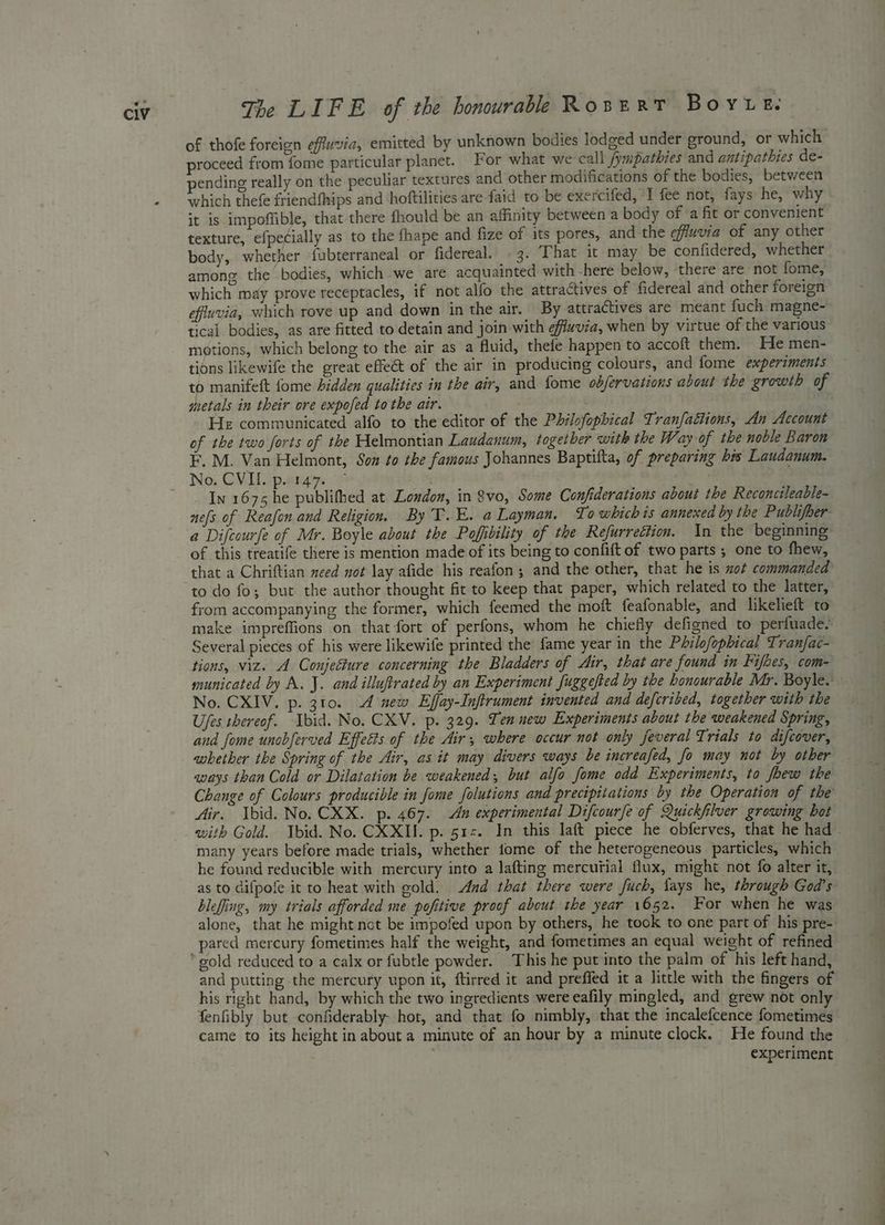 of thofe foreign effuvia, emitted by unknown bodies lodged under ground, or which proceed from fome particular planet. For what we call /fympathies and antipathies de- pending really on the peculiar textures and other modifications of the bodies, between which thefe friendfhips and hoftilities are faid to be exercifed, I fee not, fays he, why it is impoffible, that there fhould be an affinity between a body of a fit or convenient texture, efpetially as to the fhape and fize of its pores, and the effuvia of any other body, whether fubterraneal or fidereal. © 3. That it may be confidered, whether among the bodies, which we are acquainted with -here below, there are not fome, which may prove receptacles, if not alfo the attractives of fidereal and other foreign efiuvia, which rove up and down in the air. By attractives are meant fuch. magne- tical bodies, as are fitted to detain and join with efiwvia, when by virtue of the various motions, which belong to the air as a fluid, thefe happen to accoft them. He men- tions likewife the great effect of the air in producing colours, and fome experiments to manifeft fome hidden qualities in the air, and fome obfervations about the growth of metals in their ore expofed tothe air. ae He communicated alfo to the editor of the Philofophical Tranfattions, An Account of the two forts of the Helmontian Laudanum, togetber with the Way of the noble Baron No; CVU jpn In 1675 he publifhed at London, in 8vo, Some Confiderations about the Reconcileable- of this treatife there is mention made of its being to confift of two parts ; one to fhew, that a Chriftian need not lay afide his reafon; and the other, that he is wot commanded to do fo; but the author thought fit to keep that paper, which related to the latter, from accompanying the former, which feemed the moft feafonable, and likelieft to make impreffions on that fort of perfons, whom he chiefly defigned to perfuade. Several pieces of his were likewife printed the fame year in the Philofophical Tranfac- tions, viz. A Conjecture concerning the Bladders of Air, that are found in Fifbes, com- municated by A, J. and illuftrated by an Experiment fuggefted by the honourable Mr. Boyle. No. CXIV. p. 310. 4 new Effay-Inftrument invented and defcribed, together with the Ufes thereof. Ibid. No. CXV. p. 329. Ten new Experiments about the weakened Spring, and fome unobferved Effetts of the Air, where occur not only feveral Trials to difcover, whether the Spring of the Air, as it may divers ways be increafed, fo may not by other aways than Cold or Dilatation be weakened, but alfo fome odd Experiments, to foew the Change of Colours producible in fome folutions and precipitations by the Operation of the Air. Ibid. No. CXX. p. 467. An experimental Difcourfe of Quickfilver growing hot many years before made trials, whether tome of the heterogeneous particles, which he found reducible with mercury into a lafting mercurial flux, might not fo alter it, as to difpofe it to heat with gold. And that there were fuch, lays he, through God's blefing, my trials afforded me pofitive proof about the year 1652. For when he was alone, that he might not be impofed upon by others, he took to one part of his pre- pared mercury fometimes half the weight, and fometimes an equal weight of refined and putting the mercury upon it, ftirred it and preffed it a little with the fingers of his right hand, by which the two ingredients were eafily mingled, and grew not only fenfibly but confiderably- hot, and that fo nimbly, that the incalefcence fometimes came to its height in about a minute of an hour by a minute clock. He found the experiment le ts -