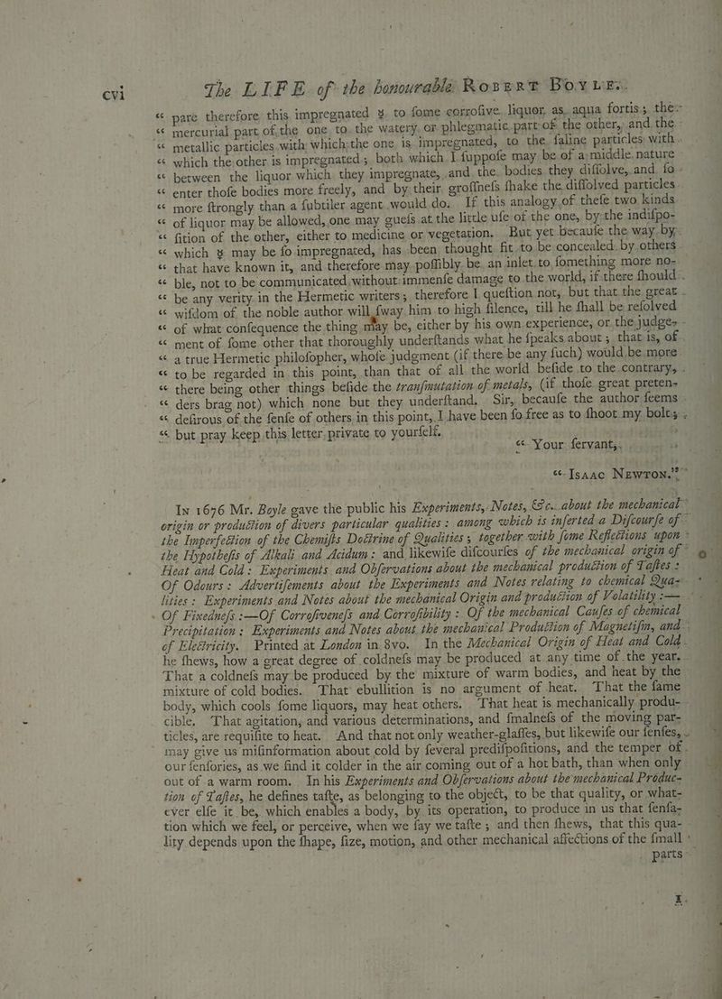 a The LIF E. of the honourable Rozert Boy wes. < pare therefore, this impregnated ¥. to fame corrofive liquor, as. aqua fortis thes “© mercurial part, ofthe one, to. the watery, or phlegmatic part of the other, and ne. <6 which the other is impregnated; both which. I fuppofe may be of a:middle. nature «© between the liquor which they impregnate, .and, the. bodies. they diffolve,. and. fo. ‘‘ enter thofe bodies more freely, and by, their. grofinels fhake the diffolved particles . « more ftrongly than a fubtiler. agent .would do. If this analogy,of thefe two kinds “ of liquor may be allowed, one may gnefs at, the little ufe of the one, by-the indifpo- « fition of the other, either to medicine or vegetation, But yet becaufe the way. by, «< which 8 may be fo impregnated, has -been thought. fit.to be concealed. by others. « that have known it, and therefore may poflibly. be. an inlet.to, fomething more no- « ble, not to be communicated, without: immenfe damage to the world, if:there fhould:. “* be any verity. in the Hermetic writers ; therefore I queftion not, but that the great . « wifdom of the noble author will {way him to high filence, till he fhall be refolved « of what confequence the thing may be, cither by his own experience, or the judge- - « ment of fome other that thoroughly underftands what he fpeaks about ; that is, of . “ a true Hermetic philofopher, whole judgment (if there-be any fuch) would be more “© to be regarded in this point, than that of all the world. befide .to the contrary, . “ there being other things befide the ¢ranfmutation of metals, (if thofe great preten- «¢ ders brag not) which none but they underftand. Sir, becaufe the author feems - « defirous of the fenfe of others in this point, 1 have been fo. free as to fhoot.my bolts; “ but pray keep this letter, private to yourfeli, | eer a “Your fervant,. “Isaac Newron.” ” origin or produétion of divers particular qualities : among which is inferted a Difcourfe of ~ the Iinperfettion of the Chemjfts Doétrine of Qualitees 5 together with fome Reflections upon * ibe Hypothefis of Alkali and Acidum: and likewife difcourles of the mechanical origin aft Heat and Cold: Experiments. and Obfervations about the mechanical production of Taftes : Of Fixedne/s : Of Corrofivene|s and Corrofibility : Of the mechanical Caujes of chemical Precipitation ; Experiments and Notes about.the mechanical Produétion of Magnetifin, and. * he fhews, how a great degree of coldnefs may be produced at any time of the year. - That a coldnefs may be produced by the mixture of warm bodies, and heat by the mixture of cold bodies. That’ ebullition is no argument of heat. That the fame body, which cools fome liquors, may heat others. “That heat is mechanically produ- - cible. That agitation, and various determinations, and {malnefs of the moving par- ticles, are requifite to heat. And that not only weather-glaffes, but likewife our fenfes, .. may give us mifinformation about cold by feveral predifpofitions, and the temper of . our fenfories, as we find it colder in the air coming out of a hot bath, than when only. out of a warm room. In his Experiments and Obfervations about the mechanical Produc- tion of Taftes, he defines tafte, as belonging to. the object, to be that quality, or what- ever elfe it be, which enables a body, by its operation, to produce in us that fenfa- tion which we feel, or perceive, when we fay we tafte ; and then fhews, that this qua- lity depends upon the fhape, fize, motion, and other mechanical affections of the {mall ' _ parts «