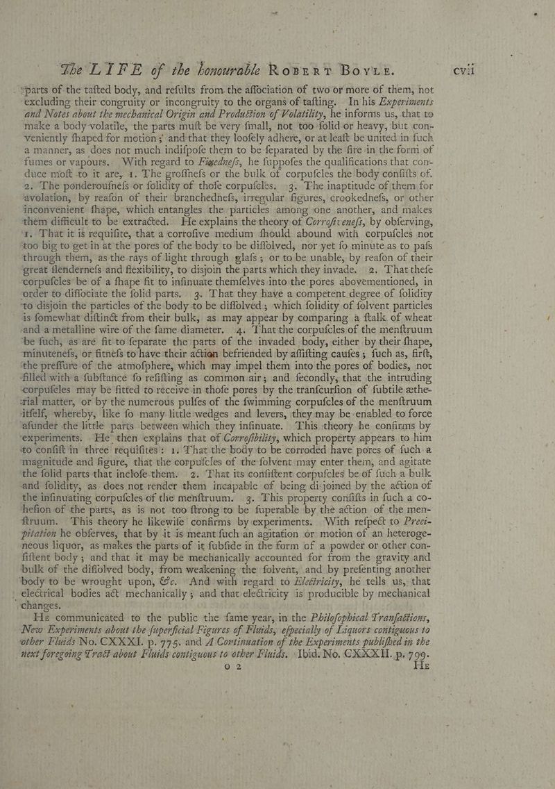 _ “parts of the tafted body, and reftlts from the affociation of two or more of them, not excluding their congruity or incongruity to the organs of tafting. In his Experiments and Notes about the mechanical Origin and Produéttion of Volatility, he informs us, that to make a body volatile, the parts muft be very fmall, not too -folid-or heavy, but con- veniently fhaped for motion; and'that they loofely adhere, or at leait be united in fuch a manner, as does not much indifpofe them to be feparated by the fire in the form of fumes or vapours.. With regard to Fimgedne/s, he fuppofes the qualifications that con duce moft -to it are, 1. The groffnefs or the bulk of corpufcles the body confitts of. 2. The ponderoufnefs or folidity of thofe corpufcles: 3. The inaptitude of them for avolation, by reafon of their branchednefs, irregular figures, crookednefs, or other inconvenient fhape, which entangles the particles among one another, and makes them difficult to be extracted. He explains the theory of Correfvenefs, by obferving, a. That it is requifite, that a cortofive medium fhould abound with corpufcles not ‘too big to get-in at the pores of the body to be diffolved, nor yet fo minute as to pafs through them, asthe-rays of light through elafs; or to be unable, by reafon of their great flendernefs and flexibility, to disyoin the parts which they invade. 2. ‘That thefe corpufcles be of a fhape fit to infinuate themfelves into the pores abovementioned, in order to diffociate the folid parts. 3. That they have a competent degree of folidity ‘to disjoin the particles of the body to be diflolved; which folidity of folvent particles is fomewhat diftinct from their bulk, as may appear by comparing a ftalk of wheat -and a metalline wire of the fame diameter. 4. That the corpufcles of the menftruum ‘be fuch, as aré fit to feparate the parts of the invaded body, either by their fhape, ‘minutenefs, or fitnefs to'have their actien befriended by affifting caufes; fuch as, firft, the preffure of the atmofphere, which may impel them into the pores of bodies, not ‘filled with a fubftance fo refifting as common air; and fecondly, that the intruding corpufeles may be fitted to receive in thofe pores by the tranfcurfion of fubtile aethe- tial matter, or by the numerous pulfes of the fwimming corpufcles of the menftruum itfelf, whereby, like fo many little wedges and levers, they may be enabled to force ‘afunder the little parts between which they infinuate. This theory he confirms by ‘experiments. He then explains that of Corrofibility, which property appears to him to confit in three réquifices': 1. That the body to be corroded have pores of fuch a magnitude and figure, that the corpufcles of the folvent may enter them, and agitate the folid parts that inclofe-'them. 2. That its confiftent corpufcles be of fuch a bulk and folidity, as does nor render them incapable of being di-joined by the action of the infinuating corpufcles of the menftruum. 3. This property confifts in fuch a co- hefion of the parts, as is not too ftrong to be fuperable by the action of the men- ftruum. ‘This theory he likewife confirms by experiments. With refpect to Precz- pitation he obferves, that by it is meant fuch an agitation or motion of an heteroge- neous liquor, as makes the parts of it fubfide in the form of a powder or other con- fiftent body ; and that it may be mechanically accounted for from the gravity and bulk of the diflolved body, from weakening the folvent, and by prefenting another ‘body to be wrought upon, @c. And with regard to Eieéricity, he tells us, that ' electrical bodies aét mechanically ; and that ele€tricity is producible by mechanical changes. | He communicated to the public the fame year, in the Philofophical Tranfaétions, New Experiments about the fuperficial Figures of Fluids, efpecially of Liquors contiguous to other Fluids No. CKXXI. p. 775. and A Cortinuation of the Experiments publifhed in the next foregoing Trad about Fluids contiguous to other Fluids. Ibid. No. CKXXII. p. 799. . Oo 2 adye He