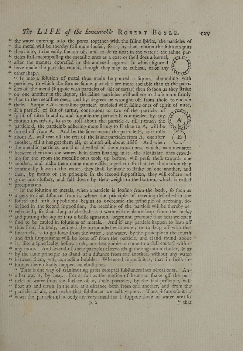 the water entering into the pores together with the faline fpirits, the particles of the metal will be thereby ftill more loofed, fo as, by that motion the folution puts them into, to be eafily fhaken off, and made to float in the water: the faline par ticles {till encompaffing the metallic ones as a coat or fhell does a kernel, cox after the manner expreffed in the annexed figure. In which figure I have made the particles round, though they may be cubical, or of any other fhape. i “ Ir into a folution of metal thus made be poured a liquor, abounding with another, till it has got them all, or almoft all, about itfelf. And when the metallic particles are thus divefted of the nitrous ones, which, as a mediator between them and the water, held them floating in it; the alcalizate ones crowd- ing for the room the metallic ones took up before, will prefs thefe towards one another, and make them come more eafily together: fo that by the motion they continually have in the water, they fhall be made to ftrike on one another, and then, by means of the principle in the fecond fuppofition, they will cohere and grow into clufters, and fall down by their weight to the bottom, which is called precipitation. . *« Iw the folution of metals, when a particle is loofing from the body, fo foon as it gets to that diftance from it, where the principle of receding defcribed in the fourth and fifth fuppofitions begins to overcome the principle of acceding, de- {cribed in the fecond fuppofition, the receding of the particle willbe thereby ac- celerated; fo that. the particle fhall.as it were with violence leap from the body, and putting the liquor into a brifk agitation, beget and promote that heat we often find to be caufed in. folutions of metals. And if any particle happen to leap off thus from the body, before it be furrounded with water, or to leap off, with that {martnefs, as to get loofe from the water ; the water, by the principle in the fourth it, like a fpherically hollow-arch, not being able to come to a full conta with it any more. And feveral of thefe particles afterwards gathering into a clufter, fo as’ by the fame principle to ftand: at a diftance from one another, without any water between them, will compofe a bubble. Whence I fuppofe itis, that in brifk fo- lutions there yfually happens an ebullition. : i other way is, by heat... For as faft as the motion of heat can fhake gff the par-' float up and down in the air, at a diftance both from one another, and from ther particles. of air, and. make that fubffance we ‘call: vapour.» Thus 1 fuppofe it 1s,” when the particles of a body are very {mall (as I fuppofe thofe of water are) fo N p 2 ante S¢ that