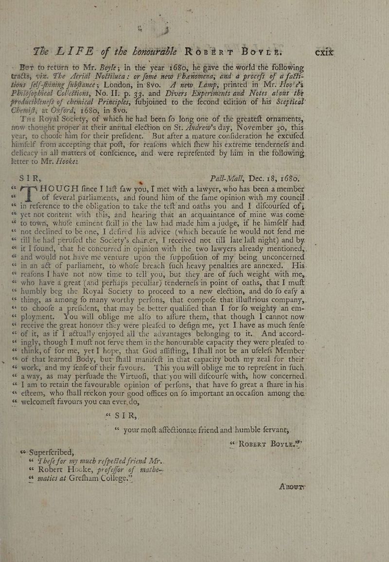 ts z - Bot to fettirn to Mr. Boyle; in the year 1680; he gave the world the following tracts, viz. The Aerial Noétiluca: or Jome new Phenomena; and a procefs of a fatti- tious felf-fbining Jubfiance; London, in 8vo. -A new. Lamp; printed in Mr. Hoo’e’s Philofophical Col'cétions, No. Il. p. 33. and Divers Experiments and Notes alout the Chemift; at Oxford, 1680, in 8vo. frow thought proper at their annual election on St. Andrew’s day, November 30, this year, to choofe him for their prefident. But after a mature confideration he extufed himfelf from accepting that poft, for reafons which fhew his extreme tendernefs and letter to Mr. Hooke: SPR; Pall-Mall, Dec. 18, 1680. 6 2G HOUGH fince J lat faw you, T met with a lawyer, who has been a member « till he had perufed the Society’s charter, I received not till late laft night) and by. «to choofe a prefident, that may be better qualified than I for fo weighty an em- « welcomeft favours. you canever,do, “ STR,. - © your moft affectionate friend and humble fervant,. 99> tt ss Ropert Boyte. s+ Superfcribed, bast eae f “ Thefe for my much refpelied friend Mr. « Robert Hocke, profeffor of mathe-- “ matics at Grefham College.” : Anourr