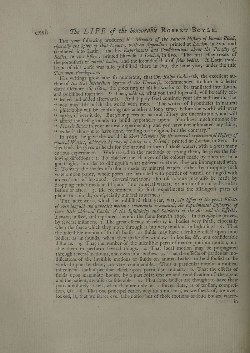 Tue year following produced ‘his’ Memoirs of the natural Hiftory of human Bloody efpecially the Spirit of that Liquor ; with an Appendix : printed at London, in 8vo, and tranflated into Latin; and his Experiments and Confiderations about the Porofity of Bodies, in two Effays: printed likewife at London, in 8vo. ‘The firft effay treats of the poroufnels of animal bodies, and the fecond of that of folar bodies. A Latin tran{- lation of this work was alfo publithed there in 8vo, the fame year, under the title Tentamen Porologicum. ’ . His writings grew now fo numerous, that Dr. Ralph Cudworth, the excellent au- _ thor of the true intellectual Syftem of the Univerfe, recommended to him in a letter dated Oétober 16, 1684, the procuring of all his works to be tranflated into Latin,. and publithed together. ‘“ Then, adds be, what you fhall fuperadd, will be eafily col- « Jegted and added afterwards. And I pray God continue your life and health, that “you may {till inrich the world with more, The writers of hypothefes in ‘natural “« philofophy will be confuting one another a long time, before the world will ever “< agree, if everit do, But your pieces of natural hiftory are unconfutable, and will — “afford the beft grounds to build hypothefes upon. You have much outdone Sir “ Francis Bacon in your natural experiments ; and you have not infinuated any thing, “as he is thought to have done, tending to‘irreligion, but the contrary.” In 1685, he gave the world his Short Memoirs for the natural experimental Hiftory of mineral Waters, addreffed by way of Letter to a Friend: printed at London, in 8vo. In this book he gives us heads for the natural hiftory of thofe waters, with a great many curious experiments. With regard to the methods of trying them, he gives the fol- lowing dire@tions : 1. To obferve the changes of the colours made by tinctures in a good light, in order to diftinguith what mineral tinétures they are impregnated with. 2. To vary the fhades of colours made by mineral waters, either by dropping fuch waters upon paper, whofe pores are faturated with powder of vitriol, or tinged with a decoction of logwood: Several variations alfo of colours may alfo be made by dropping either medicinal liquors into mineral waters, or an infufion of galls either before or after. 3. He recommends for fuch experiments the aftringent parts of plants or animals, or efpecially mineral fubftances: Tue next work, which he publifhed that year, was, dn Ejay of the great Effects of even languid and unheeded motion : whereunto is annexed, An experimental Difcourfe ‘of fome little obferved Caufes of the Infalubrity and Salubrity of the Air and its Effects : London, in 8vo, and reprinted there in the fame form in 1690, In this effay he proves, by feveral inftances, 1. The great efficacy of celerity in bodies very fmall, efpecially the infenfible motion of fo foft bodies as fluids may have a fenfible effect upon folid bodies, as in founds, when they fhake the windows in houfes, &amp;&amp;c. at a confiderable diftance. 3. That the number of the infenfible parts of matter put into motion, en- able them to perform feveral things. 4. That local motion may be propagated through feveral mediums, and even folid bodies. 5. That the effects of particular mo- — difications of the invifible motions of fluids on animal bodies to be difpofed to be worked upon by them, are very confiderable. “TP hus a particular note of a mufical inftrument, hath a peculiar effect upon particular animals. 6. That the effeéts of fluids upon inanimate bodies, by a particular texture and modification of the agent parts abfolutely at reft, when they are only in a forced ftate, as of tenfion, compref- fion, Se. 8. That one principal reafon why fuch motions, as we fpeak of, are over- looked, is, that we {carce ever take notice but of thofe motions of folid bodies, whert- eh in /