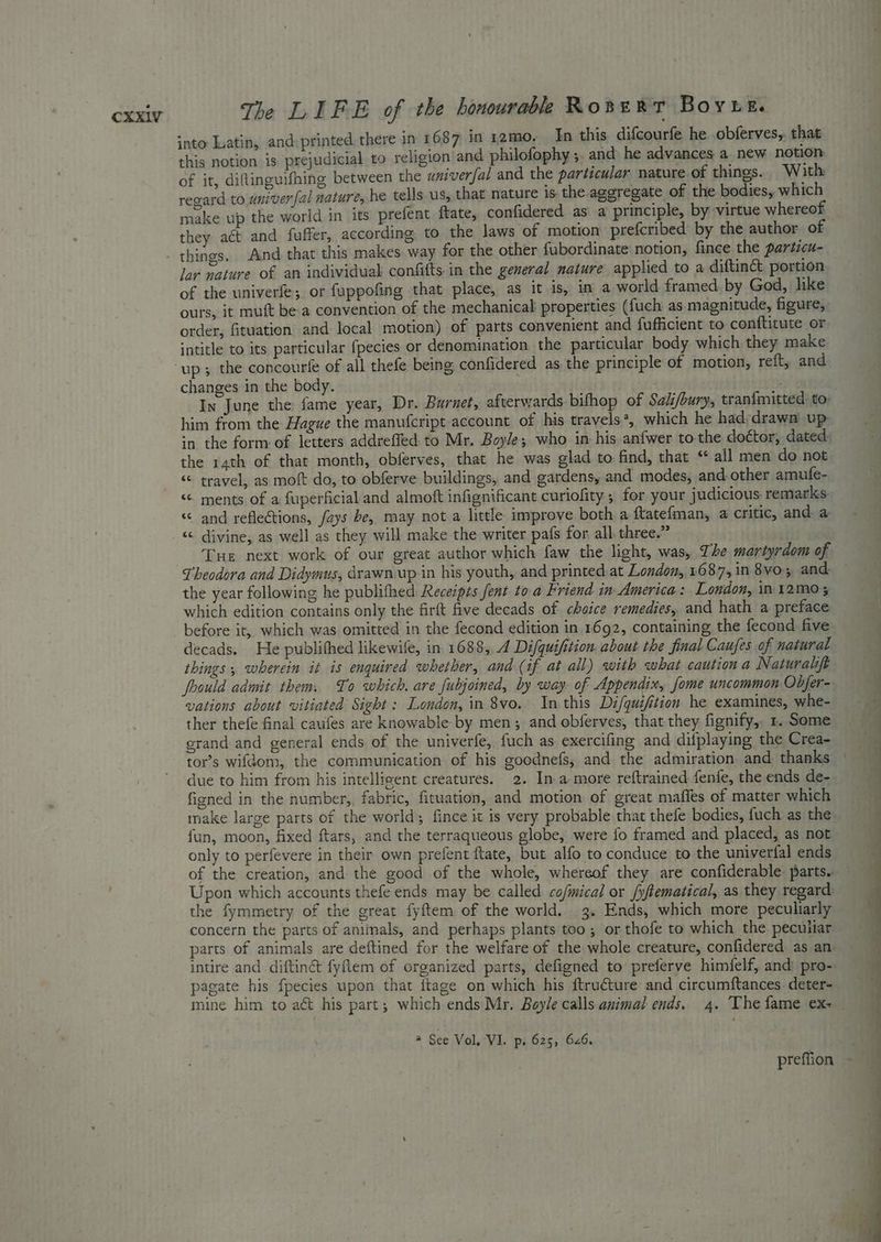 into Latin, and: printed there in 1687 in 12mo- In this difcourfe he obferves,. that this notion is prejudicial to religion and philofophy ; and he advances a new notion of it, diftinguifhing between the aniverfal and the particular nature of things. With regard to univerfal nature, he tells us, that nature is. the aggregate of the bodies, which make up the world in its prefent ftate, confidered as a principle, by virtue whereof they act and fuffer, according to the laws of motion prefcribed by the author of things. And that this makes. way for the other fubordinate notion, fince the particu- lor mature of an individual confitts in the general nature applied to a diftinct portion of the univerfe; or fuppofing that place, as it is, in a world framed by God, like ours, it muft be a convention of the mechanical properties ({uch as magnitude, figure, order, fituation and local motion) of parts convenient and fufficient to conftitute or intitle to its particular fpecies or denomination the particular body which they make changes in the body. eh In June the fame year, Dr. Burnet, afterwards bifhop of Salifbury, tranfmitted to- him from the Hague the manufcript account of his travels*, which he had-drawn up in the form of letters addreffed: to Mr. Boyle; who in his anfwer to the doétor, dated. the rath of that month, obferves, that he was glad to find, that ** all men do not “ travel, as moft do, to obferve buildings, and gardens, and modes, and other amufe- “ and reflections, fays be, may not a little improve both a ftatefman, a critic, and. a “< divine, as well as they will make the writer pafs for all three.” ‘Tue next work of our great author which faw the light, was, The martyrdom of Theodora and Didymus, drawn.up in his youth, and printed at London, 1687, in 8vo; and the year following he publithed Receipts fent to a Friend in America: London, in 12mM0 5 which edition contains only the firft five decads of choice remedies, and hath a preface before it, which was omitted in the fecond edition in 1692, containing the fecond five decads. He publithed likewife, in 1688, 4 Difquifition. about the final Caufes of natural things ; wherein it is enquired whether, and-(if at all) with what caution a Naturalift foould admit them. To which. are fubjoined, by way of Appendix, fome uncommon Obfer- vations about vitiated Sight : London, in 8vo. In this Di/quifition he examines, whe- ther thefe final cafes are knowable by men; and obferves, that they fignify, 1. Some grand and general ends of the univerfe, fuch as exercifing and difplaying the Crea- due to him from his intelligent creatures. 2. Ina more reftrained fenfe, the ends de- figned in the number, fabric, fituation, and motion of great maffes of matter which make large parts of the world; fince it is very probable that thefe bodies, fuch as the fun, moon, fixed ftars, and the terraqueous globe, were fo framed and placed, as not only to perfevere in their own prefent ftate, but alfo to conduce to the univerfal ends of the creation, and the good of the whole, whereof they are confiderable: parts. Upon which accounts thefe ends may be called cofmical or fyftematical, as they regard: concern the parts of animals, and perhaps plants too ; or thofe to which the peculiar parts of animals are deftined for the welfare of the whole creature, confidered as an intire and diftiné fyftem of organized parts, defigned to’ preferve himfelf, and: pro- pagate his fpecies upon that {tage on which his ftru€ture and circumftances deter- @ See Vol, VI. ps 625, 626.